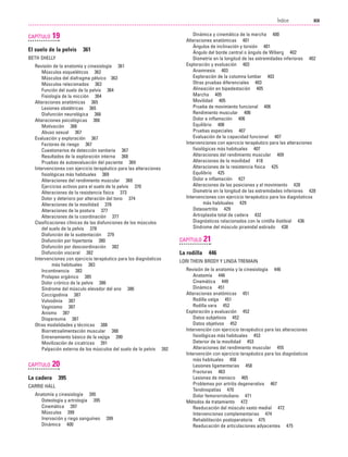 Previos+indice

23/3/06

20:19

Página xix

XIX
Índice
....................................................................................................................................................

CAPÍTULO

19

El suelo de la pelvis

361

BETH SHELLY
Revisión de la anatomía y cinesiología 361
Músculos esqueléticos 362
Músculos del diafragma pélvico 363
Músculos relacionados 363
Función del suelo de la pelvis 364
Fisiología de la micción 364
Alteraciones anatómicas 365
Lesiones obstétricas 365
Disfunción neurológica 366
Alteraciones psicológicas 366
Motivación 366
Abuso sexual 367
Evaluación y exploración 367
Factores de riesgo 367
Cuestionarios de detección sanitaria 367
Resultados de la exploración interna 368
Pruebas de autoevaluación del paciente 369
Intervenciones con ejercicio terapéutico para las alteraciones
fisiológicas más habituales 369
Alteraciones del rendimiento muscular 369
Ejercicios activos para el suelo de la pelvis 370
Alteraciones de la resistencia física 373
Dolor y deterioro por alteración del tono 374
Alteraciones de la movilidad 376
Alteraciones de la postura 377
Alteraciones de la coordinación 377
Clasificaciones clínicas de las disfunciones de los músculos
del suelo de la pelvis 378
Disfunción de la sustentación 379
Disfunción por hipertonía 380
Disfunción por descoordinación 382
Disfunción visceral 382
Intervenciones con ejercicio terapéutico para los diagnósticos
más habituales 383
Incontinencia 383
Prolapso orgánico 385
Dolor crónico de la pelvis 386
Síndrome del músculo elevador del ano 386
Coccigodinia 387
Vulvodinia 387
Vaginismo 387
Anismo 387
Dispareunia 387
Otras modalidades y técnicas 388
Biorretroalimentación muscular 388
Entrenamiento básico de la vejiga 390
Movilización de cicatrices 391
Palpación externa de los músculos del suelo de la pelvis 392

CAPÍTULO

20

La cadera

395

CARRIE HALL
Anatomía y cinesiología 395
Osteología y artrología 395
Cinemática 397
Músculos 399
Inervación y riego sanguíneo
Dinámica 400

399

Dinámica y cinemática de la marcha 400
Alteraciones anatómicas 401
Ángulos de inclinación y torsión 401
Ángulo del borde central o ángulo de Wiberg 402
Dismetría en la longitud de las extremidades inferiores 402
Exploración y evaluación 403
Anamnesis 403
Exploración de la columna lumbar 403
Otras pruebas diferenciales 403
Alineación en bipedestación 405
Marcha 405
Movilidad 405
Prueba de movimiento funcional 406
Rendimiento muscular 406
Dolor e inflamación 406
Equilibrio 406
Pruebas especiales 407
Evaluación de la capacidad funcional 407
Intervenciones con ejercicio terapéutico para las alteraciones
fisiológicas más habituales 407
Alteraciones del rendimiento muscular 409
Alteraciones de la movilidad 418
Alteraciones de la resistencia física 425
Equilibrio 425
Dolor e inflamación 427
Alteraciones de las posiciones y el movimiento 428
Dismetría en la longitud de las extremidades inferiores 428
Intervenciones con ejercicio terapéutico para los diagnósticos
más habituales 429
Osteoartritis 429
Artroplastia total de cadera 432
Diagnósticos relacionados con la cintilla iliotibial 436
Síndrome del músculo piramidal estirado 438

CAPÍTULO

La rodilla

21
446

LORI THEIN BRODY Y LINDA TREMAIN
Revisión de la anatomía y la cinesiología 446
Anatomía 446
Cinemática 449
Dinámica 451
Alteraciones anatómicas 451
Rodilla valga 451
Rodilla vara 452
Exploración y evaluación 452
Datos subjetivos 452
Datos objetivos 452
Intervención con ejercicio terapéutico para las alteraciones
fisiológicas más habituales 453
Deterior de la movilidad 453
Alteraciones del rendimiento muscular 455
Intervención con ejercicio terapéutico para los diagnósticos
más habituales 458
Lesiones ligamentarias 458
Fracturas 463
Lesiones de menisco 465
Problemas por artritis degenerativa 467
Tendinopatías 470
Dolor femororrotuliano 471
Métodos de tratamiento 472
Reeducación del músculo vasto medial 472
Intervenciones complementarias 474
Rehabilitación postoperatoria 475
Reeducación de articulaciones adyacentes 475

 