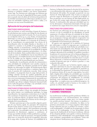 Cap. 10

23/3/06

20:36

Página 177

177
Capítulo 10: Lesiones de tejidos blandos y tratamiento postoperatorio
....................................................................................................................................................

Aplicación de los principios del tratamiento

fractura y la fijación determinan la elección de los ejercicios,
y esta información debe obtenerse mediante la hoja clínica o
directamente del médico. Por ejemplo, un paciente con una
fractura de rótula fijada puede evitar el peso en carga para
prevenir cargas de distracción en el punto de la fijación, si
bien un paciente con una fractura de tibia fijada puede cargar el peso del cuerpo según tolerancia para comprimir la
fractura. A continuación cabe optar por actividades que traten las alteraciones y limitaciones funcionales al tiempo que
se mantienen las cargas dentro de la zona de carga óptima.

FRACTURAS INMOVILIZADAS

FRACTURAS POR SOBRECARGA

dos o enfermos, como en ancianos con osteoporosis. Estas
fracturas se producen debido a una fuerza sorprendentemente baja. Las fracturas por sobrecarga son fracturas por
uso excesivo en las que la capacidad del hueso para remodelarse no puede estar a la altura de la destrucción producto de
la actividad. Las fracturas por sobrecarga se producen en personas con actividades repetitivas como correr o saltar, y en
personas con una menor densidad ósea.

Ante una fractura, se suele inmovilizar el punto de fractura y
las articulaciones por encima y por debajo de ésta durante un
cierto tiempo para permitir la curación. En el caso de pacientes con fijación externa (p. ej., yeso, férula), el tratamiento de
fisioterapia se centra en la rehabilitación de los tejidos blandos que resultaron dañados en el momento de la fractura y
que se inmovilizaron con posterioridad. Los efectos de la
inmovilización sobre los tejidos blandos se describen en el
capítulo 6 y consisten en la pérdida de las propiedades del
cartílago articular, el acortamiento y atrofia de las unidades
musculotendinosas, la reducción de la movilidad de la cápsula
articular y los tejidos conjuntivos periarticulares, y la reducción de la circulación. Estos cambios deben tenerse en cuenta
cuando se inicie la rehabilitación tras la inmovilización. Las
cargas óptimas y el restablecimiento de las relaciones normales de los tejidos son los objetivos cuando se rehabilitan
pacientes después de la inmovilización por una fractura.
Inicialmente, la movilización articular, los estiramientos y
otras actividades de movilización suave pueden empezar a
restablecer la ADM y las relaciones normales de los tejidos
blandos sin sobrecargar los tejidos. El fortalecimiento ligero
en forma de ejercicios isométricos o isotónicos ligeros estimula el aumento del rendimiento muscular. Estas mismas
actividades y la progresión hacia la carga total permiten al
cartílago articular invertir los cambios producidos por la
inmovilización. La estimulación eléctrica o la biorretroacción
son a veces necesarias para el tratamiento de una atrofia muscular significativa. A medida que mejoran las deficiencias, las
actividades que alivian cualquier limitación funcional facilitan la vuelta del paciente al trabajo, a las actividades recreativas y a las actividades comunitarias.

FRACTURAS ESTABILIZADAS QUIRÚRGICAMENTE
Las fracturas de cadera y fémur son ejemplos de fracturas
que suelen tratarse con estabilización quirúrgica. La larga
inmovilización y las importantes restricciones en el estilo de
vida cuestionan el tratamiento conservador de algunas fracturas. La reducción abierta y la fijación interna (RAFI) permiten la fijación inmediata de la fractura sin los efectos perjudiciales de la inmovilización.
Al tratar a personas que se han sometido a fijación quirúrgica de una fractura aguda, los principios del tratamiento
durante la fase inicial se centran en la recuperación del traumatismo de la lesión original y del traumatismo provocado
por la operación. Los principios son los mismos que los del
tratamiento de distensiones, esguinces y contusiones, al
tiempo que también abordan el dolor postfractura y postoperatorio. A la hora de elegir los ejercicios, el terapeuta también
debe tener en cuenta los efectos de la magnitud y dirección
de la carga sobre el punto de fractura. La estabilidad de la

Las fracturas por sobrecarga son un tipo de lesión por uso
excesivo en que la actividad de los osteoblastos no puede
mantenerse a la altura del ritmo de actividad de los osteoclastos. Esto se produce cuando se impone una carga repetitiva sin programar el tiempo adecuado de recuperación. Los
huesos metatarsianos, la tibia y la columna vertebral son puntos habituales de las fracturas por sobrecarga.
El aspecto más importante de la asistencia de fracturas
por sobrecarga es reducir la carga para que se produzca la
curación. Eso comprende desde limitar las actividades recreativas hasta una inmovilización corta. Durante esta fase, los
procedimientos de rehabilitación incluyen el tratamiento de
cualquier alteración de la movilidad, el equilibrio muscular o
los patrones de movimiento que tal vez hayan predispuesto a
esa persona a una fractura por sobrecarga. Si se sospecha que
la reducción de la densidad de los minerales óseos es un problema subyacente, se iniciará un programa de formación o se
remitirá al paciente para que se someta a pruebas y a una
evaluación adecuada.
Después de permitir que la fractura soporte cargas, es
imperativo determinar la zona de carga óptima. El paciente
debe aprender qué ejercicio o parámetros de actuación (p.
ej., la intensidad, las repeticiones, la duración y la frecuencia)
lo mantienen dentro de la zona de carga óptima. Las actividades elegidas deben duplicar las actividades que reanudará
el paciente. Si fuera posible, la actividad se utilizará como un
componente del programa de rehabilitación. La actividad
funcional –sean actividades laborales, recreativas o en el
tiempo libre– se emplea como una medida del progreso y la
vuelta a la actividad cuando la fractura se ha curado y el
paciente no refiere dolor a la carga.

TRATAMIENTO DE TENDINITIS
Y LESIONES TENDINOSAS
Las insuficiencias tendinosas pueden producirse debido a un
macrotraumatismo o un microtraumatismo. Los tendones
pueden soportar grandes cargas, pero, si se tornan repetitivas, pueden provocar lesiones. Las lesiones se producen a
nivel micro o macroscópico, centrándose los daños en las
proteínas estructurales y en el riego sanguíneo. Debe dejarse
tiempo suficiente para que se produzca la curación, o aparecerán tendinopatías. A medida que ha progresado el conocimiento de las tendinopatías, se han desarrollado nuevos
esquemas de clasificación de las lesiones tendinosas. Además
de las categorías globales como agudas o crónicas, las lesiones
tendinosas se han subclasificado como paratendinitis, tendinosis, tendinitis y paratendinitis con tendinosis.15 Estas subcategorías tienen ramificaciones para el tratamiento.

 