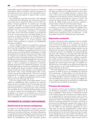 Cap. 10

23/3/06

20:36

Página 180

180

Unidad III: Consideraciones fisiológicas especiales sobre el ejercicio terapéutico
...................................................................................................................................................

cando rigidez muscular. Al igual que el ejercicio resistido, los
estiramientos deben prescribirse según los parámetros de
intensidad, frecuencia y duración. Con demasiada frecuencia, estos factores prescriptivos se dejan de lado y se provocan sobrecargas.
Las contracciones musculares prescritas se han implicado
en el desarrollo de tendinopatías. Las contracciones excéntricas permiten que el componente elástico en serie (CES) contribuya a forzar la producción. Se considera que el tendón
forma parte del CES.8 Se cree que las proteínas del tejido
conjuntivo en paralelo con la fibra muscular contribuyen a la
producción de fuerza. Las contracciones excéntricas suelen
preceder a las contracciones concéntricas en actividades
como saltos, con lo cual el CES contribuye en la producción
de fuerza. La fuerza generada en el tejido durante las contracciones excéntricas depende de la velocidad del estiramiento, de la distancia recorrida y de la cantidad de carga
impuesta sobre el tejido (p. ej., el peso corporal, cargas
externas). Estos parámetros se emplean en la rehabilitación
de lesiones tendinosas.
Curwin y Stanish8 resaltaron la necesidad de un programa
de ejercicio resistido progresivo para fortalecer el tejido tendinoso. Como las contracciones musculares excéntricas permiten que el CES contribuya en la producción de fuerza y como
suelen asociarse con el desarrollo de tendinopatías, se subraya
la importancia de este tipo de contracciones musculares. Antes
de conseguir una contracción excéntrica eficaz, primero hay
que poder mantener la posición isométrica en la posición inicial. El primer ejercicio resistido apropiado tal vez sea una contracción isométrica submáxima. A medida que mejora el individuo, se inicia un programa de contracciones excéntricas,
habiendo progresión en la velocidad del programa. La sesión
de fisioterapia empieza y termina con estiramientos, ejecutándose el programa de ejercicio excéntrico resistido con lentitud
durante los primeros 2 días, pasando a una velocidad moderada durante 3 días, y luego velocidad rápida 2 días. A continuación, aumenta la contrarresistencia, y de nuevo se inicia la
progresión de la velocidad. Este programa se practica fácilmente en casa, y se vigila la intensidad, la frecuencia y la duración para prevenir sobrecargas (fig. 10.14).
Como con cualquier lesión en los tejidos blandos, las actividades de rehabilitación deben reproducir las exigencias
impuestas sobre esos tejidos al volver a la actividad. Los parámetros de prescripción se encuadran en el marco del resultado funcional. En el caso de personas que vuelven al trabajo,
a las actividades de ocio o al ámbito del hogar donde aumenta
el riesgo de recidiva, hay que introducir las modificaciones
apropiadas en el entorno o en el individuo (p. ej., la técnica,
aparatos de adaptación o soporte) como parte de la prevención y el programa de asistencia a largo plazo.

TRATAMIENTO DE LESIONES CARTILAGINOSAS
Clasificación de las lesiones cartilaginosas
Los daños en el cartílago articular se producen por lesiones
mecánicas o por otros traumatismos no mecánicos. Son traumatismos no mecánicos infecciones, afecciones inflamatorias
o inmovilización articular prolongada, y pueden provocar una
pérdida de proteoglucanos. La degradación o supresión de la
síntesis de proteoglucanos por estas afecciones provoca

daños en el cartílago articular que tal vez sean irreversibles.
Los daños mecánicos en el cartílago articular (es decir, lesiones condrales) o en el cartílago articular y el hueso subyacente (es decir, lesión osteocondral) pueden producirse como
resultado de un traumatismo contusivo, abrasión por fricción,
o fuerzas excesivas generadas por el peso en carga.21 Las
lesiones por hiperextensión de la rodilla o las lesiones rotacionales de tobillo pueden provocar lesiones condrales u
osteocondrales además de las lesiones ligamentarias.
Además de la clasificación según las causas de los daños
(mecánicos o no mecánicos), las lesiones del cartílago articular se clasifican por el espesor parcial o completo y por el
tamaño de la lesión. La profundidad y el diámetro de la lesión
también tienen implicaciones para el tratamiento, y se han
desarrollado sistemas de clasificación para estas lesiones.

Exploración y evaluación
Constituye información clínica importante sobre la rehabilitación la causa de los daños (es decir, mecánicos o no mecánicos), el área de los daños (p. ej., superficie que soporta el
peso del cuerpo), la clasificación de los daños y otros factores
que tal vez afecten a la salud del cartílago articular, como la
salud general, los factores del estilo de vida, el peso corporal,
la alineación articular y la estabilidad. Si se ha practicado una
operación, debe disponerse en la hoja clínica del estado del
cartílago articular y de los tejidos blandos asociados. Hay que
determinar los objetivos del paciente y establecer un pronóstico realista y basado en la información disponible. Por ejemplo, una persona con una lesión en el cartílago articular de la
superficie que soporta el peso del cuerpo en el cóndilo medial del fémur en una rodilla con una alteración del ligamento
cruzado anterior en varo tendrá problemas para volver a la
práctica deportiva de alto nivel.
Otros procedimientos de evaluación son la exploración de
la postura, la ADM, la fuerza y la estabilidad. La evaluación
de la tumefacción y el dolor influye en la elección de intervenciones y en la progresión del programa de tratamiento.
Una rodilla dolorida y tumefacta manifiesta que la articulación está inflamada, lo cual no es sano para el cartílago articular. La rápida resolución de la tumefacción y la inflamación
es imperativo para la salud de la articulación.

Principios del tratamiento
Los requisitos mínimos para la salud del cartílago articular
son libertad de movimiento, distribución equitativa de la
carga y estabilidad.22 Debe iniciarse el tratamiento centrado
en el restablecimiento del movimiento como objetivo primario. La agresividad de otras intervenciones como los ejercicios de fortalecimiento está dictada por los otros factores y el
tratamiento médico. El cartílago articular tiene más posibilidades de recuperarse después de una lesión u operación en
presencia de una distribución equitativa de la carga (es decir,
los compartimientos medial y lateral) y de estabilidad articular. Una rodilla con una alineación significativa en varo o
valgo carga en exceso los compartimientos medial y lateral,
respectivamente. Esta distribución de la carga es la razón de
los procedimientos de osteotomía tibial, que tratan de equilibrar la distribución de la carga medial y lateralmente. Una
rodilla inestable (deficiencia de los ligamentos cruzados anterior o posterior) también impone cargas mayores sobre el

 