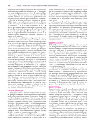 Cap. 10

23/3/06

20:36

Página 182

182

Unidad III: Consideraciones fisiológicas especiales sobre el ejercicio terapéutico
...................................................................................................................................................

confundirse con una reparación primaria. Las reconstrucciones ligamentarias suelen usar otros tejidos (p. ej., tendinoso)
para crear un ligamento nuevo, en vez de reparar el ligamento original. La comunicación con el cirujano sobre los
aspectos específicos del procedimiento aporta información
crítica al terapeuta para una adecuada asistencia al paciente.
No todas las personas con lesiones ligamentarias son candidatas para los procedimientos reconstructivos. Existen
muchas pruebas que respaldan el tratamiento conservador de
las lesiones del LCM de la rodilla en presencia de un LCA
intacto. Muchas personas son capaces de recuperar el nivel
de actividad previo a la lesión después de una lesión del LCA
sin reconstrucción quirúrgica. Las decisiones sobre lo apropiado de los procedimientos reconstructivos se basan en el
nivel de actividad del paciente, sus signos y síntomas, y la
anamnesis de la lesión.
El curso de la rehabilitación postoperatoria después de
reconstrucciones ligamentarias depende de factores como el
material del injerto, la fijación, la calidad del tejido, el estado
de las superficies articulares, la presencia de comorbilidades
y las lesiones asociadas. En el caso de la rodilla, las reconstrucciones oseorrotulianas y oseotendinosas del LCA presentan una fijación hueso-hueso sólida, mientras que el empleo
de tejidos de los isquiotibiales o la cintilla iliotibial tal vez den
como resultado una fijación en tejidos blandos. Con frecuencia, las lesiones o procedimientos asociados afectan a la rehabilitación (p. ej., lesión o reparación de un menisco, transposición del nervio cubital). Comorbilidades como diabetes o
artropatía degenerativa tal vez alteren los procedimientos
postoperatorios típicos al acelerar algunos aspectos (p. ej., la
movilidad), pero, en otros casos, pueden retrasar el curso de
elementos del programa de rehabilitación (p. ej., la progresión en el apoyo del peso corporal para valorar la tolerancia a
la carga). Cada paciente debe observarse de forma específica.
Las alteraciones tras cirugía reconstructora ligamentaria
son entre otras pérdida de la movilidad y la fuerza, dolor y
tumefacción. Todas las actividades que se realizan en carga
empeoran después de operar las extremidades inferiores.
Estas alteraciones pueden causar limitaciones funcionales
como incapacidad para realizar actividades de la vida diaria
como bañarse, vestirse, tareas del hogar o actividades de ocio.
Son posibles discapacidades asociadas no cubrir las expectativas como trabajador, estudiante o cónyuge (ver Intervención seleccionada: Ejercicio estático de cuádriceps
para paciente con una lesión de rodilla).

CIRUGÍA TENDINOSA
La cirugía para reparar o transferir tendones suele ser objeto
de la cirugía ortopédica. Si un tendón ha sufrido una rotura
aguda o ha soportado un proceso degenerativo durante un
período prolongado, la cirugía con el fin de reparar la lesión
puede mejorar el resultado. Áreas corrientes de intervención
quirúrgica son los tendones de la mano y del manguito de los
rotadores, y el tendón de Aquiles y los tendones rotulianos.
Al igual que las lesiones ligamentarias, no todas las roturas
tendinosas tienen que tratarse quirúrgicamente. Muchas personas con rotura del manguito de los rotadores o rotura del
tendón de Aquiles vuelven a un alto nivel funcional después
de haber escogido un tratamiento conservador.
El programa específico de rehabilitación depende en gran
medida de la localización y función de la unidad musculotendinosa, la localización y extensión de los daños dentro de la

unidad musculotendinosa, la cualidad del tejido y la capacidad del cirujano para reparar con eficacia los daños. Las áreas
de poca irrigación sanguínea, la pobre calidad de los tejidos,
los daños extensos o las comorbilidades pueden afectar negativamente al resultado quirúrgico. Los terapeutas deben estar
en contacto con los médicos para evitar tratamientos excesivos o parcos.
La clave después de una lesión tendinosa es la prevención
de las deficiencias de la movilidad sin sobrecargar el tendón
reparado, y la prevención de una atrofia excesiva. La inmovilización provoca una disminución del deslizamiento normal
del tendón dentro de la vaina tendinosa y el tejido blando
asociado, así como adherencias articulares por las restricciones impuestas al estiramiento y contracción del músculo-tendón. A diferencia de la cirugía reconstructora de los ligamentos, después de la cual se inician pronto los ejercicios de
fortalecimiento, estos mismos ejercicios pueden sobrecargar
el tendón reparado.

DESBRIDAMIENTO
El desbridamiento quirúrgico se practica solo o combinado
con otros procedimientos en varias articulaciones. El desbridamiento supone la exéresis de tejido de un área hasta dejar
expuesto el tejido sano. El propósito es extirpar las fuentes
potenciales de dolor o irritación y, en algunos casos, estimular una respuesta curativa. Por ejemplo, en el caso de rodillas
artrósicas, el desbridamiento puede eliminar los osteófitos y
cuerpos libres, raspar o recortar áreas de cartílago articular
rugoso y recortar o extirpar áreas de menisco roto. Cuando se
practique una reconstrucción ligamentaria, los restos del ligamento roto se desbridan antes de proceder a la reconstrucción, y los extremos rotos del tendón se desbridan antes de
proceder a su reparación.
Dada la variedad de situaciones en las que se emplea este
procedimiento, la rehabilitación está dictada por el procedimiento primario. La rehabilitación tras el desbridamiento,
que acompaña la reparación tendinosa o ligamentaria, sigue
las pautas de la reparación. El desbridamiento primario (p.
ej., artritis) está determinado por la patología subyacente. El
conocimiento del grado del desbridamiento y el estado de la
articulación (p. ej., localización, extensión y profundidad de
los cambios en el cartílago articular, roturas de menisco) aseguran el ritmo apropiado del programa de rehabilitación.

SINOVECTOMÍA
La sinovectomía o exéresis de la membrana sinovial de la articulación es un procedimiento que se practica primariamente
en casos de artritis reumatoide y otras afecciones como
sinovitis vellonodular pigmentada. El propósito de la sinovectomía en el caso de la artritis reumatoide es extirpar la
membrana sinovial inflamada y, por tanto, aliviar el dolor y la
tumefacción y, quizás, retardar la destrucción progresiva de
la articulación asociada con la inflamación crónica.23 Este
procedimiento se practica sólo después de que hayan fracasado las medidas conservadoras para controlar el dolor y la
tumefacción.
La rehabilitación tras sinovectomía está guiada por la
patología primaria, como una artritis reumatoide. Como este
procedimiento se ha practicado como última posibilidad para
controlar el dolor y la tumefacción, hay que hacer todos los
esfuerzos posibles durante la rehabilitación para restablecer
el movimiento y la fuerza sin aumentar el dolor o la tumefac-

 