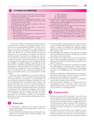 Cap. 10

23/3/06

20:36

Página 185

185
Capítulo 10: Lesiones de tejidos blandos y tratamiento postoperatorio
....................................................................................................................................................

✍

ACTIVIDADES DE LABORATORIO

1. Llega un paciente a la consulta. Se levanta el lunes por
la mañana con tendinitis en el Aquiles tras un campeonato de tenis el fin de semana.
a. Enseña al paciente el programa de ejercicio en casa,
incluidas las dosis, que debe practicar hasta que vuelva
a la consulta al cabo de 4 días.
b. Explica al paciente los agentes auxiliares y dale cualquier instrucción especial.
2. El paciente vuelve 4 días más tarde y se encuentra en
una fase subaguda de la lesión.
a. Muéstrale cinco técnicas de estiramiento para el tendón de Aquiles.
b. Enseña al paciente el programa de estiramientos en
casa, incluidas las dosis.
c. Muéstrale tres formas para fortalecer este grupo de
músculos, incluida la dosificación, y usando:

La sustitución articular se clasifica atendiendo al diseño de
los componentes (es decir, con restricción articular, sin restricción o con restricción parcial), la fijación (es decir, cementada o sin cemento) y los materiales (a saber, aleación de
cobalto y cromo, aleación de titanio, o polietileno de alta densidad). Los diseños con restricción articular permiten el
movimiento en un solo plano, y los diseños sin restricción
articular permiten el movimiento en cualquier eje. Los diseños de restricción articular parcial permiten movimiento
completo en un plano y algo de movimiento en los otros planos. La fijación se consigue con cemento o algún tipo de fijación biológica. La fijación biológica comprende un revestimiento poroso o superficies parecidas que permitan la invaginación ósea en las áreas abiertas de la superficie. La recuperación de los componentes de este tipo de fijación es difícil en el caso de pacientes que requieren artroplastia de revisión. Los materiales suelen ser una combinación de metales
y plástico.
Los aspectos de la rehabilitación son específicos de la articulación y la prótesis. Por lo general, la recuperación del
movimiento, la fuerza y la función, y la consideración de la
causa inicial de la operación quirúrgica constituyen el marco
de la rehabilitación. Hay que prestar interés también a las
articulaciones adyacentes, que tal vez queden comprometidas por el mismo proceso y por las cargas excesivas impuestas sobre ellas durante el período perioperatorio. Después de
la recuperación de la operación, el paciente suele sentirse
mucho mejor que antes de la cirugía, refiriendo menos dolor
en la articulación afectada. La formación sobre la salud a
largo plazo de la sustitución articular y las articulaciones
adyacentes es un elemento importante del programa de asistencia del paciente.

!

Puntos clave

• La composición y estructura de los tejidos conjuntivos
aportan información sobre las propiedades mecánicas y la
función de los tejidos.
• Las características viscoelásticas únicas de los tejidos conjuntivos son el resultado de los materiales líquidos y sólidos que los componen.

I Sólo concéntrico
II Sólo isométrico
III Sólo excéntrico
3. Este paciente ha mejorado con el programa de ejercicio
y desea volver a jugar al baloncesto. Enséñale la fase
final del programa de rehabilitación para que el paciente
se prepare para esta actividad.
4. Enseña a estos pacientes cinco ejercicios para aumentar
la movilidad de flexión de la rodilla.
a. Un estudiante de 19 años 2 semanas después de un
esguince de grado II del ligamento colateral medial
de la rodilla derecha con una ADM de 0 a 90 grados.
b. Una mujer de 75 años incapaz de levantarse o sentarse en el suelo 2 semanas después de una sustitución total de la rodilla derecha con una ADM de 0 a
60 grados.

• Cuando los tejidos conjuntivos soportan cargas, la tensión
(es decir, la fuerza por unidad de área respecto a la elongación) o cambio en la longitud por unidad de longitud
proporcionan información sobre la capacidad del tejido
para soportar cargas.
• Las propiedades viscoelásticas de la relajación, el deslizamiento y la histéresis son la base fisiológica de los cambios
apreciados con los estiramientos.
• Los estadios de la curación junto con los conocimientos
sobre la lesión específica proporcionan al terapeuta las
pautas para la selección de intervenciones durante el episodio de asistencia.
• La recuperación de las relaciones normales de los tejidos,
las cargas óptimas y el principio de las AEEI, y la prevención de complicaciones secundarias son los principios
generales de la rehabilitación que determinan el tratamiento.
• Las lesiones agudas de los tejidos blandos como esguinces,
distensiones y contusiones necesitan una intervención temprana para evitar complicaciones secundarias.
• El tratamiento de las lesiones tendinosas y su pronóstico
varían según 
