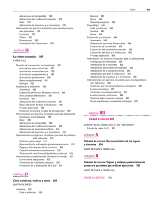 Previos+indice

23/3/06

20:19

Página xxi

XXI
Índice
....................................................................................................................................................

Alteraciones de la movilidad 568
Alteraciones del rendimiento muscular 573
Dolor 575
Alteraciones de la postura y el movimiento 576
Intervención con ejercicio terapéutico para los diagnósticos
más habituales 579
Escoliosis 579
Cifosis 582
Osteoporosis 582
Enfermedad de Scheuermann 583

CAPÍTULO

26

La cintura escapular

587

CARRIE HALL
Revisión de la anatomía y la cinesiología 587
Articulación esternoclavicular 587
Articulación acromioclavicular 587
Articulación escapulotorácica 588
Articulación glenohumeral 590
Ritmo escapulohumeral 591
Miología 592
Exploración y evaluación 595
Anamnesis 595
Exploración diferencial del raquis cervical 595
Otras pruebas diferenciales 595
Movilidad 597
Alteraciones del rendimiento muscular 597
Dolor, alteración del tono e inflamación 598
Pruebas especiales 598
Limitación funcional y pruebas de discapacidad 598
Intervenciones con ejercicio terapéutico para las alteraciones
fisiológicas más habituales 599
Dolor 599
Alteraciones de la movilidad 600
Alteraciones del rendimiento muscular 610
Alteraciones de la resistencia física 616
Alteraciones de la postura y el movimiento 616
Intervenciones con ejercicio terapéutico para los diagnósticos
más habituales 619
Síndrome subacromial 619
Hipermovilidad y subluxación glenohumeral anterior 620
Desgarro del manguito de los rotadores 624
Capsulitis adhesiva escapulohumeral 626
Síndrome del plexo braquial (desfiladero torácico) 629
Intervenciones complemetarias: Vendajes funcionales 631
Correcciones escapulares 632
Prevención de reacciones alérgicas 634
Prevención de la destrucción de la piel 634

Muñeca 641
Mano 644
Neurología regional 646
Cinesiología 646
Codo y antebrazo 646
Muñeca 647
Mano 648
Exploración y evaluación 649
Anamnesis 649
Observación y pruebas diferenciales 649
Exploración de la movilidad 650
Exploración del rendimiento muscular 650
Exploración del dolor y la inflamación 650
Pruebas especiales 650
Intervención con ejercicio terapéutico para las alteraciones
fisiológicas más habituales 650
Alteraciones de la movilidad 650
Alteraciones del rendimiento muscular 653
Alteraciones de la resistencia física 655
Alteraciones por dolor e inflamación 655
Alteraciones de la postura y el movimiento 656
Intervenciones con ejercicio terapéutico para los diagnósticos
más habituales 656
Trastornos por microtraumatismos acumulativos 656
Lesiones nerviosas 657
Trastornos musculoesqueléticos 661
Lesiones óseas y articulares 664
Síndrome álgico regional complejo 671
Mano anquilosada y movimiento restringido 674

UNIDAD

VII

Casos clínicos 681
DOROTHY BERG, CARRIE HALL Y LORI THEIN BRODY
Estudio de casos 1 a 11 681

APÉNDICE

A

Señales de alarma: Reconocimiento de los signos
y síntomas 694
DAVID MUSNICK Y CARRIE HALL

APÉNDICE

B

Señales de alarma: Signos y síntomas potencialmente
graves en pacientes que realizan ejercicios 700
DAVID MUSNICK Y CARRIE HALL

CAPÍTULO

27
ÍNDICE ALFABÉTICO

Codo, antebrazo, muñeca y mano
LORI THEIN BRODY
Anatomía 639
Codo y antebrazo

639

639

705

 