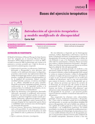 Cap. 01

23/3/06

20:20

Página 1

UNIDAD

I

Bases del ejercicio terapéutico
CAPÍTULO

1
Introducción al ejercicio terapéutico
y modelo modificado de discapacidad
Carrie Hall

DEFINICIÓN DE FISIOTERAPIA
INTERVENCIÓN MEDIANTE EL EJERCICIO
TERAPÉUTICO

EL PROCESO DE LA DISCAPACIDAD
Propósito de definición del proceso
de la discapacidad

DEFINICIÓN DE FISIOTERAPIA
El Model of Definition of Physical Therapy for State Practice
Acts1 fue adoptado por el American Physical Therapy
Association (APTA) Board of Directors en marzo de 1993 y
revisado en marzo de 1995. La fisioterapia, que consiste en la
asistencia y servicios prestados por o bajo la dirección y
supervisión de un fisioterapeuta, comprende:
1. Exploración de pacientes con alteraciones, limitaciones
funcionales y discapacidad u otras afecciones relacionadas con la salud para determinar su diagnóstico,
pronóstico e intervención. Las exploraciones dentro del
ámbito de la fisioterapia incluyen, pero no se limitan a,
pruebas y medidas del sistema musculoesquelético (p.
ej., la amplitud del movimiento, balance muscular,
movilidad articular, posturas), el sistema neurológico
(p. ej., reflejos, integridad de los pares craneales,
desarrollo neuromotor, integridad sensorial), el sistema
cardiovascular (p. ej., la capacidad aeróbica o la
resistencia física, la ventilación, la circulación y la respiración) y el sistema musculotendinoso.
2. Aliviar las alteraciones y las limitaciones funcionales
elaborando, ejecutando y modificando intervenciones
terapéuticas. Las intervenciones pueden ser, pero sin
limitarse a, ejercicio terapéutico; terapia manual; prescripción, fabricación y aplicación de aparatos y equipamiento de ayuda, adaptación, sostén y protección; técnicas para despejar las vías respiratorias; agentes físicos
y modalidades tanto mecánicas como electroterapéuticas; formación del paciente.
3. Prevenir lesiones, alteraciones, limitaciones funcionales y discapacidades, lo cual comprende la promoción y el mantenimiento de la forma física, la salud
y la calidad de vida en poblaciones de todas las edades.
4. Ejercer asistencia, docencia e investigación.

Evolución del modelo de discapacidad
Modelo modificado de discapacidad

De esta definición se desprende que los fisioterapeutas
examinan, evalúan, diagnostican e intervienen a nivel de la
lesión, la limitación funcional y la discapacidad en el proceso
discapacitador. El mensaje más importante que se deduce de
esta definición es que a los fisioterapeutas les conciernen
sobre todo los conocimientos y destrezas clínicas necesarias
para reducir o eliminar limitaciones funcionales y discapacidades, con el fin de que las personas que buscan sus servicios
logren la calidad de vida más óptima posible.
En el pasado, la atención prestada a la medición y a las
alteraciones dejaba de lado los objetivos más importantes
de mejorar la función y reducir la discapacidad. Este manual
se centra en mejorar la función y reducir la discapacidad
mediante el empleo del ejercicio terapéutico. El énfasis no
se pone en que el ejercicio terapéutico sea un medio para
modificar las alteraciones, sino en usar esta intervención
para mejorar la función y reducir la discapacidad, que es
lo que valoran las personas que buscan los servicios de
la fisioterapia. Es necesario por ello cambiar la línea de
pensamiento. En vez de considerar «qué ejercicio puede
mejorar una lesión», el terapeuta debe plantearse «qué
alteraciones están relacionadas con la reducción funcional y
la discapacidad de este paciente, y qué ejercicios pueden
mejorar la función mediante el tratamiento adecuado de sus
alteraciones».
Para comprender las relaciones entre enfermedades,
patologías, lesiones, limitaciones funcionales y discapacidades, y para evitar la confusión causada por la terminología
mal interpretada, se necesita una descripción detallada del
proceso discapacitador, del cual se hablará más adelante en
este capítulo. El modelo propuesto se basa en dos modelos
conceptuales y sus modificaciones posteriores. El modelo
presentado es un intento de compilar las modificaciones pertinentes a la práctica de la fisioterapia. La intención no es servir como modelo definitivo del proceso de discapacidad, porque es muy prematuro alcanzar consenso sobre cualquiera de
los métodos conceptuales. Animamos al lector a usar este

1

 