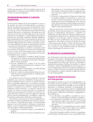 Cap. 01

23/3/06

20:20

Página 2

2

Unidad I: Bases del ejercicio terapéutico
...................................................................................................................................................

modelo para que piense sobre los complejos procesos de la
discapacidad y su relación con las decisiones sobre la intervención con ejercicio terapéutico.

INTERVENCIÓN MEDIANTE EL EJERCICIO
TERAPÉUTICO
La intervención mediante el ejercicio terapéutico es un servicio sanitario que ofrecen los fisioterapeutas a pacientes y
clientes. Los pacientes son personas con alteraciones o limitaciones funcionales diagnosticadas. Los clientes son personas a las que no tiene necesariamente que habérseles diagnosticado alteraciones ni limitaciones funcionales, pero que
requieren los servicios de fisioterapia para la prevención o
para mejorar el rendimiento, como formación para grupos de
personas que desarrollan actividades laborales agotadoras,
para la educación preventiva y la prescripción de ejercicio con
objeto de la prevención de personas con una lesión musculoesquelética diagnosticada como artritis reumatoide, o ejercicio recomendado para un grupo de deportistas de alto nivel
con el fin de prevenir lesiones o mejorar el rendimiento.1
El ejercicio terapéutico se considera un elemento central
de la mayoría de los planes de asistencia de la fisioterapia,
al cual se suman otras intervenciones para conseguir una
mejora de la función y reducir la discapacidad. Son muchas
las actividades que se incluyen:
• Mejorar el estado físico, el estado de salud y la sensación general de bienestar de personas diagnosticadas
con alteraciones, limitaciones funcionales o discapacidades (es decir, pacientes).
• Prevenir complicaciones y reducir el uso de medios
sanitarios durante la hospitalización o después de una
intervención quirúrgica.
• Mejorar o mantener el estado físico o el estado de salud
de personas sanas (es decir, clientes).
• Prevenir o reducir al mínimo futuras alteraciones, pérdidas funcionales o discapacidades de cualquier persona (pacientes y clientes).
Los métodos de intervención que comprende el ejercicio
terapéutico son, entre otros, actividades o técnicas para mejorar la movilidad, la fuerza o inercia, el control neuromuscular, la capacidad cardiovascular y la resistencia muscular,
la coordinación, los patrones respiratorios, la integración de la
postura y los patrones de movimiento. Aunque el ejercicio
terapéutico pueda beneficiar a numerosos sistemas del
cuerpo, este manual se centra sobre todo en el tratamiento
del sistema neuromuscular. En este libro no se tratan los conceptos de la intervención con ejercicio terapéutico específico
para los sistemas cardiopulmonar y neurológico, excepto por
su relación con alteraciones del sistema neuromuscular.
Las decisiones concernientes al ejercicio terapéutico deben basarse en objetivos individuales que confieran a pacientes o clientes la capacidad para lograr un funcionamiento
óptimo en casa, en los centros de enseñanza, en el puesto de
trabajo o en la comunidad. Para cumplir el tratamiento orientado a un objetivo, el fisioterapeuta debe:
• Proporcionar tratamiento integral y personalizado al
paciente.
• Realizar una serie de intervenciones terapéuticas com-

plementarias (p. ej., termoterapia antes de la movilización articular y estiramientos pasivos, seguidos de ejercicio activo para emplear la nueva movilidad de modo
funcional).
• Favorecer la independencia del paciente siempre que
sea posible mediante un tratamiento en casa (p. ej.,
tracción vertebral, termoterapia o crioterapia en casa),
programas de ejercicio independientes (p. ej., clases en
casa o clases para grupos y patrocinadas por la comunidad, atletismo en la escuela y patrocinado por la comunidad) e instrucción del paciente.
Hay que intentar que la intervención cubra los objetivos
funcionales sin intervenciones ajenas a su competencia para
favorecer la independencia del paciente y contribuir a la
batalla de la contención del coste sanitario. En algunos casos,
la independencia del paciente no es posible, pero el ejercicio
terapéutico es necesario para mejorar o mantener el estado
de salud o prevenir complicaciones. En estas situaciones, la
preparación y educación se centran en la familia, los amigos
y otras personas que atienden o cuidan a los pacientes, para
que sean ellos los que apliquen el ejercicio terapéutico en
casa y reduzcan en gran medida los gastos de asistencia al
limitar la fisioterapia a la atención en casa.

EL PROCESO DE LA DISCAPACIDAD
Los fisioterapeutas intervienen para tratar las alteraciones,
limitaciones funcionales y discapacidades del proceso morboso. El conocimiento que el terapeuta tiene del proceso de
la discapacidad y los factores que afectan a su desarrollo es
fundamental para lograr el objetivo de restablecer o mejorar
la función y reducir la discapacidad de las personas que recurren a la fisioterapia. Esto se hará evidente a medida que el
proceso se defina y describa. La relación específica del ejercicio terapéutico se expone mediante la explicación del proceso de la discapacidad.

Propósito de definición del proceso
de la discapacidad
El propósito de definir el proceso de la discapacidad en un
texto sobre ejercicio terapéutico es que el lector comprenda
las relaciones complejas de la patología y la enfermedad, las
alteraciones, la limitación funcional y la discapacidad, así
como que adquiera conocimientos sobre la complejidad del
proceso de la discapacidad. Las definiciones aceptadas sobre
las alteraciones, limitaciones funcionales y discapacidad según la APTA1 son:
• Las alteraciones son pérdidas o anomalías en una estructura o función fisiológica, psicológica o anatómica.
• Las limitaciones funcionales son restricciones de la
capacidad para realizar una acción física, una actividad
o tarea de modo eficaz, competente o según los niveles
esperados.
• Discapacidad es la incapacidad para asumir papeles
específicos de la edad y el sexo dentro de un contexto
social concreto y en un medio ambiente físico.
El ejercicio terapéutico no debe centrarse en la patología,
la enfermedad ni las alteraciones, sino en la pérdida funcio-

 