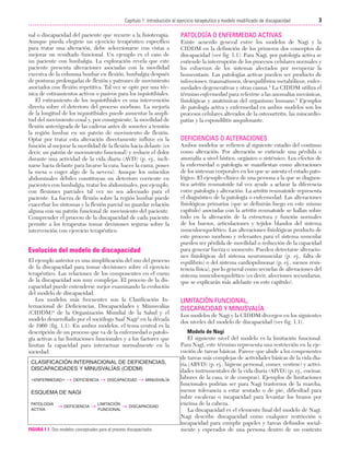 Cap. 01

23/3/06

20:20

Página 3

3
Capítulo 1: Introducción al ejercicio terapéutico y modelo modificado de discapacidad
....................................................................................................................................................
nal o discapacidad del paciente que recurre a la fisioterapia.
Aunque pueda elegirse un ejercicio terapéutico específico
para tratar una alteración, debe seleccionarse con vistas a
mejorar un resultado funcional. Un ejemplo es el caso de
un paciente con lumbalgia. La exploración revela que este
paciente presenta alteraciones asociadas con la movilidad
excesiva de la columna lumbar en flexión, lumbalgia después
de posturas prolongadas de flexión y patrones de movimiento
asociados con flexión repetitiva. Tal vez se opte por una técnica de estiramientos activos o pasivos para los isquiotibiales.
El estiramiento de los isquiotibiales es una intervención
directa sobre el deterioro del proceso morboso. La mejoría
de la longitud de los isquiotibiales puede aumentar la amplitud del movimiento coxal y, por consiguiente, la movilidad de
flexión anterógrada de las caderas antes de someter a tensión
la región lumbar en un patrón de movimiento de flexión.
Optar por tratar esta alteración directamente influye en la
función al mejorar la movilidad de la flexión hacia delante (es
decir, un patrón de movimiento funcional) y reducir el dolor
durante una actividad de la vida diaria (AVD) (p. ej., inclinarse hacia delante para lavarse la cara, hacer la cama, poner
la mesa o coger algo de la nevera). Aunque los músculos
abdominales débiles constituyan un deterioro corriente en
pacientes con lumbalgia, tratar los abdominales, por ejemplo,
con flexiones parciales tal vez no sea adecuado para el
paciente. La fuerza de flexión sobre la región lumbar puede
exacerbar los síntomas y la flexión parcial no guardar relación
alguna con un patrón funcional de movimiento del paciente.
Comprender el proceso de la discapacidad de cada paciente
permite a los terapeutas tomar decisiones seguras sobre la
intervención con ejercicio terapéutico.

Evolución del modelo de discapacidad
El ejemplo anterior es una simplificación del uso del proceso
de la discapacidad para tomar decisiones sobre el ejercicio
terapéutico. Las relaciones de los componentes en el curso
de la discapacidad son muy complejas. El proceso de la discapacidad puede entenderse mejor examinando la evolución
del modelo de discapacidad.
Los modelos más frecuentes son la Clasificación Internacional de Deficiencias, Discapacidades y Minusvalías
(CIDDM)2 de la Organización Mundial de la Salud y el
modelo desarrollado por el sociólogo Saaf Nagi3 en la década
de 1960 (fig. 1.1). En ambos modelos, el tema central es la
descripción de un proceso que va de la enfermedad o patología activas a las limitaciones funcionales y a los factores que
limitan la capacidad para interactuar normalmente en la
sociedad.
CLASIFICACIÓN INTERNACIONAL DE DEFICIENCIAS,
DISCAPACIDADES Y MINUSVALÍAS (CIDDM)
«ENFERMEDAD» →

DEFICIENCIA

→

DISCAPACIDAD

→

MINUSVALÍA

ESQUEMA DE NAGI
PATOLOGÍA
ACTIVA

→

DEFICIENCIA

→

LIMITACIÓN
→ DISCAPACIDAD
FUNCIONAL

FIGURA 1.1 Dos modelos conceptuales para el proceso discapacitador.

PATOLOGÍA O ENFERMEDAD ACTIVAS
Existe acuerdo general entre los modelos de Nagi y la
CIDDM en la definición de los primeros dos conceptos de
discapacidad (ver fig. 1.1). Para Nagi, por patología activa se
entiende la interrupción de los procesos celulares normales y
los esfuerzos de los sistemas afectados por recuperar la
homeostasis. Las patologías activas pueden ser producto de
infecciones, traumatismos, desequilibrios metabólicos, enfermedades degenerativas y otras causas.4 La CIDDM utiliza el
término enfermedad para referirse a las anomalías mecánicas,
fisiológicas y anatómicas del organismo humano.5 Ejemplos
de patología activa y enfermedad en ambos modelos son los
procesos celulares alterados de la osteoartritis, las miocardiopatías y la espondilitis anquilosante.

DEFICIENCIAS O ALTERACIONES
Ambos modelos se refieren al siguiente estadio del continuo
como alteración. Por alteración se entiende una pérdida o
anomalía a nivel hístico, orgánico o sistémico. Los efectos de
la enfermedad o patología se manifiestan como alteraciones
de los sistemas corporales en los que se asienta el estado patológico. El ejemplo clínico de una persona a la que se diagnostica artritis reumatoide tal vez ayude a aclarar la diferencia
entre patología y alteración. La artritis reumatoide representa
el diagnóstico de la patología o enfermedad. Las alteraciones
fisiológicas primarias (que se definirán luego en este mismo
capítulo) asociadas con la artritis reumatoide se hallan sobre
todo en la alteración de la estructura y función normales
de los huesos, articulaciones y tejidos blandos del sistema
musculoesquelético. Las alteraciones fisiológicas producto de
este proceso morboso y relevantes para el sistema muscular
pueden ser pérdida de movilidad o reducción de la capacidad
para generar fuerza o momento. Pueden detectarse alteraciones fisiológicas del sistema neuromuscular (p. ej., falta de
equilibrio) o del sistema cardiopulmonar (p. ej., menos resistencia física), por lo general como secuelas de alteraciones del
sistema musculoesquelético (es decir, afecciones secundarias,
que se explicarán más adelante en este capítulo).

LIMITACIÓN FUNCIONAL,
DISCAPACIDAD Y MINUSVALÍA
Los modelos de Nagi y la CIDDM divergen en los siguientes
dos niveles del modelo de discapacidad (ver fig. 1.1).
Modelo de Nagi
El siguiente nivel del modelo es la limitación funcional.
Para Nagi, este término representa una restricción en la ejecución de tareas básicas. Parece que alude a los componentes
de tareas más complejas de actividades básicas de la vida diaria (ABVD) (p. ej., higiene personal, comer, vestirse) y actividades instrumentales de la vida diaria (AIVD) (p. ej., cocinar,
labores de la casa, ir de compras). Ejemplos de limitaciones
funcionales podrían ser para Nagi trastornos de la marcha,
menor tolerancia a estar sentado o de pie, dificultad para
subir escaleras o incapacidad para levantar los brazos por
encima de la cabeza.
La discapacidad es el elemento final del modelo de Nagi.
Nagi describe discapacidad como cualquier restricción o
incapacidad para cumplir papeles y tareas definidos socialmente y esperados de una persona dentro de un contexto

 