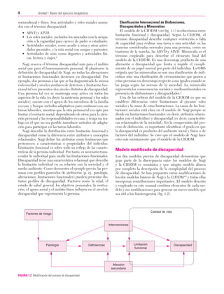 Cap. 01

23/3/06

20:20

Página 4

4

Unidad I: Bases del ejercicio terapéutico
...................................................................................................................................................

sociocultural y físico. Son actividades y roles sociales asociados con el término discapacidad:
• ABVD y AIVD.
• Los roles sociales, incluidos los asociados con la ocupación o la capacidad para ejercer de padre o estudiante.
• Actividades sociales, como acudir a misa y otras actividades gremiales, y la vida social con amigos y parientes.
• Actividades de ocio, como deportes y actividades físicas, lectura y viajes.4
Nagi reserva el término discapacidad más para el ámbito
social que para el funcionamiento personal. Al plantearse la
definición de discapacidad de Nagi, no todas las alteraciones
ni limitaciones funcionales devienen en discapacidad. Por
ejemplo, dos personas a las que se ha diagnosticado la misma
enfermedad y niveles similares de deterioro y limitación funcional tal vez presenten dos niveles distintos de discapacidad.
Una persona tal vez se mantenga muy activa en todos los
aspectos de la vida (es decir, la asistencia personal y los roles
sociales), cuente con el apoyo de los miembros de la familia
en casa, y busque métodos adaptativos para continuar con sus
tareas laborales, mientras que la otra persona tal vez opte por
limitar el contacto social, dependiendo de otros para la atención personal y las responsabilidades en casa, y tenga un trabajo en el que no sea posible introducir métodos de adaptación para participar en las tareas laborales.
Nagi describe la distribución entre limitación funcional y
discapacidad como la diferencia entre atributos y conceptos
relacionales. Nagi define los atributos como fenómenos que
pertenecen a características o propiedades del individuo.
Limitación funcional es sobre todo un reflejo de las características de la persona individual. Por tanto, es necesario transcender lo individual para medir las limitaciones funcionales.
Discapacidad tiene una característica relacional que describe
la limitación individual en su relación con la sociedad y el
medio ambiente. Como demuestra el ejemplo previo, las personas con perfiles parecidos de atribución (p. ej., patología,
alteraciones, limitaciones funcionales) pueden presentar distintos perfiles de discapacidad. Factores como la edad, el
estado de salud general, los objetivos personales, la motivación, el apoyo social y el ámbito físico influyen en el nivel de
discapacidad que experimenta la persona.

Clasificación Internacional de Disfunciones,
Discapacidades y Minusvalías
El modelo de la CIDDM (ver fig. 1.1) no discrimina entre
limitación funcional y discapacidad. Según la CIDDM, el
término discapacidad describe cualquier restricción o falta
de capacidad para realizar una tarea o una actividad en las
maneras consideradas normales para una persona, como un
trastorno de la marcha, las ABVD y AIVD. Minusvalía es el
término empleado para describir el elemento final del
modelo de la CIDDM. Es una desventaja producto de una
alteración o discapacidad que limita o impide el cumplimiento de un papel normal por parte del individuo. La OMS
estipula que las minusvalías no son una clasificación de individuos sino una clasificación de circunstancias que ponen a
estas personas en desventaja respecto a sus iguales cuando se
las juzga según las normas de la sociedad. La minusvalía
representa las consecuencias sociales y medioambientales en
presencia de disfunciones y discapacidades.2
Una de las críticas del modelo de la CIDDM es que no
establece diferencias entre limitaciones al ejecutar roles
sociales y la causa de estas limitaciones. La causa de las limitaciones sociales está clara en el modelo de Nagi porque se
divide en limitaciones funcionales (es decir, atributos relacionados con el individuo) y discapacidad (es decir, características relacionales de la sociedad). En la comprensión del proceso de disfunción, es importante identificar el grado en que
la discapacidad es producto del ambiente social y físico o de
factores del individuo. Se cree que el modelo de Nagi hace
esto más sucintamente que el modelo de la CIDDM.

Modelo modificado de discapacidad
Los dos modelos previos de discapacidad demuestran que
gran parte de la discrepancia entre los modelos de Nagi
y la CIDDM es semántica y que ningún modelo abarca
por completo la descripción de la complejidad del proceso
de discapacidad. Se han propuesto varias modificaciones de
los dos modelos básicos de Nagi y la CIDDM4,6 y todas ellas
incorporan contribuciones importantes. El modelo descrito
y empleado en este manual combina elementos de cada modelo y sus modificaciones para generar un nuevo modelo que
sea útil a los fisioterapeutas (fig. 1.2).

Calidad de vida

Factores de riesgo

Intervenciones

Patología

Limitación
funcional

Deficiencias

Afección
secundaria
FIGURA 1.2 Modificación del proceso de discapacidad.

Discapacidad

 
