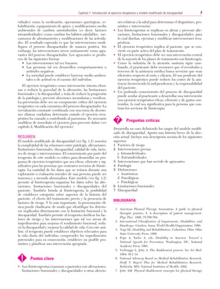 Cap. 01

23/3/06

20:20

Página 7

7
Capítulo 1: Introducción al ejercicio terapéutico y modelo modificado de discapacidad
....................................................................................................................................................
viduales) como la medicación, operaciones quirúrgicas, rehabilitación, equipamiento de apoyo, y modificaciones medio
ambientales de cambios autoinducidos (es decir, factores
intraindividuales) como cambiar los hábitos saludables, mecanismos de afrontamiento y modificaciones de las actividades. El resultado esperado es que las intervenciones modifiquen el proceso discapacitador de manera positiva. Sin
embargo, las intervenciones sirven mutuamente como agravantes del proceso discapacitador. Los agravantes se producen de las siguientes formas:
• Las intervenciones tal vez fracasen.
• Las personas tal vez desarrollen comportamientos o
actitudes negativas.
• La sociedad puede establecer barreras medio ambientales o de actitud en el camino del individuo.
El ejercicio terapéutico como intervención intenta eliminar o reducir la gravedad de la alteración, las limitaciones
funcionales y la discapacidad, y trata de reducir la progresión
de la patología y prevenir afecciones secundarias y recidivas.
La prevención debe ser un componente crítico del ejercicio
terapéutico en cada coyuntura del proceso discapacitador. La
reevaluación constante combinada con una toma de decisiones clínicas cuidadosa detectarán cuándo el ejercicio terapéutico ha causado o contribuido al paroxismo. Es necesario
modificar de inmediato el ejercicio para prevenir daños (ver
capítulo 2, Modificación del ejercicio).

RESUMEN
El modelo modificado de discapacidad (ver fig. 1.2) muestra
la complejidad de las relaciones entre patología, alteraciones,
limitaciones funcionales, discapacidad, calidad de vida, factores de riesgo e intervenciones. El conocimiento por parte del
terapeuta de este modelo es crítico para desarrollar un programa de ejercicio terapéutico que sea eficaz, eficiente y significativo para las personas que contraten servicios de fisioterapia. La cantidad de los datos que se reúnen durante una
exploración o evaluación iniciales de una persona puede ser
inmensa y a menudo abrumadora. Este modelo (ver fig. 1.2)
permite al fisioterapeuta organizar los datos sobre las alteraciones, limitaciones funcionales y discapacidades del
paciente. También brinda al fisioterapeuta la posibilidad
de establecer categorías sobre aspectos de la historia del
paciente, el efecto del tratamiento previo y la presencia de
factores de riesgo. Y lo más importante, la presentación clínica puede clasificarse de modo que identifique los deterioros implicados directamente con la limitación funcional y la
discapacidad. También permite al terapeuta clarificar los factores de riesgo y las intervenciones que tal vez sirvan de
impedimentos para mejorar el rendimiento funcional, reducir la discapacidad y mejorar la calidad de vida. Con este análisis, el terapeuta puede establecer objetivos relevantes para
la vida diaria del individuo, comprender los impedimentos
potenciales para su consecución, establecer un posible pronóstico y planificar una intervención apropiada.

!

Puntos clave

• Los fisioterapeutas examinan a pacientes con alteraciones,
limitaciones funcionales y discapacidades u otras afeccio-

•

•
•
•

•

nes relativas a la salud para determinar el diagnóstico, pronóstico e intervención.
Los fisioterapeutas se implican en aliviar y prevenir alteraciones, limitaciones funcionales y discapacidades, para
lo cual diseñan, ejecutan y modifican intervenciones terapéuticas.
El ejercicio terapéutico implica al paciente, que se convierte en parte activa del plan de tratamiento.
El ejercicio terapéutico debe ser una intervención central
de la mayoría de los planes de tratamiento con fisioterapia.
Como la industria de la atención sanitaria sigue cambiando, el practicante debe reconocer que el reembolso a
terceros de la asistencia médica busca servicios que sean
eficientes respecto al coste y eficacia. El uso prudente del
ejercicio terapéutico puede reducir los costes de la asistencia favoreciendo la independencia y la responsabilidad
del paciente.
Un profundo conocimiento del proceso de discapacidad
puede ayudar al practicante a desarrollar una intervención
con ejercicio terapéutico eficaz, eficiente y de gastos contenidos, la cual sea significativa para la persona que contrata los servicios de fisioterapia.

?

Preguntas críticas

Desarrolla un caso definiendo los rasgos del modelo modificado de discapacidad. Aporta una historia breve de la afección actual. Incluye una descripción sucinta de los siguientes
aspectos:
1 Factores de riesgo
2 Intervenciones previas
a Intraindividuales
b Extraindividuales
3 Intervenciones que han servido de agravantes
4 Patología
5 Disfunciones
c Anatómicas
d Psicológicas
e Fisiológicas
6 Limitaciones funcionales
7 Discapacidad

BIBLIOGRAFÍA
1. American Physical Therapy Association. A guide to physical
therapist practice, I: A description of patient management.
Phys Ther. 1995; 75:709-764.
2. International Classification of Impairments, Disabilities, and
Handicaps. Ginebra, Suiza: World Health Organization; 1980.
3. Nagi SZ. Disability and Rehabilitation. Columbus, Ohio: Ohio
State University Press; 1969.
4. Pope A, Tarlov A, eds. Disability in America: Toward a
National Agenda for Prevention. Washington, DC: National
Academy Press; 1991.
5. Verbrugge L, Jette A. The disablement process. Soc Sci Med.
1994; 38:1-14.
6. National Advisory Board on Medical Rehabilitation Research,
Draft V: Report Plan for Medical Rehabilitation Research.
Bethesda, MD: National Institutes of Health; 1992.
7. Jette AM. Physical disablement concepts for physical therapy

 