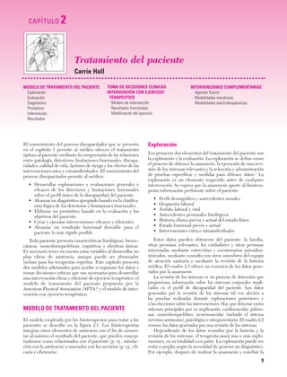 Cap. 02

23/3/06

20:41

CAPÍTULO

Página 9

2

Tratamiento del paciente
Carrie Hall
MODELO DE TRATAMIENTO DEL PACIENTE
Exploración
Evaluación
Diagnóstico
Pronóstico
Intervención
Resultados

TOMA DE DECISIONES CLÍNICAS
INTERVENCIÓN CON EJERCICIO
TERAPÉUTICO
Modelo de intervención
Resultados funcionales
Modificación del ejercicio

El conocimiento del proceso discapacitador que se presenta
en el capítulo 1 permite al médico ofrecer el tratamiento
óptimo al paciente mediante la comprensión de las relaciones
entre patología, deterioros, limitaciones funcionales, discapacidades, calidad de vida, factores de riesgo y los efectos de las
intervenciones intra y extraindividuales. El conocimiento del
proceso discapacitador permite al médico:
• Desarrollar exploraciones y evaluaciones generales y
eficaces de los deterioros y limitaciones funcionales
sobre el perfil único de la discapacidad del paciente.
• Alcanzar un diagnóstico apropiado basado en la clasificación lógica de los deterioros y limitaciones funcionales.
• Elaborar un pronóstico basado en la evaluación y los
objetivos del paciente.
• Crear y ejecutar intervenciones eficaces y eficientes.
• Alcanzar un resultado funcional deseable para el
paciente lo más rápido posible.
Todo paciente presenta características fisiológicas, biomecánicas, musculoesqueléticas, cognitivas y afectivas únicas.
Es necesario tener en cuenta estas variables al desarrollar un
plan eficaz de asistencia, aunque puede ser abrumador
incluso para los terapeutas expertos. Este capítulo presenta
dos modelos adicionales para ayudar a organizar los datos y
tomar decisiones críticas que son necesarias para desarrollar
una intervención eficaz y eficiente de ejercicio terapéutico: el
modelo de tratamiento del paciente propuesto por la
American Physical Association (APTA)1 y el modelo de intervención con ejercicio terapéutico.

MODELO DE TRATAMIENTO DEL PACIENTE
El modelo empleado por los fisioterapeutas para tratar a los
pacientes se describe en la figura 2.1. Los fisioterapeutas
integran cinco elementos de asistencia con el fin de aumentar al máximo el resultado del paciente, que pueden conceptualizarse como relacionados con el paciente (p. ej., satisfacción con la asistencia) o asociados con los servicios (p. ej., eficacia y eficiencia).

INTERVENCIONES COMPLEMENTARIAS
Agentes físicos
Modalidades mecánicas
Modalidades electroterapéuticas

Exploración
Los primeros dos elementos del tratamiento del paciente son
la exploración y la evaluación. La exploración se define como
el proceso de obtener la anamnesis, la ejecución de una revisión de los sistemas relevantes y la selección y administración
de pruebas específicas y medidas para obtener datos.1 La
exploración es un elemento requerido antes de cualquier
intervención. Se espera que la anamnesis aporte al fisioterapeuta información pertinente sobre el paciente:
•
•
•
•
•
•
•

Perfil demográfico y antecedentes sociales
Ocupación laboral
Ámbito laboral y vital
Antecedentes personales fisiológicos
Historia clínica previa y actual del estado físico
Estado funcional previo y actual
Intervenciones extra e intraindividuales

Estos datos pueden obtenerse del paciente, la familia,
otras personas relevantes, los cuidadores y otras personas
interesadas mediante entrevistas y cuestionarios autoadministrados, mediante consulta con otros miembros del equipo
de atención sanitaria y mediante la revisión de la historia
médica. El cuadro 2.1 ofrece un resumen de los datos generados por la anamnesis.
La revisión de los sistemas es un proceso de detección que
proporciona información sobre los sistemas corporales implicados en el perfil de discapacidad del paciente. Los datos
generados por la revisión de los sistemas tal vez afecten a
las pruebas realizadas durante exploraciones posteriores y
a las elecciones sobre las intervenciones. Hay que detectar varios
sistemas principales por su implicación: cardiovascular, pulmonar, musculoesquelético, neuromuscular (incluido el sistema
nervioso autónomo), psicológico e integumentario. El cuadro 2.2
resume los datos generados por una revisión de los sistemas.
Dependiendo de los datos reunidos por la historia y la
revisión de los sistemas, el terapeuta usará una o más exploraciones, en su totalidad o en parte. La exploración puede ser
corta o amplia según la necesidad de generar un diagnóstico.
Por ejemplo, después de realizar la anamnesis y concluir la

9

 