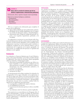 Cap. 02

23/3/06

20:41

Página 11

11
Capítulo 2: Tratamiento del paciente
....................................................................................................................................................
CUADRO 2.2

Datos sobre la revisión de sistemas que tal vez
afecten a exploraciones e intervenciones posteriores
Comunicación, afecto, cognición, lenguaje y tipo de aprendizaje
Estado de los sistemas fisiológicos y anatómicos
• Cardiopulmonar
• Musculoesquelético
• Neurológico
• Integumentario

Tal vez se requiera otra información para completar el
proceso de la exploración:
• Signos clínicos hallados por otros profesionales sanitarios.
• Resultados de los estudios diagnósticos por la imagen,
los estudios de laboratorio clínico y electrofisiológicos.
• Información sobre el lugar de trabajo del paciente respecto a los requisitos ergonómicos, posturales y de
movilidad.
La exploración es un proceso en curso durante todo el tratamiento del paciente cuyo fin es determinar la respuesta del
paciente a la intervención. Basándose en los resultados de las
exploraciones sucesivas, la intervención puede concluirse o
modificarse mediante los nuevos síntomas clínicos o por la
insuficiencia de la respuesta en la manera apropiada a la
intervención. La modificación del ejercicio se expondrá más
adelante en este capítulo.

Evaluación
La evaluación es el proceso dinámico por el cual el fisioterapeuta emite juicios basándose en los datos reunidos durante
la exploración. Para tomar las decisiones clínicas apropiadas
sobre la evaluación, el fisioterapeuta debe:
• Determinar la prioridad de problemas que deben evaluarse basándose en la anamnesis (cualquiera de los
datos pertinentes recogidos en las historias médicas o
interacciones con otros profesionales sanitarios) y la
revisión de los sistemas.
• Proceder a la exploración.
• Interpretar los datos.
La interpretación de los datos constituye la evaluación. La
interpretación de los signos obtenidos en la exploración es
una de las etapas más críticas en la toma de decisiones clínicas. Al interpretar los datos para conocer las fuentes o causas
de los deterioros, limitaciones funcionales y discapacidades
del paciente, hay que tener en cuenta y analizar todos los
aspectos de la exploración para determinar:
• La progresión y estadio de los signos y síntomas.
• La estabilidad de la afección.
• La presencia de afecciones previas (es decir, comorbilidades).
• Las relaciones entre los sistemas y puntos implicados.
Para mantenerse en concordancia con el lenguaje sobre el
proceso discapacitador y vincular el modelo de tratamiento
del paciente con el modelo discapacitador, describimos ejemplos de exploraciones y evaluaciones de cada elemento del
modelo discapacitador.

PATOLOGÍA
Las pruebas de laboratorio, los estudios radiológicos y las
exploraciones neurológicas se emplean para la evaluación
previa de la presencia y grado del proceso patológico. Como
algunas anomalías bioquímicas o fisiológicas pueden estar
fuera del alcance de la prueba médica, la detección a
menudo depende de la evaluación de los deterioros. Una de
las frustraciones de los fisioterapeutas que siguen el modelo
de discapacidad es que a menudo no puede identificarse la
patología subyacente causante de los deterioros, limitaciones
funcionales y discapacidades finales. Los resultados de los
estudios radiológicos, neurológicos y de laboratorio suelen
ser negativos a pesar de la presencia de signos y síntomas clínicos. No obstante, la falta de una patología identificable no
debe llevar al fisioterapeuta a creer que no haya una razón
orgánica para los deterioros, limitaciones funcionales o discapacidades del individuo. Incluso con un diagnóstico de la
patología, el fisioterapeuta debe concentrarse en la exploración y evaluación de los deterioros, limitaciones funcionales y
discapacidades, ya que tal vez el diagnóstico no sirva mucho
de guía.

DETERIOROS
Los procedimientos médicos para evaluar los deterioros comprenden las exploraciones clínicas, las pruebas de laboratorio, los procedimientos de detección por la imagen, la anamnesis y el informe de síntomas del paciente. Los procedimientos de la fisioterapia para examinar y evaluar los deterioros deben basarse en los sistemas corporales más tratados
por los fisioterapeutas: los sistemas musculoesquelético,
neuromuscular, cardiovascular, pulmonar e integumentario
(fig. 2.2A). Muchos sistemas corporales no entran en el ámbito de la exploración exhaustiva y definitiva de los fisioterapeutas (p. ej., metabólica, renal, circulatoria). Sin embargo, si
es pertinente para la intervención con fisioterapia, esta información se reunirá por medio del paciente, otros profesionales sanitarios y médicos, o las historias médicas. Dentro de las
competencias de los fisioterapeutas se hallan pruebas específicas (p. ej., el pulso y la tensión arterial) que muestren un
deterioro en algún sistema (fig. 2.2B).
Las exploraciones tal vez revelen una lista de deterioros,
limitaciones funcionales o discapacidades que sean o no curables por el tratamiento de fisioterapia. Es tentador evaluar y
tratar listas de deterioros, si bien este tipo de práctica tal vez
no sea el medio más eficaz o eficiente de usar el dinero de la
seguridad social. Se hacen las siguientes preguntas para facilitar este proceso de toma de decisiones:
• ¿Está el deterioro directamente relacionado con la limitación funcional? Por ejemplo, la reducción de la movilidad de la cintura escapular (es decir, un deterioro)
puede relacionarse directamente con una incapacidad
para alzar el brazo (es decir, limitación funcional).
• ¿Es el deterioro una afección secundaria de la patología o deterioro primario? Por ejemplo, un paciente
refiere dolor de hombro y pérdida de movilidad (es
decir, deterioros) que producen una reducción de la
función de la extremidad superior (es decir, limitación
funcional) para las actividades de la vida diaria (AVD).
Sin embargo, la fuente del dolor de hombro es una discopatía cervical (es decir, una patología primaria).
La pérdida de movilidad del hombro es un deterioro

 
