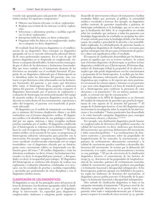 Cap. 02

23/3/06

20:41

Página 14

14

Unidad I: Bases del ejercicio terapéutico
...................................................................................................................................................

vención más apropiada para cada paciente. El proceso diagnóstico incluye los siguientes componentes:1
• Obtener una historia relevante (es decir, exploración).
• Realizar una revisión de los sistemas (es decir, exploración).
• Seleccionar y administrar pruebas y medidas específicas (es decir, exploración).
• Interpretar todos los datos (es decir, evaluación).
• Organizar todos los datos en un conglomerado, síndrome o categoría (es decir, diagnóstico).
El resultado final del proceso diagnóstico es el establecimiento de un diagnóstico. Para conseguir un diagnóstico
apropiado, tal vez se necesite información adicional obtenida de otros profesionales sanitarios. En el caso de que del
proceso diagnóstico no se desprenda un conglomerado, síndrome o categoría identificables, la intervención estará guiada por el alivio de los deterioros y limitaciones funcionales.
Hay que tener cuidado en el tratamiento aleatorio de los
deterioros no asociados con el resultado funcional. El propósito de un diagnóstico elaborado por el fisioterapeuta no
es identificar todos los deterioros del paciente, sino centrarse en qué deterioros están relacionados con las limitaciones funcionales del paciente y, por tanto, qué deterioros
debe tratar el fisioterapeuta. Para asegurar la asistencia
óptima del paciente, el fisioterapeuta necesita compartir el
diagnóstico determinado por el proceso de exploración y
evaluación de fisioterapia con otros profesionales del equipo
de atención médica. Si el proceso diagnóstico revela que la
afección no entra dentro de los conocimientos, experiencia o
saber del terapeuta, el paciente será transferido al practicante adecuado.
El diagnóstico en el modelo de tratamiento con fisioterapia es sinónimo del término clasificación clínica y no debe
confundirse con el término diagnóstico médico. El diagnóstico médico es la identificación de una patología o enfermedad por sus signos, síntomas y datos recogidos mediante
pruebas mandadas por el médico. El diagnóstico establecido
por el fisioterapeuta se relaciona con la disfunción primaria
hacia la cual el terapeuta dirige el tratamiento.31-33 El diagnóstico médico, en la mayoría de los casos, no proporciona al
fisioterapeuta suficiente información para proceder con la
intervención. Por ejemplo, compárese un diagnóstico médico
como «accidente cerebrovascular relacionado con un origen
trombolítico» con el diagnóstico ofrecido por un fisioterapeuta como «movimiento volitivo no fragmentado con disfunción grave del tono».31 El médico diagnostica y trata los
deterioros resultantes (es decir, el tono), las limitaciones funcionales (es decir, la incapacidad para caminar), y discapacidades (es decir, la incapacidad para trabajar). El diagnóstico
del fisioterapeuta se conforma sólo después de realizar una
exploración y evaluación exhaustivas, combinadas, si es necesario, con los resultados de pruebas y medidas emprendidas
y ejecutadas por profesionales de otras disciplinas y con el
diagnóstico médico mismo.

CLASIFICACIÓN DE LOS DIAGNÓSTICOS
El diagnóstico es uno de los principales actos del proceso de
toma de decisiones. Las decisiones apropiadas sobre la clasificación diagnóstica son imperativas, ya que el diagnóstico
dirige la intervención. La capacidad para diagnosticar
conglomerados, síndromes o categorías puede auspiciar el

desarrollo de intervenciones eficaces de tratamiento y facilitar
resultados fiables que presentar al público, la comunidad
médica y reembolso a terceros. Por ejemplo, un diagnóstico
médico corriente de pacientes transferidos a prácticas de
fisioterapia ambulatoria es la lumbalgia, que no es otra cosa
que la localización del dolor. Si se emprendiera un estudio
sobre los resultados que incluyese a todos los pacientes con
lumbalgia diagnosticada, los resultados no arrojarían luz sobre
el mejor método para tratar la lumbalgia debido a las diversas
causas, los estadios y gravedad de la afección, y las comorbilidades implicadas. La subclasificación de pacientes basada en
los paradigmas diagnósticos de clasificación es necesaria para
aportar estrategias más eficaces para el tratamiento de pacientes y datos más significativos sobre el resultado.
El esquema de clasificación desarrollado por los fisioterapeutas no significa que sea su terreno exclusivo. Se evitará
usar el término diagnóstico de fisioterapia; se prefiere la frase
diagnóstico establecido por el fisioterapeuta. El término diagnóstico de fisioterapia refleja la propiedad de la afección e
implica que sólo puede diagnosticarse con los conocimientos
y preparación de los fisioterapeutas. A medida que los fisioterapeutas diseminen información sobre las clasificaciones
diagnósticas que emplean, es de esperar que otros practicantes reconozcan los mismos signos y síntomas en sus pacientes
y que usen estos diagnósticos a la hora de transferir pacientes a fisioterapeutas para confirmar la presencia de estas
afecciones y su tratamiento.31 En un sistema sanitario integrado, es esencial este tipo de comunicación.34
La inclusión en la APTA de diagnósticos es un elemento
del modelo de tratamiento de pacientes que prueba la importancia de este aspecto de la atención del paciente.1,35 El
campo de la fisioterapia favorece el uso del diagnóstico para
incrementar la investigación sobre la mejoría de las intervenciones y los resultados.34 Varios practicantes han desarrollado
o lo están haciendo categorías diagnósticas para conseguir
intervenciones eficaces y eficientes.31-33,36-43
Por ejemplo, una clasificación diagnóstica puede basarse
en conglomerados de deterioros del equilibrio muscular y la
calidad del movimiento (es decir, síndromes por deterioros
del movimiento) que provocan disfunciones del movimiento
y dolor musculoesquelético. 41 Las combinaciones de deterioros existentes y preexistentes sobre las propiedades de
longitud-tensión de los músculos, la sincronización y los
patrones de reclutamiento, alineamiento estructural y la
calidad de movimiento pueden contribuir a desarrollar disfunciones del movimiento. Se teoriza que la disfunción del
movimiento, si se repite, causa microtraumatismos y termina
en una patología. 41 El uso de esta teoría de la clasificación
diagnóstica favorece el conocimiento de los factores de
riesgo (p. ej., deterioros de las propiedades de longitud-tensión de los músculos, patrones de reclutamiento muscular,
calidad de movimiento) que pueden producir una patología
y la limitación funcional y discapacidad subsiguientes. Si los
fisioterapeutas pudieran agrupar con fiabilidad a los pacientes según los síndromes de deterioro del movimiento, el
diagnóstico precoz podría prevenir el desarrollo de la patología y la limitación funcional y discapacidad subsiguientes.
Otro método de clasificación diagnóstica se basa en las
categorías orientadas al tratamiento.38 El primer nivel de clasificación comprende determinar si se puede tratar a un
paciente sobre todo e independientemente por el fisioterapeuta o requiere la consulta de otros servicios (p. ej., psicolo-

 