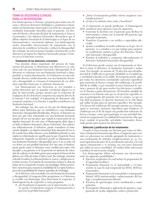 Cap. 02

23/3/06

20:41

Página 16

16

Unidad I: Bases del ejercicio terapéutico
...................................................................................................................................................

TOMA DE DECISIONES CLÍNICAS
PARA LA INTERVENCIÓN
Los fisioterapeutas se forman y preparan para tratar con eficacia y eficiencia deterioros fisiológicos y anatómicos relacionados con limitaciones funcionales con el fin de conseguir los
resultados funcionales deseables para el paciente. La elección del diseño y dirección del plan de tratamiento se basa en
el pronóstico y los objetivos funcionales. Recuérdese que el
último objetivo funcional de la fisioterapia es el logro de un
funcionamiento y movimiento óptimos. Los fisioterapeutas
suelen desarrollar intervenciones de tratamiento con la
intención de restablecer la función y reducir la discapacidad.
Sin embargo, las intervenciones basadas estrictamente en los
deterioros no logran los objetivos funcionales porque el interés no es el deterioro correcto.
Tratamiento de los deterioros «correctos»
Una decisión clínica importante del proceso de tratamiento del paciente es determinar qué deterioro(s) se relaciona más con una limitación funcional o discapacidad. Si el
deterioro se relaciona con una limitación funcional o discapacidad, se tratará directamente. Si el deterioro no está relacionado directa o indirectamente con una limitación funcional o discapacidad, se retrasará el tratamiento de ese deterioro específico hasta que se relacione claramente.
Los fisioterapeutas con frecuencia se ven tentados a
incluir deterioros que no guardan correlación alguna en su
plan de intervención, porque asumen que la reducción de
cualquiera de los deterioros comporta una mejoría directa de
la función.45 En realidad, el tratamiento de deterioros sólo
comporta mejorías en la función si aquéllos contribuyen a la
limitación funcional.
Sin embargo, hay dos casos en los que los fisioterapeutas
deben tratar deterioros que no contribuyen a una limitación
funcional o discapacidad identificadas. Primero, el deterioro no
tiene por qué estar relacionado con una limitación funcional,
aunque tal vez sea tan grave que impida la consecución de un
objetivo funcional. En este caso, el fisioterapeuta debe dejar a
un lado el objetivo funcional y aliviar el deterioro. Tras solucionar suficientemente el deterioro, puede reanudarse el tratamiento dirigido a un objetivo funcional. Esta situación tal vez se
dé cuando haya dolor intenso o una debilidad profunda en una
región no relacionada con aquélla para la que el paciente busca
tratamiento. Segundo, un deterioro puede no relacionarse con
una limitación funcional o discapacidad, pero, si no se trata, tal
vez derive en una pérdida funcional. En este caso, el fisioterapeuta puede tratar el deterioro como medida preventiva. Por
ejemplo, a un paciente se le ha prescrito un ejercicio de extensión de caderas en decúbito prono para mejorar la fuerza de los
glúteos con el fin de tratar el dolor coxal. Sin embargo, mientras
extiende la cadera, la columna lumbar se mueve y adopta una extensión excesiva. Si el patrón de movimiento erróneo se deja sin
tratar, tal vez el paciente termine con lumbalgia. Deben prescribirse ejercicios para mejorar la estabilidad de la región lumbar y
prevenir la posibilidad de futuros episodios de lumbalgia.
Si el deterioro está vinculado con una limitación funcional
o discapacidad, el terapeuta debe preguntarse si el deterioro
es curable con fisioterapia. Para determinar la respuesta, el
fisioterapeuta ha de responder a varias preguntas:
• ¿Se beneficiará el paciente con la intervención (es decir, puede el tratamiento mejorar el funcionamiento o
prevenir la pérdida funcional)?

• ¿Tiene el tratamiento posibles efectos negativos (contraindicaciones)?
• ¿Cuál es la relación entre coste y beneficios?
Si el tratamiento no puede justificarse, el fisioterapeuta
debe considerar otras opciones como las siguientes:
• Comentar la decisión con el paciente para declinar la
intervención y contar con el acuerdo del paciente que
entiende la decisión.
• Transferir el paciente a un médico o especialista adecuado.
• Ayudar a modificar el medio ambiente en el que vive el
paciente, va a estudiar o en que trabaja para asegurar
un rendimiento máximo a pesar del deterioro, limitación funcional o discapacidad.
• Enseñar al individuo a compensar adecuadamente el
deterioro, limitación funcional o discapacidad.
Si el deterioro puede curarse con el tratamiento, se decidirá si tratar el deterioro, la limitación funcional o ambas
cosas. Por ejemplo, un anciano de 72 años tras una artroplastia total de rodilla tal vez presente debilidad en el cuádriceps
y movilidad reducida en la rodilla. El terapeuta puede optar
por tratar los deterioros enseñándole ejercicios específicos
para aumentar la fuerza o torque del cuádriceps y la movilidad de la rodilla, o por enseñarle la tarea funcional de sentarse y ponerse de pie para resolver los deterioros y restablecer la función a gusto del paciente. El beneficio añadido de
centrarse en la función más que en el ejercicio específico es
que la participación del paciente tal vez mejore, ya que es
más fácil incorporar el ejercicio funcional en la vida diaria
que hallar tiempo para un ejercicio específico. Por ejemplo,
si la fuerza del cuádriceps del ejemplo anterior no es buena,
quizá se necesiten ejercicios específicos para fortalecer el
cuádriceps con el fin de lograr una producción suficiente de
fuerza o torque, como para participar en una actividad funcional sin comprometer la cualidad del movimiento. Hay que
tener cuidado al prescribir actividades funcionales demasiado pronto para mejorar los deterioros.
Selección y justificación de los tratamientos
Cuando se haya tomado una decisión para tratar un deterioro o limitación funcional específicos, el siguiente paso consiste en seleccionar un método apropiado de tratamiento o
una combinación de métodos complementarios (p. ej., termoterapia húmeda antes de la movilización articular, a lo cual
siguen estiramientos y se termina con una tarea funcional
que utilice la nueva movilidad). El médico debe seleccionar
y justificar la intervención elegida.
Los fisioterapeutas deben seleccionar una intervención
entre las siguientes posibilidades:1
• Ejercicio terapéutico (lo cual incluye la preparación de
la capacidad aeróbica).
• Preparación funcional en el autocuidado y el tratamiento en casa (lo cual comprende las AVD y AVD instrumentales).
• Preparación funcional en la comunidad o reintegración
laboral (AVD instrumentales, endurecimiento del trabajo y acondicionamiento laboral).
• Técnicas de quiroterapia (como movilización y manipulación).
• Prescripción, fabricación y aplicación de aparatos y equipamiento de ayuda, adaptación, sostén o protección.

 