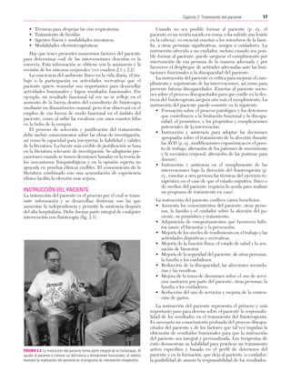 Cap. 02

23/3/06

20:41

Página 17

17
Capítulo 2: Tratamiento del paciente
....................................................................................................................................................
•
•
•
•

Técnicas para despejar las vías respiratorias.
Tratamiento de heridas.
Agentes físicos y modalidades mecánicas.
Modalidades electroterapéuticas.

Hay que tener presentes numerosos factores del paciente
para determinar cuál de las intervenciones descritas es la
correcta. Esta información se obtiene con la anamnesis y la
revisión de los sistemas corporales (ver cuadros 2.1 y 2.2).
La conciencia del ambiente físico en la vida diaria, el trabajo o la participación en actividades recreativas que el
paciente quiere reanudar son importantes para desarrollar
actividades funcionales y lograr resultados funcionales. Por
ejemplo, un resultado funcional tal vez no se refleje en el
aumento de la fuerza dentro del consultorio de fisioterapia
mediante un dinamómetro manual, pero sí se observará en el
empleo de esa fuerza de modo funcional en el ámbito del
paciente, como al subir las escaleras con unos cuantos kilos
en la bolsa de la compra.
El proceso de selección y justificación del tratamiento
debe incluir conocimientos sobre las obras de investigación,
así como la capacidad para interpretar la fiabilidad y validez
de la literatura. La fuente más creíble de justificación se basa
en la literatura relevante de investigación. Se adoptarán precauciones cuando se tomen decisiones basadas en la teoría de
los mecanismos fisiopatológicos y en la opinión experta no
apoyada en pruebas clínicas creíbles. El conocimiento de la
literatura combinado con una acumulación de experiencia
clínica facilita la elección más segura.

INSTRUCCIÓN DEL PACIENTE
La instrucción del paciente es el proceso por el cual se transmite información y se desarrollan destrezas con las que
aumentar la independencia y permitir la asistencia después
del alta hospitalaria. Debe formar parte integral de cualquier
intervención con fisioterapia (fig. 2.3).

FIGURA 2.3 La instrucción del paciente forma parte integral de la fisioterapia. Al
ayudar al paciente a conocer su deficiencia y limitaciones funcionales, el médico
favorece la implicación del paciente en el programa de intervención terapéutica.

Cuando no sea posible formar al paciente (p. ej., el
paciente es un recién nacido en coma, o ha sufrido una lesión
en la cabeza), es esencial enseñar a los miembros de la familia, a otras personas significativas, amigos o cuidadores. La
instrucción ofrecida a un cuidador, incluso cuando sea posible formar al paciente, puede asegurar el cumplimiento por
intervención de esa persona de la manera adecuada y por
favorecer el despliegue de actitudes adecuadas ante las limitaciones funcionales o la discapacidad del paciente.
La instrucción del paciente es crítica para mejorar el cumplimiento y seguimiento de las intervenciones, así como para
prevenir futuras discapacidades. Enseñar al paciente nociones sobre el proceso discapacitador para que confíe en la destreza del fisioterapeuta asegura aún más el cumplimiento. La
instrucción del paciente puede consistir en lo siguiente:
• Formación sobre el proceso patológico y los deterioros
que contribuyen a la limitación funcional y la discapacidad; el pronóstico, y los propósitos y complicaciones
potenciales de la intervención.
• Instrucción y asistencia para adoptar las decisiones
apropiadas sobre el tratamiento de la afección durante
las AVD (p. ej., modificaciones ergonómicas en el puesto de trabajo, alteración de los patrones de movimiento
y la mecánica corporal, alteración de las posturas para
dormir).
• Instrucción y asistencia en el cumplimiento de las
intervenciones bajo la dirección del fisioterapeuta (p.
ej., enseñar a otra persona las técnicas del ejercicio terapéutico en el caso de que el estado cognitivo, físico o
de medios del paciente requiera la ayuda para realizar
un programa de tratamiento en casa).
La instrucción del paciente conlleva varios beneficios:
• Aumenta los conocimientos del paciente, otras personas, la familia y el cuidador sobre la afección del paciente, su pronóstico y tratamiento.
• Adquisición de comportamientos que favorecen hábitos sanos, el bienestar y la prevención.
• Mejoría de los niveles de rendimiento en el trabajo y las
actividades deportivas y recreativas.
• Mejoría de la función física, el estado de salud y la sensación de bienestar.
• Mejoría de la seguridad del paciente, de otras personas,
la familia y los cuidadores.
• Reducción de la discapacidad, las afecciones secundarias y las recidivas.
• Mejora de la toma de decisiones sobre el uso de servicios sanitarios por parte del paciente, otras personas, la
familia o los cuidadores.
• Reducción del uso de servicios y mejoría de la contención de gastos.
La instrucción del paciente representa el primero y más
importante paso para desviar sobre el paciente la responsabilidad de los resultados en el tratamiento del fisioterapeuta.
Es necesario un conocimiento profundo del proceso discapacitador del paciente y de los factores que tal vez impidan la
obtención de resultados funcionales para que la instrucción
del paciente sea integral y personalizada. Los terapeutas de
éxito demuestran su habilidad para practicar un tratamiento
activo específico y basado en el perfil de deterioros del
paciente y en la formación, que deja al paciente (o cuidador)
la posibilidad de asumir la responsabilidad de los resultados.

 