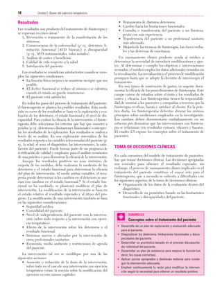 Cap. 02

23/3/06

20:41

Página 18

18

Unidad I: Bases del ejercicio terapéutico
...................................................................................................................................................

Resultados
Los resultados son producto del tratamiento de fisioterapia y
se expresan en cinco áreas:1
1. Prevención o tratamiento de la manifestación de los
síntomas.
2. Consecuencias de la enfermedad (p. ej., deterioro, limitación funcional [AVD básicas]) o discapacidad
(p. ej., AVD instrumentales, roles sociales).
3. Análisis de costes y beneficios.
4. Calidad de vida respecto a la salud.
5. Satisfacción del paciente.
Los resultados se consideran satisfactorios cuando se cumplen las siguientes condiciones:
• La función física mejora o se mantiene siempre que sea
posible.
• El declive funcional se reduce al mínimo o se ralentiza
cuando el estado no puede mantenerse.
• El paciente está satisfecho.
En todos los pasos del proceso de tratamiento del paciente,
el fisioterapeuta se plantea los posibles resultados. Esta medición en curso de los resultados se basa en la exploración y evaluación de los deterioros, el estado funcional y el nivel de discapacidad. Para evaluar la eficacia de la intervención, el fisioterapeuta debe seleccionar los criterios que hay que someter a
prueba (p. ej., deterioros o limitaciones funcionales) e interpretar los resultados de la exploración. Los resultados se miden a
través de su análisis. Es una exploración sistemática de los
resultados respecto a las variables seleccionadas del paciente (p.
ej., la edad, el sexo, el diagnóstico, las intervenciones, la satisfacción del paciente). Puede formar parte de un programa de
certificación de calidad y emplearse para el análisis económico
de una práctica o para demostrar la eficacia de la intervención.
Aunque los resultados positivos no sean sinónimo de
mejoría de las medidas, debe realizarse la medición de los
deterioros y el estado funcional para determinar la eficacia
del plan de intervención. Al medir ambas variables, el terapeuta puede determinar si los cambios en el deterioro se asocian con cambios en el estado funcional.45 Si el estado funcional no ha cambiado, se planteará modificar el plan de
intervención. La modificación de la intervención se basa en
el estado relativo al resultado esperado y al ritmo del progreso. La modificación de una intervención también se basa
en las siguientes consideraciones:
• Seguridad médica.
• Comodidad del paciente.
• Nivel de independencia del paciente con la intervención (sobre todo respecto a la intervención con ejercicio terapéutico).
• Efecto de la intervención sobre los deterioros y el
resultado funcional.
• Síntomas nuevos o alterados por la intervención de
otros profesionales sanitarios.
• Economía, medio ambiente y restricciones de agenda
del paciente.
La intervención tal vez se modifique por una de las
siguientes acciones:
• Aumento o reducción de la dosis de la intervención,
sobre todo en el caso de una intervención con ejercicio
terapéutico (véase la sección sobre la modificación del
ejercicio en este mismo capítulo).

• Tratamiento de distintos deterioros.
• Cambio hacia las limitaciones funcionales.
• Consulta o transferencia del paciente a un fisioterapeuta con más experiencia.
• Transferencia del paciente a un profesional sanitario
más adecuado.
• Mejoría de las técnicas de fisioterapia, las claves verbales y las destrezas de enseñanza.
Un razonamiento clínico prudente ayuda al médico a
determinar la necesidad de introducir modificaciones y ajustes. Al determinar y cumplir los objetivos e intervenciones
revisados, el médico emplea los datos adicionales reunidos en
la reevaluación. La reevaluación y el proceso de modificación
prosiguen hasta que se adopte la decisión de interrumpir el
tratamiento.
En una época de contención de gastos, es urgente documentar la eficacia de los procedimientos de fisioterapia. Este
campo carece de estudios sobre el éxito y los resultados de
costes y eficacia. Los fisioterapeutas tienen la responsabilidad de mostrar a los pacientes y compañías a terceros que la
fisioterapia es eficaz, barata y satisface al cliente. En la práctica diaria, los fisioterapeutas deberían abrazar los mismos
principios sobre mediciones empleados en la investigación.
Los cambios deben documentarse cuidadosamente en un
esfuerzo por demostrar que las intervenciones con fisioterapia se relacionan con resultados exitosos, eficaces y baratos.
El cuadro 2.5 expone los conceptos sobre el tratamiento de
pacientes.

TOMA DE DECISIONES CLÍNICAS
En cada coyuntura del modelo de tratamiento de pacientes,
hay que tomar decisiones clínicas. Las decisiones apropiadas
son cruciales para obtener el resultado esperado; sin
embargo, el proceso de razonamiento clínico implicado en el
tratamiento del paciente constituye el mayor reto para el
fisioterapeuta, que a menudo se enfrenta a dificultades con
los siguientes aspectos de la toma de decisiones clínicas:
• Organización de los datos de la evaluación dentro del
diagnóstico.
• Desarrollo de un pronóstico basado en las limitaciones
funcionales y discapacidades del paciente.

CUADRO 2.5

Conceptos sobre el tratamiento del paciente
• Desarrollo de un plan de exploración y evaluación adecuado
para el paciente.
• Diagnosticar los deterioros, limitaciones funcionales y discapacidades del paciente.
• Desarrollar un pronóstico basado en el proceso discapacitador individual del paciente.
• Desarrollar un plan de asistencia para mejorar la función (es
decir, las cosas correctas).
• Aplicar juicios apropiados y destrezas motoras para conseguir la intervención adecuada.
• Emplear continuamente la razón para modificar la intervención según la necesidad para obtener un resultado positivo.

 