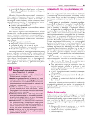 Cap. 02

23/3/06

20:41

Página 19

19
Capítulo 2: Tratamiento del paciente
....................................................................................................................................................
• Desarrollo de objetivos realistas basados en el paciente.
• Desarrollo y cumplimiento de una intervención que sea
eficaz y eficiente.
El cuadro 2.6 resume los consejos para la toma de decisiones respecto al tratamiento de pacientes y para ayudar a
los fisioterapeutas a enfrentarse a algunos de estos retos. La
eficacia de la toma de decisiones clínicas se basa en la obtención de los datos pertinentes. El fisioterapeuta debe poseer:
• Conocimientos sobre lo que es pertinente.
• Destreza para obtener los datos.
• Capacidad para almacenar, registrar, evaluar, relacionar
e interpretar los datos.
Estas acciones requieren conocimientos sobre el proceso
discapacitador, experiencia clínica en el tratamiento de deterioros y limitaciones funcionales, y procesos disciplinados y
sistemáticos de pensamiento. Son corrientes estas características entre los que buscan la excelencia en la toma de decisiones clínicas:
• Amplio bagaje de conocimientos
• Adquisición continua de conocimientos
• Necesidad de orden o de un plan de acción
• Cuestionarse las soluciones convencionales no probadas
• Autodisciplina y persistencia en el trabajo
La información sobre la toma de decisiones clínicas y el
proceso implicado precisarían un libro exclusivo sobre el
tema; sin embargo, este manual trata de incluir información
teórica y temas pertinentes relacionados con la toma de decisiones clínicas. Esta información dota a los fisioterapeutas de
algunas de las herramientas necesarias para tomar las decisiones apropiadas sobre el diseño y aplicación de los planes
de tratamiento.
CUADRO 2.6

Consejos sobre la toma de decisiones
para el tratamiento de pacientes
Exploración: Prioriza los problemas que hay que evaluar y las
pruebas y medidas que hay que aplicar.
Evaluación: Considera y analiza todos los hallazgos de la exploración para hallar relaciones, como la progresión y los estadios de los síntomas, los resultados diagnósticos de otros profesionales sanitarios, las comorbilidades, la anamnesis y el
tratamiento o medicamentos.
Diagnóstico: Se dividen los resultados en conjuntos de síntomas
y signos atendiendo a las causas, mecanismos y efectos.
Remitimos a las clasificaciones de diagnósticos desarrolladas
por los fisioterapeutas de prestigio.
Pronóstico: Desarrollo de objetivos a corto y largo plazo basados
en la seguridad del paciente, sus necesidades y objetivos, y
en la información sobre la historia y los cursos clínicos esperados de la patología, deterioro o diagnóstico.
Intervención: Determina si los deterioros guardan correlación con
una limitación funcional o discapacidad, y si pueden curarse
con el tratamiento de fisioterapia. Se selecciona y justifica un
método de intervención. La fuente más creíble de justificación
se basa en la literatura de investigación relevante.
Resultado: Medida del éxito del plan de intervención según la
mejoría funcional y la adopción de las modificaciones apropiadas cuando sea necesario.

INTERVENCIÓN CON EJERCICIO TERAPÉUTICO
De los tres componentes de la intervención con fisioterapia
(ver cuadro 2.4), este manual presenta información sobre la
intervención directa con ejercicio terapéutico y formación
del paciente asociada con la intervención de ejercicio terapéutico.
Tras la práctica de la exploración y evaluación cuidadosas,
desarrollo de un diagnóstico y pronóstico, y cuando el médico
conoce las relaciones entre la patología (si se ha diagnosticado un trastorno), los deterioros, las limitaciones funcionales y la discapacidad, se establece un plan de intervención
mediante el proceso de toma de decisiones clínicas. En este
libro, el objetivo es una intervención-ejercicio terapéutico. El
ejercicio terapéutico tal vez constituya la base de la intervención o sólo sea un componente de la intervención, pero debe
incluirse en cierto grado en todos los planes de asistencia a
pacientes. El ejercicio terapéutico comprende actividades y
técnicas para mejorar la función física y el estado de salud
producto de los deterioros, así como la identificación de los
objetivos específicos con los que el paciente logra un nivel
funcional superior en casa, los estudios, el trabajo o en la
comunidad. También incorpora actividades con las que los
clientes mejoran o mantienen la salud o el estado para trabajar, divertirse o practicar deportes, prevenir o reducir al
mínimo la posible y futura pérdida funcional o los problemas
de salud.
Para desarrollar una intervención eficaz y efectiva con
ejercicio terapéutico, se tendrán en cuenta estas variables:
• ¿Qué elementos del sistema de movimientos tienen
que encararse para restablecer la función?
• ¿Qué actividades o técnicas se eligen para lograr un
resultado funcional, incluidas la secuencia en una
sesión de ejercicio y la secuencia de la gradación en
todo el plan de asistencia?
• ¿Cuál es el propósito de cada actividad o técnica específicas elegidas?
• ¿Cuál es la postura, modo y movimiento de cada actividad o técnica?
• ¿Cuáles son los parámetros de las dosis de cada actividad o técnica?
El apartado siguiente presenta un modelo de intervención
con ejercicio terapéutico para ayudar a la organización de
todos los detalles necesarios para una prescripción eficaz y
eficiente de ejercicio.

Modelo de intervención
Se ha empleado un modelo tridimensional para determinar el
ejercicio apropiado y los elementos necesarios para tomar
decisiones clínicas sobre la intervención apropiada con ejercicio terapéutico (fig. 2.4). Se emplean tres ejes para visualizar tres componentes de la prescripción de ejercicio y sus
relaciones:
1. Elementos del sistema de movimientos en su relación
con el propósito de cada actividad o técnica.
2. La actividad o técnica específicas elegidas.
3. La dosis específica.

 