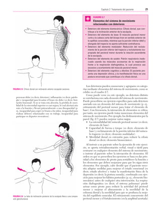 Cap. 02

23/3/06

20:41

Página 21

21
Capítulo 2: Tratamiento del paciente
....................................................................................................................................................
CUADRO 2.7

Elementos del sistema de movimiento
relacionados con deterioros
• Deterioro del elemento biomecánico: Cifosis dorsal, que contribuye a la inclinación anterior de la escápula.
• Deterioro del elemento de base: El músculo pectoral menor
corto y la cabeza corta del bíceps tiran en sentido anterior de
la apófisis coracoides, mientras que la porción inferior débil y
elongada del trapecio no aporta suficiente contrafuerza.
• Deterioro del elemento modulador: Reducción del reclutamiento de la porción inferior del trapecio y reclutamiento inapropiado del pectoral menor durante la rotación ascendente
de la escápula.
• Deterioro del elemento de sostén: Patrón respiratorio inadecuado usando los músculos accesorios de la respiración
frente a la respiración diafragmática, lo cual provoca uso
excesivo y acortamiento del músculo pectoral menor.
• Deterioro del elemento cognitivo y afectivo: El paciente presenta una depresión clínica, y la manifestación física es una
postura encorvada que contribuye a la cifosis dorsal.

FIGURA 2.5 Cifosis dorsal con inclinación anterior escapular excesiva.

provocan dolor (es decir, deterioro), inflamación (es decir, patología) e incapacidad para levantar el brazo sin dolor (es decir, limitación funcional). Si no se trata esta afección, la pérdida de movilidad de la extremidad superior es casi segura, lo cual afectará aún
más a la función y llevará potencialmente a una discapacidad (p.
ej., incapacidad para coger en brazos a los niños, incapacidad para
realizar deberes relacionados con su trabajo, incapacidad para
participar en deportes recreativos).

FIGURA 2.6 La falta de inclinación posterior de la escápula lleva a una compresión glenohumeral.

Los deterioros pueden enumerarse y agruparse en categorías mediante elementos del sistema de movimiento, como se
exhibe en el cuadro 2.7.
Como puede verse en este ejemplo, un deterioro distinto
se correlaciona con cada elemento del sistema de movimiento.
Puede prescribirse un ejercicio específico para cada deterioro
asociado con un elemento del sistema de movimiento (p. ej.,
estiramiento del pectoral menor para tratar el elemento de
base). Con frecuencia, la interacción de elementos es crítica;
por tanto, un ejercicio puede tratar numerosos elementos del
sistema de movimiento. Por ejemplo, los deslizamientos por la
pared (fig. 2.7) pueden mejorar varios rasgos:
• La extensibilidad del músculo pectoral menor (es decir,
elemento de base).
• Capacidad de fuerza o torque (es decir, elemento de
base) y reclutamiento de la porción inferior del músculo trapecio (es decir, elemento modulador).
• Movilidad dorsal en extensión para reducir la cifosis
dorsal (es decir, elemento biomecánico).
Al instruir a un paciente sobre la ejecución de este ejercicio, se aporta retroalimentación verbal, visual o táctil para
centrarse en cualquier elemento del sistema de movimiento,
o instruir al paciente sobre la interacción de elementos. El
orden en que se prescriben los ejercicios se basa en dar prioridad a los elementos de pivote para restablecer la función y
los elementos que deben mejorarse para que les sigan otros
elementos. Por ejemplo, cabe decidir que el paciente necesita adoptar medidas para mejorar el estado emocional (es
decir, estado afectivo) y tratar la manifestación física de la
depresión (es decir, la postura sumida), combinado con ejercicio para mejorar los hábitos posturales (p. ej., elemento biomecánico) antes de cualquier otra intervención. La respiración diafragmática (es decir, el sistema pulmonar) puede
actuar como pivote para reducir la actividad del pectoral
menor y mejorar el alineamiento y la movilidad de la
columna dorsal y la movilidad para que se produzca la mejoría del equilibrio muscular. El estiramiento concurrente del
pectoral menor y el fortalecimiento (en la amplitud acortada)

 