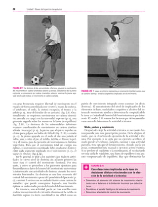 Cap. 02

23/3/06

20:41

Página 24

24

Unidad I: Bases del ejercicio terapéutico
...................................................................................................................................................

FIGURA 2.11 La destreza de las extremidades inferiores requiere la coordinación
del movimiento en cadena cinemática abierta y cerrada. El balanceo de la pierna
conforma un movimiento en cadena cinemática abierta, mientras la pierna apoyada en el suelo realiza un movimiento en cadena cerrada.

con gran frecuencia requiere libertad de movimiento en el
espacio de forma coordinada con y entre la mano, la muñeca,
el antebrazo, el codo, la cintura escapular, el tronco y la
pelvis (p. ej., tirar del tirador de un armario) (fig. 2.9). Ocasionalmente, se requieren movimientos en cadena cinemática cerrada (en carga) con la extremidad superior (p. ej., una
gimnasta erguida sobre las manos en la barra de equilibrio)
(fig. 2.10). La destreza de las extremidades inferiores
requiere coordinación de movimientos en cadena cinética
abierta (sin carga) (p. ej., la pierna que adquiere impulso en
el aire para golpear un balón de fútbol) (fig. 2.11) y cerrada
(p. ej., la pierna apoyada en el suelo al dar una patada al
balón) con y entre el pie, el tobillo, la tibia, el fémur, la pelvis y el tronco, para la ejecución del movimiento en distintas
superficies. Para que el movimiento total del cuerpo sea
óptimo, el movimiento coordinado debe producirse dentro y
entre cada segmento implicado en el movimiento (p. ej., el
saque en el tenis) (fig. 2.12).
Por lo general, se pide a los pacientes que realicen actividades de cierto nivel de destreza sin adquirir primero las
bases para el control del movimiento funcional. Por otra
parte, a veces se prescriben a los pacientes ejercicios para
desarrollar otras fases del control del movimiento sin terminar
la intervención con actividades de destreza durante los movimientos funcionales. La destreza es una fase necesaria del
control del movimiento a pesar del pronóstico del paciente (p.
ej., caminar 3 metros con un andador frente a una carrera de
maratón), que puede conseguirse logrando una función
óptima en cada estadio previo del control del movimiento.
En resumen, una actividad puede ser tan sencilla como
realizar un movimiento de extensión dinámica de la rodilla en
decúbito supino (es decir, movilidad) o tan difícil como un

FIGURA 2.12 El saque en el tenis representa un movimiento total del cuerpo, que
se coordina dentro y entre los segmentos implicados en el movimiento.

patrón de movimiento integrado como caminar (es decir,
destreza). El conocimiento del nivel de implicación de los
elementos de base, modulador y cognitivo o afectivo del sistema de movimiento ayudan a determinar la complejidad de
la tarea y el estadio del control del movimiento en que intervenir. El cuadro 2.10 resume los factores que deben considerarse antes de determinar la actividad o técnica.
Modo, postura y movimiento
Después de elegir la actividad o técnica, es necesario descomponerla para una prescripción precisa. Debe elegirse el
modo, que es el método de ejecución de la actividad o técnica. Por ejemplo, si se opta por un ejercicio aeróbico, el
modo puede ser ciclismo, natación, caminar o una actividad
parecida. Si se opta por el fortalecimiento, el modo puede ser
pesas, contrarresistencia manual o ejercicio activo resistido.
Si se prefiere el equilibrio y la coordinación, el modo puede
ser una tabla de equilibrio, una barra de equilibrio o un aparato computarizado de equilibrio. Hay que determinar las

CUADRO 2.10

Consideraciones implicadas en la toma de
decisiones clínicas relacionadas con la elección de la actividad o la técnica
• Determinar el elemento del sistema de movimiento relacionado con el deterioro o la limitación funcional que debe tratarse.
• Considerar el estado fisiológico del sistema de movimiento.
• Determinar el estadio del control de movimiento.

 