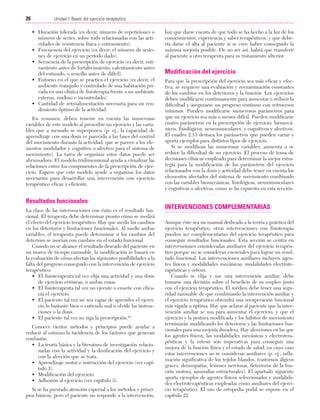 Cap. 02

23/3/06

20:41

Página 26

26

Unidad I: Bases del ejercicio terapéutico
...................................................................................................................................................

• Duración tolerada (es decir, número de repeticiones o
número de series, sobre todo relacionadas con las actividades de resistencia física y estiramiento).
• Frecuencia del ejercicio (es decir, el número de sesiones de ejercicio en un período dado).
• Secuencia de la prescripción de ejercicio (es decir, estiramiento antes de fortalecimiento, calentamiento antes
del estímulo, o sencillo antes de difícil).
• Entorno en el que se practica el ejercicio (es decir, el
ambiente tranquilo y controlado de una habitación privada en una clínica de fisioterapia frente a un ambiente
externo, ruidoso e incontrolado).
• Cantidad de retroalimentación necesaria para un rendimiento óptimo de la actividad.
En resumen, deben tenerse en cuenta las numerosas
variables de este modelo al prescribir un ejercicio y las variables que a menudo se superponen (p. ej., la capacidad de
aprendizaje con una dosis es parecida a las fases del control
del movimiento durante la actividad, que se parece a los elementos modulador y cognitivo o afectivo para el sistema de
movimiento). La tarea de organizar estos datos puede ser
abrumadora. El modelo tridimensional ayuda a visualizar las
relaciones entre los componentes de la prescripción de ejercicio. Espero que este modelo ayude a organizar los datos
necesarios para desarrollar una intervención con ejercicio
terapéutico eficaz y eficiente.

Resultados funcionales
La clave de las intervenciones con éxito es el resultado funcional. El terapeuta debe determinar pronto cómo se medirá
el efecto del ejercicio terapéutico. Hay que medir los cambios
en los deterioros y limitaciones funcionales. Al medir ambas
variables, el terapeuta puede determinar si los cambios del
deterioro se asocian con cambios en el estado funcional.
Cuando no se alcance el resultado deseado del paciente en
un marco de tiempo razonable, la modificación se basará en
la evaluación de cómo afectan las siguientes posibilidades a la
falta del progreso conseguido con la intervención de ejercicio
terapéutico:
• El fisioterapeuta tal vez elija una actividad y una dosis
de ejercicio erróneas, o ambas cosas.
• El fisioterapeuta tal vez no ejecute o enseñe con eficacia el ejercicio.
• El paciente tal vez no sea capaz de aprender el ejercicio lo bastante bien o entienda mal u olvide las instrucciones o la dosis.
• El paciente tal vez no siga la prescripción.44
Conocer ciertos métodos y principios puede ayudar a
reducir al mínimo la incidencia de los factores que generan
confusión:
• La teoría básica y la literatura de investigación relacionadas con la actividad y la dosificación del ejercicio y
con la afección que se trata.
• Aprendizaje motor e instrucción del ejercicio (ver capítulo 3).
• Modificación del ejercicio.
• Adhesión al ejercicio (ver capítulo 3).
Si se ha prestado atención especial a los métodos y principios básicos, pero el paciente no responde a la intervención,

hay que darse cuenta de que todo se ha hecho a la luz de los
conocimientos, experiencia y saber terapéuticos, y que debería darse el alta al paciente si se cree haber conseguido la
máxima mejoría posible. De no ser así, habrá que transferir
al paciente a otro terapeuta para su tratamiento ulterior.

Modificación del ejercicio
Para que la prescripción del ejercicio sea más eficaz y efectiva, se requiere una evaluación y reexaminación constantes
de los cambios en los deterioros y la función. Los ejercicios
deben modificarse continuamente para aumentar o reducir la
dificultad y asegurarse un progreso continuo con retrocesos
mínimos. Pueden modificarse numerosos parámetros para
que un ejercicio sea más o menos difícil. Pueden modificarse
cuatro parámetros en la prescripción de ejercicio: biomecánicos, fisiológicos, neuromusculares, y cognitivos y afectivos.
El cuadro 2.13 destaca los parámetros que pueden variar y
aporta ejemplos para distintos tipos de ejercicio.
Si se modifican las numerosas variables, aumenta o se
reduce la dificultad de un ejercicio. El proceso de toma de
decisiones clínicas empleado para determinar la mejor estrategia para la modificación de los parámetros del ejercicio
relacionados con la dosis y actividad debe tener en cuenta los
elementos afectados del sistema de movimiento combinado
con las variables biomecánicas, fisiológicas, neuromusculares
y cognitivas o afectivas, como se ha expuesto en esta sección.

INTERVENCIONES COMPLEMENTARIAS
Aunque éste sea un manual dedicado a la teoría y práctica del
ejercicio terapéutico, otras intervenciones con fisioterapia
pueden ser complementarias del ejercicio terapéutico para
conseguir resultados funcionales. Esta sección se centra en
intervenciones consideradas auxiliares del ejercicio terapéutico porque no se consideran esenciales para lograr un resultado funcional. Las intervenciones auxiliares incluyen agentes físicos y modalidades mecánicas, modalidades electroterapéuticas y ortesis.
Cuando se elija y use una intervención auxiliar, debe
tomarse una decisión sobre el beneficio de su empleo junto
con el ejercicio terapéutico. El médico debe tener una seguridad razonable de que combinando la intervención auxiliar y
el ejercicio terapéutico obtendrá una recuperación funcional
más rápida u óptima. Hay que aclarar al paciente que la intervención auxiliar se usa para aumentar el ejercicio, y que el
ejercicio y la postura modificada y los hábitos de movimiento
terminarán modificando los deterioros y las limitaciones funcionales para una mejoría duradera. Hay afecciones en las que
los agentes físicos, las modalidades mecánicas y electroterapéuticas y la ortesis son imperativas para conseguir una
mejora de la función física y el estado de salud, en cuyo caso
estas intervenciones no se consideran auxiliares (p. ej., inflamación significativa de los tejidos blandos, trastornos álgicos
graves, dermopatías, lesiones nerviosas, deterioros de la función motora, anomalías estructurales). El apartado siguiente
aporta ejemplos de agentes físicos seleccionados y modalidades electroterapéuticas empleadas como auxiliares del ejercicio terapéutico. El uso de ortopedia podal se expone en el
capítulo 22.

 