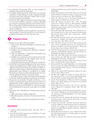 Cap. 02

23/3/06

20:41

Página 31

31
Capítulo 2: Tratamiento del paciente
....................................................................................................................................................
• La instrucción del paciente debe ser parte integral de
cualquier intervención de fisioterapia.
• El modelo tridimensional de intervención con ejercicio
terapéutico está pensado para ayudar a organizar los datos
necesarios para tomar decisiones clínicas sobre la intervención con ejercicio terapéutico.
• El ejercicio debe vigilarse continuamente para determinar
si es necesario modificar, aumentar o reducir la dificultad
para asegurar un progreso continuo con el mínimo de problemas. Para que la modificación del ejercicio sea más eficaz, el médico debe conocer a fondo los parámetros que
pueden modificarse.
• El ejercicio terapéutico puede completarse con intervenciones auxiliares si éstas pueden llevar a un nivel mayor de
resultados funcionales en un período más corto.

?

Preguntas críticas

1. Estudia el caso clínico #2 de la unidad 7.
a. Enumera las alteraciones fisiológicas, anatómicas y psicológicas.
b. Enumera las limitaciones funcionales.
c. Establece una correlación entre alteración y limitaciones funcionales.
d. Elige las alteraciones y limitaciones funcionales que
creas que deben ser tratadas.
e. Establece una correlación entre las alteraciones y limitaciones funcionales que has elegido tratar y los elementos del sistema de movimiento.
f. Da prioridad a los elementos del sistema de movimiento.
2. Sin salir del caso #2, has decidido prescribir ejercicios para
mejorar la movilidad de la rodilla, porque sabes que se
requieren 70 grados de flexión para realizar las AVD sencillas. Te gustaría emplear el paso de la posición sedente a
bipedestación para trabajar la movilidad de la rodilla.
Recuerda que requiere ayuda moderada durante la transición de la posición sedente a la posición de pie.
a. Describe la postura, modo y movimiento de la actividad.
b. Describe todos los parámetros pertinentes de la dosis.
3. El paciente ha alcanzado 70 grados de flexión y ya no
requiere ayuda durante el paso de la posición sedente a la
bipedestación. ¿Cómo modificarías los ejercicios de movilidad para aumentar la dificultad? Se usan los principios
de la modificación del ejercicio enumerados en el cuadro
2.12.
4. El paciente tiene dificultad con el reclutamiento del cuádriceps.
a. ¿Qué intervención auxiliar emplearías?
b. Describe la postura, el modo y el movimiento de la actividad.
c. Describe todos los parámetros pertinentes de la dosis.

4.

5.
6.

7.

8.

9.

10.

11.

12.
13.

14.
15.

16.

17.

18.

19.

20.

BIBLIOGRAFÍA
1. A guide to physical therapist practice. Phys Ther. 1997; 77:
1163-1165.
2. Jette AM, Branch LG. Impairment and disability in the aged.
J Chronic Dis. 1985;38:59-65.
3. Jette AM, Branch LG, Berlin J. Musculoskeletal impairments

21.

22.

and physical disablement among the aged. J Gerontol. 1990; 45:
M203-M208.
Bradley EM, Wagstaff S, Wood PHN. Measures of functional
ability (disability) in arthritis in relation to impairment of range
of joint movement. Am Rheum Dis. 1984; 43:563-569.
Wade DT. Measurement in Neurological Rehabilitation.
Oxford, Inglaterra: Oxford University Press; 1992.
Mason JH, Anderson JJ, Meenan RF, y otros. The Rapid
Assessment of Disease Activity in Rheumatalogy (RADAR)
Questionnaire: validity and sensitivity to change of a patient
self-report measure of joint count and clinical status. Arthritis
Rheum. 1992; 35:156-162.
Meenan RF, Mason JH, Anderson JJ, y otros. AIM S2: the content and properties of a revised and expanded Arthritis Impact
Measurement Scales health status questionnaire. Arthritis
Rheum. 1992; 35:1-10.
Jette AM, Davies AR, Cleary PD, y otros. The functional status
questionnaire: reliability and validity when used in primary
care. J Gen Intern Med. 1986; 1:143-149.
Haley SM. Motor assessment tools for infant and young children: a focus on disability assessment. En: Forrsberg H, ed.
Treatment of Children with Movement Disorders: Theory and
Practice. Basel, Suiza: S Karger; 1992:278-283.
Frey WD. Functional outcome: assessment and evaluation. En:
Delisa JA, ed. Rehabilitation Medicine: Principle and Practice.
Philadelphia: JB Lippincott; 1988:158-172.
Haley SM, Coster WJ, Ludlow LH. Pediatric functional outcome measures. En: Jaffe KM, ed. Pediatric Rehabilitation.
Philadelphia: WB Saunders; 1991:689-723.
Law M. Evaluating activities of daily living: directions for the
future. Am J Occup Ther. 1993; 47:233-237.
Heinemann AW, Linacre JM, Wright BD, y otros. Relationships
between impairment and physical disability as measured by the
Functional Independence Measure. Arch Phys Med Rehabil.
1993; 74:566-573.
Mahoney FL, Barthel DW. Functional evaluation: the index.
Md State Med J. 1965; 14:61-65.
Hamilton BB, Laughlin IA, Granger CV, Kayton RM. Interrater agreement of the seven level Functional Independence
Measure (FIM). Arch Phys Med Rehabil. 1991; 72:790.
Berg K, Wood Dauphinee S, Williams JI, Maki B. Measuring
balance in the elderly: validation of an instrument. Can J Public
Health. 1992; 2:S7-S11.
Butland RJA, Pang J, Gross ER, y otros. Two, six, and twelve
minute walking test in Respiratory disease. BMJ. 1982; 284:
1604-1608.
Keith RA, Granger CV. The functional independence measure:
a new tool for rehabilitation. En: Eisenberg MG, Greysiak RC,
eds. Advances in Clinical Rehabilitation. New York: Springer
Publishing; 1987:6-18.
Granger CV, Cotter AC, Hamilton RB, Fiedler RC. Functional
assessment scales: a study of persons after stroke. Arch Phys
Med Rehabil. 1993; 74:133-138.
Gresham GE, Labi ML. Functional assessment instruments
currently available for documenting outcomes in rehabilitation
medicine. En: Granger CV, Gresham GE, eds. Functional
Assessment in Rehabilitation Medicine. Baltimore: Williams &
Wilkins; 1984:65-85.
Shields RK, Enioe LJ, Evans R, y otros. Analysis of the reliability of clinical functional tests in total hip replacement patients.
Phys Ther. 1992;72:S113.
Stewart A, Ware JE, eds. Measuring Functioning and Well-

 