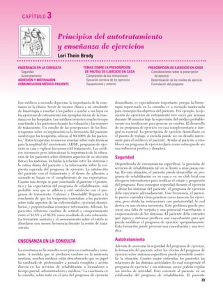 Cap. 03

23/3/06

20:41

CAPÍTULO

Página 33

3
Principios del autotratamiento
y enseñanza de ejercicios
Lori Thein Brody

ENSEÑANZA EN LA CONSULTA
Seguridad
Autotratamiento
ADHESIÓN Y MOTIVACIÓN
COMUNICACIÓN MÉDICO-PACIENTE

TEMAS SOBRE LA PRESCRIPCIÓN
DE PAUTAS DE EJERCICIO EN CASA
Comprensión de las instrucciones
Ejecución correcta de los ejercicios
Equipamiento y entorno

PRESCRIPCIÓN DE EJERCICIO EN CASA
Consideraciones sobre la prescripción
de ejercicio
Determinación de los niveles de ejercicio
Formulación del programa

Los médicos a menudo deprecian la importancia de la enseñanza en la clínica. Servir de mentor clínico a un estudiante
de fisioterapia o enseñar a los padres a ayudar a sus hijos en
los ejercicios de estiramiento son ejemplos obvios de la enseñanza en los hospitales. Los médicos invierten mucho tiempo
enseñando a los pacientes durante la evaluación y las sesiones
de tratamiento. Un estudio de las percepciones de los fisioterapeutas sobre su implicación en la formación del paciente
mostró que los terapeutas educan al 80-100% de los pacientes.1 Estos terapeutas reconocen enseñar sobre todo técnicas
para la amplitud del movimiento (ADM), programas de ejercicio en casa y explicar las razones del tratamiento. Los médicos reconocen pero infravaloran la importancia de la educación de los pacientes sobre distintos aspectos de su afección
física y los síntomas, incluidas la relación entre los síntomas y
la rutina diaria del paciente y la información sobre la respuesta esperada del programa de ejercicio. La satisfacción
del paciente con el tratamiento y el deseo de adhesión a
menudo se basan en el cumplimiento de sus expectativas.
Cuanto más tiempo se pase enseñando al paciente el pronóstico y las expectativas del programa de rehabilitación, más
probable será que se adhiera y esté satisfecho con el programa de tratamiento. Gahimer y Domholdt2 llegaron a la
conclusión de que los terapeutas enseñaban a los pacientes
sobre todo aspectos de las enfermedades, ejercicios domiciliarios, y proporcionaban consejos e información. Además, los
pacientes refirieron cambios de actitud o comportamiento
entre el 83,8% y el 86,5% como resultado de esta educación.
La formación sanitaria y el asesoramiento sobre el estrés se
abordaron con menos frecuencia durante la sesión de tratamiento.

domiciliario, es especialmente importante, porque la fisioterapia supervisada en la consulta es a menudo inadecuada
para conseguir los objetivos del paciente. Por ejemplo, la ejecución de ejercicios de estiramiento tres veces por semana
durante 30 minutos bajo la supervisión del médico probablemente sea insuficiente para generar un cambio. El desarrollo
de un programa de ejercicio en casa complementario e integral es esencial. La prescripción de ejercicio domiciliario en
el puesto de trabajo, o escuela puede ser un desafío interesante para el médico y el paciente. Ayudar al paciente a establecer un programa de ejercicio diario como rutina puede ser
una influencia positiva y duradera.

ENSEÑANZA EN LA CONSULTA

Autotratamiento

La enseñanza en la consulta es un proceso continuado y constante. A medida que se producen cambios en la asistencia
sanitaria, muchos médicos están descubriendo que su papel
ha cambiado de profesionales a jornada completa y acción
directa en los servicios de rehabilitación a formadores a
tiempo parcial, administradores y médicos.2 La enseñanza en
la consulta, sobre todo en el área del programa de ejercicio

Además de aumentar la seguridad del programa de ejercicio,
la formación del paciente sobre los efectos del programa de
ejercicio sobre síntomas específicos puede permitirle controlar la situación. Cuanto mejor entiendan los pacientes las
relaciones de las distintas actividades (lo cual comprende el
programa de ejercicio) y sus síntomas, mejor podrán regular
sus niveles de actividad. Esto convierte al paciente en un
colaborador del programa de rehabilitación. El paciente

Seguridad
Dependiendo de circunstancias específicas, la provisión de
servicios de rehabilitación tal vez se limite a unas pocas visitas. En esta situación, el paciente puede desarrollar un programa de rehabilitación en su casa o en un club local con
chequeos intermitentes para verificar el estado y progresión
del programa. Para conseguir seguridad durante el ejercicio
y aliviar los síntomas del paciente, el programa de ejercicio
debe ejecutarse adecuadamente. Con frecuencia, el paciente parece entender cómo practicar correctamente los ejercicios, pero olvida las instrucciones con posterioridad, lo cual
deriva en una técnica incorrecta. Este problema puede provocar una falta de mejoría y una potencial exacerbación o
empeoramiento de los síntomas. El paciente debe entender
qué signos y síntomas predicen una exacerbación para que
pueda modificar el programa de ejercicio apropiadamente.
Esta formación puede prevenir una exacerbación y una recidiva.

33

 