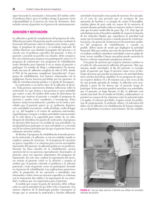 Cap. 03

23/3/06

20:41

Página 34

34

Unidad I: bases del ejercicio terapéutico
...................................................................................................................................................

sigue buscando la orientación y formación del médico sobre
el problema físico, pero el médico otorga al paciente cierta
responsabilidad en el proceso de toma de decisiones. Este
método orienta al paciente en el proceso de autotratamiento.

ADHESIÓN Y MOTIVACIÓN
La adhesión o grado de cumplimiento del programa de rehabilitación por parte del paciente puede aumentar mediante la
formación del paciente sobre la relación entre lesión o patología, el programa de ejercicio y el resultado esperado. El
médico discierne con claridad el propósito del ejercicio y el
vínculo con el problema específico del paciente, si bien el
paciente a menudo no percibe esa relación. Debe comprender esta relación para asegurar una participación activa en el
programa de tratamiento. Los programas de rehabilitación
mejor diseñados poco lograrán si no se anima al paciente a
participar. Un estudio de Sluijs y colaboradores3 ha demostrado una tasa de adhesión completa de sólo el 35%, donde
el 76% de los pacientes cumplieron "parcialmente" el programa de rehabilitación. Los factores relacionados con la
negligencia fueron barreras percibidas por los pacientes, la
falta de retroalimentación positiva y el grado de desamparo.
La motivación es un factor clave de la adhesión al ejercicio. Toda persona experimenta distintas influencias sobre la
motivación. Lo que motiva a una persona es poco probable
que motive a otra. El médico debe tratar de determinar los
factores que motivan al paciente a cumplir el programa de
ejercicio y usarlos como «zanahoria» o recompensa. Estos
factores varían tremendamente y pueden ser la vuelta a actividades que el paciente quiere (p. ej., jardinería, deportes,
ocio, actividades recreativas), vuelta al trabajo, vuelta al hogar
(p. ej., del hospital o el centro de asistencia intermedia),
capacidad para comprar o realizar actividades instrumentales
de la vida diaria o la capacidad para cuidar de un niño.
Después de identificar los puntos de motivación, el programa
de ejercicio debe hacerse a la medida de esas actividades. La
incapacidad para participar en estas actividades es a menudo
una de las razones primarias por las que el paciente busca inicialmente atención médica.
Al diseñar el programa de rehabilitación teniendo presentes la motivación y la adhesión, se irá con cuidado cuando se
empleen «pautas de ejercicios». Si el programa de ejercicios
no parece específico o se relaciona poco con las necesidades
funcionales del paciente, la adhesión podría ser un problema.
Durante las fases iniciales de la rehabilitación, ciertos
ejercicios tal vez no parezcan especialmente «funcionales» al
paciente, pero son aspectos importantes del programa de
tratamiento. En este caso, explicar la importancia del ejercicio enseña al paciente cómo es la afección y asegura al
médico que el paciente entiende el problema y la solución
potencial, y trata al paciente como un participante formado
en el proceso de rehabilitación. Las explicaciones posteriores
sobre la progresión de los ejercicios a actividades más
funcionales o sobre cómo un ejercicio específico se relaciona
con la motivación dan validez a la importancia de esa actividad y verifican que son importantes para el paciente.
A medida que avance la pauta de ejercicios, debe reflejar
cada vez más la actividad a la que debe volver el paciente. Los
mismos objetivos de la fisioterapia pueden conseguirse al
tiempo que se aumenta la motivación y función utilizando

actividades funcionales como pauta de ejercicio. Por ejemplo,
en el caso de una persona que se recupera de una
operación de hombro y es incapaz de vaciar el lavavajillas,
cambiar platos de peso cada vez mayor de la encimera al
armario durante períodos cada vez mayores motiva e interesa
más que levantar medio kilo de peso (fig. 3.1). Este tipo de
actividad presenta el beneficio añadido de requerir la función
de los músculos distales que reproducen la actividad real
mejor que levantando un peso o usando gomas de resistencia.
Las pesas y las gomas de resistencia son herramientas auxiliares del programa de rehabilitación y, cuando es
posible, deben usarse de modo que dupliquen la actividad
funcional. Más que realizar una serie de ejercicios de hombro
en el plano cardinal, reproducir actividades como un golpe de
tenis, serrar, rastrillar o lanzar una pelota puede aumentar la
fuerza y reforzar importantes programas motores.
Una pauta de ejercicio que requiera mínimos cambios en
el estilo de vida aumenta la adhesión del paciente. Más que
intentar añadir actividades al día del paciente (a menudo
pedir al paciente que haga el ejercicio varias veces al día),
elegir ejercicios que puedan incorporarse a la actividad diaria
tiene muchos beneficios añadidos. Si un programa de ejercicio requiere dedicar 15 o 30 minutos una o dos veces al día
de una jornada apretada de trabajo, la adhesión será complicada a pesar de los deseos que el paciente tenga de
participar. Si los ejercicios pueden mezclarse con actividades
que el paciente ya haga durante el día, la adhesión será
mucho más fácil. En el estudio de Fields y colaboradores4 se
practicó un examen de las relaciones entre la automotivación
y la apatía, el esfuerzo percibido, el apoyo social, los problemas de programación, el ambiente clínico y la tolerancia del
dolor con la adhesión a la rehabilitación de lesiones deportivas en deportistas recreativos universitarios. De las variables

FIGURA 3.1 Hay que elegir ejercicios a domicilio que reflejen las actividades
habituales del paciente.

 