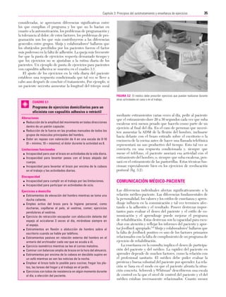 Cap. 03

23/3/06

20:41

Página 35

35
Capítulo 3: Principios del autotratamiento y enseñanza de ejercicios
....................................................................................................................................................
consideradas, se apreciaron diferencias significativas entre
los que cumplían el programa y los que no lo hacían en
cuanto a la automotivación, los problemas de programación y
la tolerancia al dolor; de estos factores, los problemas de programación son los que más contribuyeron a las diferencias
generales entre grupos. Sluijs y colaboradores3 hallaron que
los obstáculos percibidos por los pacientes fueron el factor
más poderoso en la falta de adhesión. La queja más frecuente
fue que la pauta de ejercicios requería demasiado tiempo y
que los ejercicios no se ajustaban a la rutina diaria de los
pacientes. Un ejemplo de pauta de ejercicios para pacientes
con capsulitis adhesiva se muestra en el cuadro 3.1.
El ajuste de los ejercicios en la vida diaria del paciente
establece una respuesta condicionada que tal vez se lleve a
cabo aun después de concluir el tratamiento. Por ejemplo, si
un paciente necesita aumentar la longitud del tríceps sural

CUADRO 3.1

Programa de ejercicios domiciliarios para un
oficinista con capsulitis adhesiva o retráctil
Alteraciones
G Reducción de la amplitud del movimiento en todas direcciones
dentro de un patrón capsular.
G Reducción de la fuerza en las pruebas manuales de todos los
grupos de músculos principales del hombro.
G Dolor en reposo con valoración de 4 en una escala de 0-10
(0 = mínimo; 10 = máximo); el dolor durante la actividad es 8.
Limitaciones funcionales
G Incapacidad para usar el brazo en actividades de la vida diaria.
G Incapacidad para levantar pesos con el brazo alejado del
cuerpo.
G Incapacidad para levantar el brazo por encima de la cabeza
en el trabajo y las actividades diarias.

FIGURA 3.2 El médico debe prescribir ejercicios que puedan realizarse durante
otras actividades en casa o en el trabajo.

mediante estiramientos varias veces al día, pedir al paciente
que el estiramiento dure 20 a 30 segundos cada vez que suba
escaleras será menos pesado que hacerlo como parte de un
ejercicio al final del día. En el caso de personas que necesiten aumentar la ADM de la flexión del hombro, inclinarse
hacia delante con el brazo estirado sobre el escritorio o la
encimera de la cocina antes de hacer una llamada telefónica
representará un uso productivo del tiempo. Esto tal vez se
convierta en una respuesta condicionada y, siempre que
suene el teléfono, el paciente asociará esa actividad con el
estiramiento del hombro, o, siempre que suba escaleras, pensará en el estiramiento de las pantorrillas. Estas técnicas funcionan especialmente bien en los ejercicios de reeducación
postural (fig. 3.2).

Discapacidad
G Incapacidad para cumplir en el trabajo por las limitaciones.
G Incapacidad para participar en actividades de ocio.

COMUNICACIÓN MÉDICO-PACIENTE

Ejercicios a domicilio
G Estiramientos de elevación del hombro mientras se toma una
ducha caliente.
G Empleo activo del brazo para la higiene personal, como
ducharse, cepillarse el pelo, al vestirse, comer; ejercicios
pendulares al vestirse.
G Ejercicio de retracción escapular con abducción delante del
espejo al acicalarse 3 veces al día, mirándose siempre en
el espejo.
G Estiramientos en flexión o abducción de hombro sobre el
escritorio cuando se hable por teléfono.
G Estiramientos pasivos en rotación externa del hombro en el
armario del archivador cada vez que se acuda a él.
G Ejercicio isométrico mientras se lee el correo matutino.
G Caminar con balanceo amplio de brazos en la hora del almuerzo.
G Estiramientos por encima de la cabeza en decúbito supino en
un sofá mientras se ven las noticias de la noche.
G Emplear el brazo todo lo posible para cocinar, fregar los platos, las tareas del hogar y el trabajo en el jardín.
G Ejercicios con tubos de resistencia en algún momento durante
el día; a elección del paciente.

Las diferencias individuales afectan significativamente a la
relación médico-paciente. Las diferencias fundamentales de
la personalidad, los valores y los estilos de enseñanza y aprendizaje influyen en la comunicación y tal vez terminen afectando a la adhesión y el resultado. Poseer destrezas importantes para evaluar el deseo del paciente y el estilo de comunicación y el aprendizaje puede mejorar el programa
de rehabilitación. Estas destrezas son la capacidad para escuchar con atención y reflejar los informes del paciente y aportar feedback apropiado.5,6 Sluijs y colaboradores3 hallaron que
la falta de feedback positivo es uno de los factores primarios
relacionados con la falta de cumplimiento de un programa de
ejercicio de rehabilitación.
La enseñanza en la consulta implica el deseo de participación del paciente y del médico. La rapidez del paciente en
aprender depende de muchos factores, como la relación con
el profesional sanitario. El médico debe poder evaluar la
presteza y buena voluntad del paciente por aprender. La relación se basa en el modo en que el paciente afronta la situación concreta. Schwenk y Whitman6 describieron una escala
de control en la que el nivel de control del paciente y el del
médico estaban inversamente relacionados. Cuanto menos

 