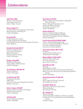 Previos+indice

23/3/06

20:19

Página v

Colaboradores

Judith Aston, MFA
Director, Aston-Patterning
Aston-Patterning Center
Incline Village, Nevada
Donna F. Bajelis, PT
Certified Hellerwork Practitioner and Teacher
Physical Therapy and Bodywork
Seattle, Washington
Stuart Bell, MS
Certified Alexander Teacher
Certified Feldenkrais Practitioner
Certified Hellerwork Structural Integration Practioner
Tulsa, Oklahoma
Kimberly D, Bennett, PhD, PT
Clinical Assistant Professor
University of Washington
Physical Therapist
Olympic Physical Therapy
Seattle, Washington
Dorothy J. Berg, MPT
Staff Physical Therapist
Virginia Mason Medical Center
Seattle, Washington
Jack Blackburn, LMP, MTS, RC
Trager Practitioner
Seattle, Washington
Lisa M. Dussault, OTR
Occupational therapist
TMD Clinic
University of Wisconsin Hospitals and Clinics
Madison, Wisconsin
Daniel J. Foppes, CHP, LMT
Assistant Instructor, Hellerwork Training
Hellerwork International
Seattle, Washington
Jeff Haller, PhD
Trainer, Feldenkrais Method
Seattle, Washington

Chuck Hanson, PT, OCS
Board Certified Clinical Specialist in Orthopedic
Physical Therapy
Owner, Therapeutic Associates, Inc.
North Lake Physical Therapy
Therapeutic Associates, Inc.
Seattle, Washington
Darlene Hertling, PT
Lecturer, Division of Physical Therapy
Department of Rehabilitation Medicine
University of Washington School of Medicine
Seattle, Washington
Carol N. Kennedy, BScPT MCPA, FCAMT
Partner, Treloar Physiotherapy Clinic
Lecturer, School of Rehabilitation Medicine
University of British Columbia
Vancouver, Columbia Británica
Susan Lefever-Button, MA, PT, ATC
President
San Juan Physicial Therapy, Inc.
Friday Harbor, Washington
Marilyn Moffat, PT, PhD, FAPTA
Professor, Physical Therapy
New York University
Nueva York, Nueva York
David Musnick, MD
Physician
Sports Medicine Clinic
The Northwest Center for Environmental Medicine
Bastyr University and University of Washington Medical
Schools
Seattle, Washington
Sandra Rusnak-Smith, PT, MA, OCS
Partner
Queens Physical Therapy Associates
Forest Hills, Nueva York
Elizabeth R. Shelly, PT
Specialist in Pelvic Floor Dysfunction
Woman’s Hospital
Baton Rouge, Luisiana
M. J. Strauhal, PT
Physical Therapist
Clinical Specialist in OB-GYN and Women’s Health
Providence St. Vincent Medical Center Rehabilitation
Services
Portland, Oregón
V

 