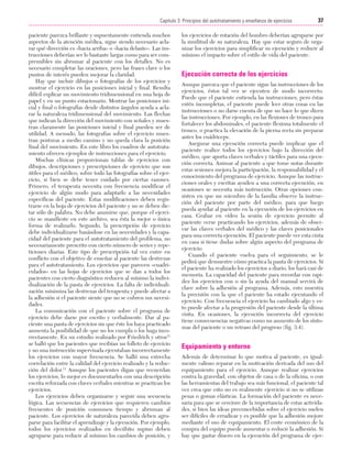 Cap. 03

23/3/06

20:41

Página 37

37
Capítulo 3: Principios del autotratamiento y enseñanza de ejercicios
....................................................................................................................................................
paciente parezca brillante y supuestamente entienda muchos
aspectos de la atención médica, sigue siendo necesario aclarar qué dirección es «hacia arriba» o «hacia delante». Las instrucciones deberían ser lo bastante largas como para ser comprensibles sin abrumar al paciente con los detalles. No es
necesario completar las oraciones, pero las frases clave o los
puntos de interés pueden mejorar la claridad.
Hay que incluir dibujos o fotografías de los ejercicios y
mostrar el ejercicio en las posiciones inicial y final. Resulta
difícil explicar un movimiento tridimensional en una hoja de
papel y en un punto estacionario. Mostrar las posiciones inicial y final o fotografías desde distintos ángulos ayuda a aclarar la naturaleza tridimensional del movimiento. Las flechas
que indican la dirección del movimiento con señales y muestran claramente las posiciones inicial y final pueden ser de
utilidad. A menudo, las fotografías sobre el ejercicio muestran posturas a medio camino y no queda clara la posición
final del movimiento. En este libro los cuadros de autotratamiento ofrecen ejemplos de instrucciones para el ejercicio.
Muchas clínicas proporcionan tablas de ejercicios con
dibujos, descripciones y prescripciones de ejercicio que son
útiles para el médico, sobre todo las fotografías sobre el ejercicio, si bien se debe tener cuidado por ciertas razones.
Primero, el terapeuta necesita con frecuencia modificar el
ejercicio de algún modo para adaptarlo a las necesidades
específicas del paciente. Estas modificaciones deben registrarse en la hoja de ejercicios del paciente y no se deben dictar sólo de palabra. No debe asumirse que, porque el ejercicio se manifieste en este archivo, sea ésta la mejor o única
forma de realizarlo. Segundo, la prescripción de ejercicio
debe individualizarse basándose en las necesidades y la capacidad del paciente para el autotratamiento del problema, no
necesariamente prescrito con cierto número de series y repeticiones diarias. Este tipo de prescripción tal vez entre en
conflicto con el objetivo de enseñar al paciente las destrezas
para el autotratamiento. Los ejercicios que parecen «cuadriculados» en las hojas de ejercicios que se dan a todos los
pacientes con cierto diagnóstico reducen al mínimo la individualización de la pauta de ejercicios. La falta de individualización minimiza las destrezas del terapeuta y puede afectar a
la adhesión si el paciente siente que no se cubren sus necesidades.
La comunicación con el paciente sobre el programa de
ejercicio debe darse por escrito y verbalmente. Dar al paciente una pauta de ejercicios sin que éste los haya practicado
aumenta la posibilidad de que no los cumpla o los haga incorrectamente. En un estudio realizado por Friedrich y otros11
se halló que los pacientes que recibían un folleto de ejercicio
y no una instrucción supervisada ejecutaban incorrectamente
los ejercicios con mayor frecuencia. Se halló una estrecha
correlación entre la calidad del ejercicio realizado y la reducción del dolor.11 Aunque los pacientes digan que recuerdan
los ejercicios, lo mejor es documentarlos con una descripción
escrita reforzada con claves verbales mientras se practican los
ejercicios.
Los ejercicios deben organizarse y seguir una secuencia
lógica. Las secuencias de ejercicios que requieren cambios
frecuentes de posición consumen tiempo y abruman al
paciente. Los ejercicios de naturaleza parecida deben agruparse para facilitar el aprendizaje y la ejecución. Por ejemplo,
todos los ejercicios realizados en decúbito supino deben
agruparse para reducir al mínimo los cambios de posición, y

los ejercicios de rotación del hombro deberían agruparse por
la similitud de su naturaleza. Hay que estar seguro de organizar los ejercicios para simplificar su ejecución y reducir al
mínimo el impacto sobre el estilo de vida del paciente.

Ejecución correcta de los ejercicios
Aunque parezca que el paciente sigue las instrucciones de los
ejercicios, éstos tal vez se ejecuten de modo incorrecto.
Puede que el paciente entienda las instrucciones, pero éstas
estén incompletas, el paciente puede leer otras cosas en las
instrucciones o no darse cuenta de que no hace lo que dicen
las instrucciones. Por ejemplo, en las flexiones de tronco para
fortalecer los abdominales, el paciente flexiona totalmente el
tronco, o practica la elevación de la pierna recta sin preparar
antes los cuádriceps.
Asegurar una ejecución correcta puede implicar que el
paciente realice todos los ejercicios bajo la dirección del
médico, que aporta claves verbales y táctiles para una ejecución correcta. Animar al paciente a que tome notas durante
estas sesiones mejora la participación, la responsabilidad y el
conocimiento del programa de ejercicio. Aunque las instrucciones orales y escritas ayuden a una correcta ejecución, en
ocasiones se necesita más instrucción. Otras opciones consisten en que un miembro de la familia observe la instrucción del paciente por parte del médico, para que luego
pueda ayudar al paciente en la ejecución de los ejercicios en
casa. Grabar en vídeo la sesión de ejercicio permite al
paciente verse practicando los ejercicios, además de observar las claves verbales del médico y las claves posicionales
para una correcta ejecución. El paciente puede ver esta cinta
en casa si tiene dudas sobre algún aspecto del programa de
ejercicio.
Cuando el paciente vuelva para el seguimiento, se le
pedirá que demuestre cómo practica la pauta de ejercicios. Si
el paciente ha realizado los ejercicios a diario, los hará casi de
memoria. La capacidad del paciente para recordar con rapidez los ejercicios con o sin la ayuda del manual servirá de
clave sobre la adhesión al programa. Además, esto muestra
la precisión con la que el paciente ha estado ejecutando el
ejercicio. Con frecuencia el ejercicio ha cambiado algo y esto puede afectar a la progresión del paciente desde la última
visita. En ocasiones, la ejecución incorrecta del ejercicio
tiene consecuencias negativas como un aumento de los síntomas del paciente o un retraso del progreso (fig. 3.4).

Equipamiento y entorno
Además de determinar lo que motiva al paciente, es igualmente valioso reparar en la motivación derivada del uso del
equipamiento para el ejercicio. Aunque realizar ejercicios
contra la gravedad, con objetos de casa o de la oficina, o con
las herramientas del trabajo sea más funcional, el paciente tal
vez crea que esto no es realmente ejercicio si no se utilizan
pesas o gomas elásticas. La formación del paciente es necesaria para que se cerciore de la importancia de estas actividades, si bien las ideas preconcebidas sobre el ejercicio suelen
ser difíciles de erradicar y es posible que la adhesión mejore
mediante el uso de equipamiento. El coste económico de la
compra del equipo puede aumentar o reducir la adhesión. Si
hay que gastar dinero en la ejecución del programa de ejer-

 