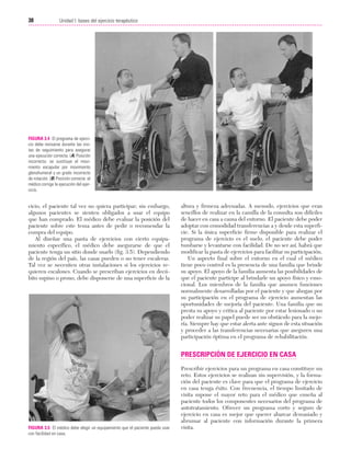 Cap. 03

23/3/06

20:41

Página 38

38

Unidad I: bases del ejercicio terapéutico
...................................................................................................................................................

FIGURA 3.4 El programa de ejercicio debe revisarse durante las visitas de seguimiento para asegurar
una ejecución correcta. (A) Posición
incorrecta: se sustituye el movimiento escapular por movimiento
glenohumeral y un grado incorrecto
de rotación. (B) Posición correcta: el
médico corrige la ejecución del ejercicio.

cicio, el paciente tal vez no quiera participar; sin embargo,
algunos pacientes se sienten obligados a usar el equipo
que han comprado. El médico debe evaluar la posición del
paciente sobre este tema antes de pedir o recomendar la
compra del equipo.
Al diseñar una pauta de ejercicios con cierto equipamiento específico, el médico debe asegurarse de que el
paciente tenga un sitio donde usarlo (fig. 3.5). Dependiendo
de la región del país, las casas pueden o no tener escaleras.
Tal vez se necesiten otras instalaciones si los ejercicios requieren escalones. Cuando se prescriban ejercicios en decúbito supino o prono, debe disponerse de una superficie de la

altura y firmeza adecuadas. A menudo, ejercicios que eran
sencillos de realizar en la camilla de la consulta son difíciles
de hacer en casa a causa del entorno. El paciente debe poder
adoptar con comodidad transferencias a y desde esta superficie. Si la única superficie firme disponible para realizar el
programa de ejercicio es el suelo, el paciente debe poder
tumbarse y levantarse con facilidad. De no ser así, habrá que
modificar la pauta de ejercicios para facilitar su participación.
Un aspecto final sobre el entorno en el cual el médico
tiene poco control es la presencia de una familia que brinde
su apoyo. El apoyo de la familia aumenta las posibilidades de
que el paciente participe al brindarle un apoyo físico y emocional. Los miembros de la familia que asumen funciones
normalmente desarrolladas por el paciente y que abogan por
su participación en el programa de ejercicio aumentan las
oportunidades de mejoría del paciente. Una familia que no
presta su apoyo y critica al paciente por estar lesionado o no
poder realizar su papel puede ser un obstáculo para la mejoría. Siempre hay que estar alerta ante signos de esta situación
y proceder a las transferencias necesarias que aseguren una
participación óptima en el programa de rehabilitación.

PRESCRIPCIÓN DE EJERCICIO EN CASA

FIGURA 3.5 El médico debe elegir un equipamiento que el paciente pueda usar
con facilidad en casa.

Prescribir ejercicios para un programa en casa constituye un
reto. Estos ejercicios se realizan sin supervisión, y la formación del paciente es clave para que el programa de ejercicio
en casa tenga éxito. Con frecuencia, el tiempo limitado de
visita supone el mayor reto para el médico que enseña al
paciente todos los componentes necesarios del programa de
autotratamiento. Ofrecer un programa corto y seguro de
ejercicio en casa es mejor que querer abarcar demasiado y
abrumar al paciente con información durante la primera
visita.

 