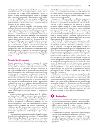 Cap. 03

23/3/06

20:41

Página 41

41
Capítulo 3: Principios del autotratamiento y enseñanza de ejercicios
....................................................................................................................................................
ción ha pasado, y el paciente estará luchando con problemas
secundarios debido a la compensación o cambios en los
movimientos por el dolor u otras alteraciones. Uno de los
mejores servicios que el médico puede ofrecer es formación
sobre cómo tratar una recidiva. La enseñanza puede incluir
el uso de modalidades como crioterapia, modificaciones
apropiadas en la actividad o durante el reposo, cambios en la
pauta de ejercicios de mantenimiento o formación sobre el
momento en que acudir al médico.
Además de prevenir la reentrada en el sistema médico
mediante el tratamiento inmediato y adecuado de los síntomas, el autotratamiento tiene el beneficio añadido de aumentar la confianza del paciente en su capacidad para tratar los
síntomas. La experiencia de la exacerbación junto con el
aprendizaje de un tratamiento adecuado a las órdenes del
médico puede reducir en gran medida la ansiedad del
paciente. Con frecuencia, los pacientes tienen miedo de participar en actividades que provoquen los síntomas, temerosos
de «volver al punto de partida» del inicio de la lesión. Saber
que la exacerbación no significa necesariamente volver a la
fase inicial y que pueden tratar con éxito el problema les da
confianza para hacer una elección de actividades apropiadas.
En último término los pacientes tal vez opten por participar
en actividades que les diviertan a expensas de estar doloridos,
pues saben que pueden tratar los síntomas con éxito y por su
cuenta.

Formulación del programa
Cuando sea posible, se formulará el programa de ejercicio
después de que se hayan estabilizado los síntomas del paciente y se hayan determinado los factores mencionados con
anterioridad (p. ej., la irritabilidad del tejido). Asegurarse de
que el paciente sabe lo que es la «línea de base» permite una
mayor comunicación entre médico y paciente sobre el comportamiento de los síntomas y los efectos del programa de
ejercicio. Los síntomas inestables o fluctuantes sin una causa
determinable dificultan la evaluación de los efectos de la
intervención. Pedir al paciente que se pronuncie sobre el
nivel «normal» de los síntomas puede ayudar a determinar la
estabilidad de éstos. Si los pacientes tienen problemas para
determinar la estabilidad de los síntomas, será necesario
enlentecer la progresión. Cuando el paciente pueda ejecutar
el mismo programa de ejercicio durante tres sesiones consecutivas sin una agudización de los síntomas, la progresión es
adecuada.
Si la intervención tiene que realizarse antes de establecer
una línea de base estable, se impondrá al paciente el menor
número de ejercicios posible. Esto reduce el impacto del
programa de ejercicio y las posibilidades de exacerbar los
síntomas. Si empeoran los síntomas del paciente, será más
sencillo determinar la causa, y se podrán introducir cambios
más apropiados. A medida que remitan los síntomas y se
estabilicen, pueden incrementarse sistemática y gradualmente las actividades. Esto se consigue aumentando el
tiempo y las repeticiones o añadiendo poco a poco nuevos
ejercicios.
La progresión del programa de ejercicio depende del estadio de la lesión, de los objetivos específicos y de la estabilidad
de los síntomas. En el caso de personas que se encuentran
entre los estadios intermedios y final de la curación y cuyos
síntomas sean estables, puede aumentar al mismo tiempo la

dificultad de varios ejercicios. Cuando los síntomas sean inestables y las exacerbaciones frecuentes, sólo debe introducirse
un cambio vez en el programa de rehabilitación. De esta forma, es más fácil identificar y remediar cualquier respuesta
positiva o negativa al cambio.
Los pacientes deben aprender a modificar el programa de
ejercicio basándose en el nivel de actividad del día. Hay que
encuadrar los ejercicios en el contexto de la actividad diaria.
Los días en que el paciente sea más activo (p. ej., tiempo
extra en el trabajo, cuidado de los niños, compras, trabajo de
jardinería), el programa de ejercicio en casa se modificará
para prevenir sobrecargas. Los días en que el paciente sea
más sedentario (p. ej., cuando haga mal tiempo o se tenga el
día libre), se incrementará el programa de ejercicio. De este
modo, el paciente empieza a conocer el impacto del nivel de
actividad general sobre los síntomas. Esto ayuda al paciente
al autotratamiento de los síntomas en el futuro.
La elección de ejercicios que pueden incorporarse a las
actividades realizadas durante el día debe ser un fundamento
de la pauta de ejercicios. Esto mejora la motivación y la adhesión al programa. Este tipo de prescripción de ejercicio
redunda en tandas cortas de ejercicio realizadas varias veces
al día. En este caso, no es probable que el paciente se ejercite en demasía en una sola sesión, lo cual reduce las posibilidades de una exacerbación de los síntomas. Además, la posibilidad de una exacerbación se reduce a pesar de que el volumen de ejercicio sea mayor que el realizado en una sola
sesión. Por ejemplo, una persona con tendinitis del Aquiles
tal vez sólo tolere dos repeticiones de 30 segundos de estiramiento de la pantorrilla por vez. Si esa persona realiza esas
dos repeticiones seis veces en el curso del día, el estiramiento
se habrá practicado 12 veces. Por el contrario, si el paciente
trata de cumplir con la pauta de ejercicios en casa después
del trabajo y después de cenar, es posible que ese día sólo se
hagan dos repeticiones.
Finalmente, se enseña al paciente que es mejor hacer algo
de ejercicio que nada, y que si tiene problemas de tiempo,
debería practicar un par de ejercicios clave. En ocasiones, otros
acontecimientos impiden completar todo el programa de ejercicio en casa a pesar del deseo del paciente por cumplirlo. Hay
que enseñar al paciente los distintos ejercicios, dando prioridad
a los más importantes si el tiempo no permite completar todo
el programa. Se subrayará la importancia de terminar todos los
ejercicios cuando el tiempo lo permita, sugiriendo que hacer
un poco de ejercicio es mejor que no hacer ninguno.

!

Puntos clave

• Los cambios en los sistemas de asistencia sanitaria requieren una mayor formación del paciente y autotratamiento.
• La seguridad del paciente es el tema prioritario cuando se
elabore la prescripción de ejercicio en casa.
• El programa de tratamiento mejor diseñado tiene poco
valor si el paciente no cumple las recomendaciones del
médico.
• El médico debe determinar lo que motiva al paciente para
mejorar las posibilidades de adhesión al programa.
• Los ejercicios que requieran menos cambios en el estilo
de vida e impongan cambios que imiten las actividades
habituales del paciente pueden aumentar la adhesión al
programa.

 