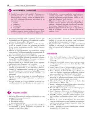 Cap. 03

23/3/06

20:41

Página 42

42

Unidad I: bases del ejercicio terapéutico
...................................................................................................................................................

✍

ACTIVIDADES DE LABORATORIO

1. Estudia el caso clínico 6 de la unidad 7. Elabora un programa de ejercicio en casa para este paciente. Incluye
instrucciones por escrito y dibujos de todos los ejercicios. Se le enseñará el programa apoyándose en las
siguientes emociones:
a. Empatía
b. Desinterés
c. Precipitación
d. Inseguridad
2. Utilizando los ejercicios elegidos para la primera cuestión,
modifícalos para que puedan realizarse durante el día,
incorporando los ejercicios a la vida diaria del paciente.

• La comunicación entre médico y paciente mejorará si se
definen los deseos del paciente de aprender y se escuchan
activamente las necesidades del paciente.
• Hay que incluir instrucciones verbales y escritas en el programa de ejercicio en casa. Los ejercicios por escrito
deben mostrar las posiciones inicial y final, y cualquier
tipo de precauciones.
• Durante las visitas posteriores, el paciente debe mostrar
cómo realiza el programa de ejercicio para asegurarse de
que los ejercicios se ejecutan correctamente.
• En la elección del ejercicio en casa influyen la agudeza de
la lesión, la irritabilidad del tejido, la estabilidad de los síntomas, el tiempo disponible para el ejercicio y los factores
que afectan a la duración del seguimiento.
• La exacerbación de los síntomas puede ser una experiencia formativa para el paciente si se le enseña.
• Los pacientes deben aprender a modificar su pauta de
ejercicio en casa basándose en otras actividades y síntomas.
• Conocer el comportamiento «normal» de los síntomas
permite a los pacientes reconocer con facilidad las exacerbaciones y controlar la elección de las actividades y su
intensidad.
• Hay que identificar pronto todas las barreras lingüísticas,
educativas, visuales o auditivas para hacer las adaptaciones
adecuadas.
• Hay que priorizar los ejercicios para que el paciente ejecute los más efectivos aquellos días con más ocupaciones.

?

Preguntas críticas

1. En qué se diferenciaría la enseñanza de ejercicio en casa
para pacientes con predominio de:
a. Aprendizaje visual
b. Aprendizaje auditivo
c. Aprendizaje cinestésico
2. Piensa en el paciente de la pregunta 1 de las Actividades
de laboratorio. ¿Cómo le presentarías un programa de
ejercicio en casa si fuera ciego?

3. Utilizando los ejercicios empleados para la primera
cuestión, da prioridad a los ejercicios del paciente, y
explícale las razones de esta prioridad. Utiliza un lenguaje que el paciente pueda entender.
4. El paciente desea volver a practicar algún tipo de
deporte. Elige dos ejercicios que ya se hayan prescrito al
paciente y modifícalos para que reproduzcan la actividad
deportiva que el paciente desea volver a practicar.
5. Enseña a alguien más de la clase que no sepa atarse el
nudo de la corbata a hacerlo sin mirarse y sin usar las
palabras sí o no.

3. Un paciente vuelve a la consulta y te dice que no hizo el
ejercicio en casa por falta de tiempo. ¿Qué le responderías? ¿Cuál sería tu estrategia y tus razones?
4. Un paciente vuelve a la consulta y te dice que no hizo el
ejercicio en casa porque los ejercicios le causaban dolor.
¿Qué le responderías? ¿Cuál sería tu estrategia y tus razones?

BIBLIOGRAFÍA
1. Chase L, Elkins JA, Readinger J, Shepard KF. Perceptions of
physical therapists toward patient education. Phys Ther. 1993;
73:787-796.
2. Gahimer JE, Domholdt E. Amount of patient education in physical therapy practice and perceived effects. Phys Ther. 1996;
76:1089-1096.
3. Sluijs EM, Kok GJ, van der Zee J. Correlates of exercise compliance in physical therapy. Phys Ther. 1993; 73:771-787.
4. Fields J, Murphey M, Horodyski MB, Stopka C. Factors associated with adherence to sport injury rehabilitation in collegeage recreational athletes. J Sport Rehab. 1995; 9:172-180.
5. Gieck J. Psychological considerations for rehabilitation. En:
Prentice W, ed. Rehabilitation Techniques in Sports Medicine.
2. ed. St. Louis: Mosby-Year Book; 1994:238-252.
6. Schwenk TL, Whitman N. The Physician as Teacher. Baltimore: Williams & Wilkins; 1987.
7. Brophy J. Research on the self-fulfilling prophecy and teacher
expectations. J Ed Psychol. 1983; 75:631-661.
8. Fisher A. Adherence to sports injury rehabilitation programmes. Sports Med. 1990; 9:151-158.
9. Horn T. Expectancy effects in the interscholastic athletic setting: methodological concerns. J Sport Psychol. 1984;6:60-76.
10. Wilder KC. Clinician's expectations and their impact on an athlete's compliance in rehabilitation. J Sport Rehab. 1994; 3:168175.
11. Friedrich M, Cermak T, Maderbacher P. The effect of brochure use versus therapist teaching on patients performing therapeutic exercise and on changes in impairment status. Phys
Ther. 1996; 76:1082-1088.
12. Curwin S, Stanish WD. Tendinitis: Its Etiology and Treatment.
Lexington, MA: DC Heath; 1984.

 