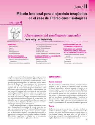 Cap. 04

23/3/06

20:40

Página 43

UNIDAD

II

Método funcional para el ejercicio terapéutico
en el caso de alteraciones fisiológicas
CAPÍTULO 4

Alteraciones del rendimiento muscular
Carrie Hall y Lori Thein Brody
DEFINICIONES
Fuerza muscular
Fuerza
Momento
Trabajo y potencia
Acciones musculares
MORFOLOGÍA Y FISIOLOGÍA
DEL RENDIMIENTO MUSCULAR
Estructura macroscópica del músculo
esquelético
Ultraestructura del músculo esquelético

Procesos químicos y mecánicos durante
la contracción y relajación
Tipos de fibras musculares
Unidad motora
Gradación de la fuerza
Factores que afectan al rendimiento muscular
CAUSAS Y EFECTOS DE LA REDUCCIÓN DEL
RENDIMIENTO MUSCULAR
Patología neurológica
Distensión muscular
Desuso y desentrenamiento

Las alteraciones del rendimiento muscular son producto de
muchas afecciones. Los daños directos del músculo, los factores biomecánicos, las limitaciones cardiovasculares, la descoordinación neuromuscular o las patologías limitan la producción de fuerza. El empeoramiento del rendimiento
muscular se puede subclasificar atendiendo a la alteración en
la producción de fuerza, momento, potencia o trabajo. Estas
alteraciones deben relacionarse directa o indirectamente con
una limitación funcional o la prevención de una limitación
funcional para justificar la intervención con ejercicio terapéutico. Por ejemplo, una persona con incapacidad muscular
para llevar una bolsa de la compra necesita una intervención
para lograr esta actividad instrumental de la vida diaria. Un
trabajador que no tenga capacidad muscular para mantener
una postura eficaz durante el día laboral requiere una intervención que prevenga dicha discapacidad.
Aunque no pueda hablarse de toda la información científica y clínica sobre la producción de fuerza, momento, trabajo y potencia, en este capítulo sentamos las bases de este
elemento importante de la aplicación del ejercicio terapéutico. Se definen los términos y conceptos fundamentales, se
practica una revisión de la morfología y fisiología esenciales
del músculo esquelético en relación con el rendimiento
muscular, y se presentan las aplicaciones clínicas.

EXPLORACIÓN Y EVALUACIÓN
DEL RENDIMIENTO MUSCULAR
INTERVENCIÓN CON EJERCICIO
TERAPÉUTICO PARA LAS ALTERACIONES EN EL RENDIMIENTO MUSCULAR
Adaptaciones fisiológicas al ejercicio
resistido
Actividades para aumentar el rendimiento
muscular
Dosificación
Precauciones y contraindicaciones

DEFINICIONES
Fuerza muscular
Las alteraciones del rendimiento muscular suelen tratarlas los
médicos y por lo general se describen como un déficit
de fuerza; sin embargo, la fuerza muscular (strength) es un
término relativo y carece de una definición clara. La fuerza
muscular suele definirse como la fuerza máxima que desarrolla un músculo durante una sola contracción. No obstante, la
fuerza física es el resultado de interacciones complejas de los
sistemas neurológico, muscular, biomecánico y cognitivo. La
fuerza muscular se evalúa atendiendo a la fuerza, momento,
trabajo y potencia. Si hay que tomar decisiones adecuadas respecto a estas alteraciones, se necesitan definiciones operativas.

Fuerza
La fuerza es un agente que produce o tiende a producir un
cambio en el estado de reposo o movimiento de un objeto.1 Por
ejemplo, una pelota parada en un terreno de juego seguirá en
esta posición a menos que actúe sobre ella una fuerza. La
fuerza, que se describe en unidades métricas de newtons, se
explica algebraicamente con la siguiente ecuación:

43

 