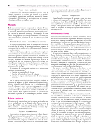 Cap. 04

23/3/06

20:40

Página 44

44

Unidad II: Método funcional para el ejercicio terapéutico en el caso de alteraciones fisiológicas
...................................................................................................................................................

Fuerza = masa x aceleración
La dinámica es el estudio de las fuerzas aplicadas sobre el
cuerpo. Algunos de los factores que influyen en la producción de fuerza muscular son la aferencia neuronal, la disposición mecánica del músculo, su área transversal, su composición y tipo de fibras, la edad y el sexo.1

Momento
Todo movimiento humano comprende la rotación de segmentos corporales sobre sus ejes articulares. Estas acciones
se producen por interacción de fuerzas procedentes de cargas externas y actividad muscular. La capacidad de una
fuerza para producir rotación es el momento. El momento
representa el efecto rotacional de una fuerza con respecto a
un eje:
Momento de una fuerza = fuerza x brazo de momento
El brazo de momento o brazo de palanca es la distancia
perpendicular de la línea de acción de una fuerza respecto al
eje de rotación. La unidad métrica del momento de fuerza es
el newton-metro.
Clínicamente, la palabra fuerza muscular suele emplearse
como sinónimo de momento de fuerza. El sistema musculoesquelético produce grandes cantidades de momento de
fuerza durante las actividades diarias como caminar, levantar
objetos y levantarse de la cama. Es incorrecto llegar a la
conclusión de que una persona es «fuerte» sólo porque sus
músculos generen grandes fuerzas. Sería un error tan grande
como decir que una persona es fuerte sólo porque sus brazos
de palanca sean grandes.
El momento de fuerza puede alterarse en la biomecánica
mediante tres estrategias:
• Cambiar la magnitud de la fuerza.
• Cambiar la longitud del brazo de palanca.
• Cambiar el ángulo entre la dirección de la fuerza y su
momento.
En el sistema musculoesquelético humano, cambiar la
magnitud de la fuerza (es decir, la capacidad de producir tensión del músculo) puede hacerse con el entrenamiento. El
brazo de palanca se reduce poniendo una carga más cerca del
cuerpo, y el ángulo entre la fuerza y el brazo de momento
cambia alterando el alineamiento articular mediante la educación postural. Este capítulo se dedica a las variables que
afectan a la capacidad de los músculos para producir tensión.

Trabajo y potencia
El trabajo es la magnitud de una fuerza que actúa sobre un
objeto multiplicada por la distancia sobre la que actúa la
fuerza. La unidad empleada para describir el trabajo es el
julio, y equivale a 1 newton-metro. El trabajo se expresa algebraicamente mediante esta ecuación:
Trabajo = fuerza x distancia
La potencia es la tasa de ejecución de un trabajo. La unidad de potencia en el sistema métrico es el vatio, que equivale a 1 julio/segundo. La potencia se determina mediante un
único movimiento corporal, mediante una serie de movimientos o mediante un gran número de movimientos repeti-

tivos, como en el caso del ejercicio aeróbico. La potencia se
expresa algebraicamente con esta ecuación:
Potencia = trabajo/tiempo
Para el sencillo movimiento de levantar o bajar una pesa,
el músculo debe superar el peso de la extremidad y la pesa en
sí, actuando a cierta distancia del eje de rotación a través de
una amplitud de movimiento (ADM) y durante cierto
tiempo. Este ejemplo resume los aspectos prácticos de la
fuerza, el momento, el trabajo y la potencia en el entrenamiento resistido.

Acciones musculares
Una deficiente definición de las acciones musculares puede
ser fuente de confusión e imprecisión. El ejercicio resistido
utiliza varios tipos de contracción muscular para mejorar las
alteraciones del rendimiento muscular. Las acciones musculares se dividen en dos categorías generales: estáticas y dinámicas. Una acción muscular estática, que se denominaba tradicionalmente isométrica, es una contracción en la que se
desarrolla fuerza sin movimiento alguno sobre un eje, por lo
que no se produce trabajo.
El resto de acciones musculares conllevan movimiento y se
llaman dinámicas o isotónicas. Una contracción isotónica es
una fuerza uniforme que se desarrolla durante una acción
muscular dinámica. Ninguna acción muscular dinámica emplea una fuerza constante debido a los cambios en la ventaja
mecánica y la longitud de los músculos. Isotónico es por tanto
un término inapropiado para describir el rendimiento del ejercicio humano y se prefiere el término dinámico.
Las acciones musculares dinámicas se describen a su vez
como concéntricas y excéntricas. El término concéntrico describe una contracción con acortamiento del músculo. Las
contracciones excéntricas difieren de las contracciones concéntricas y las isométricas en varios puntos importantes. Por
unidad contráctil se puede generar más tensión excéntrica
que concéntricamente y con un coste metabólico inferior (es
decir, se emplea menos energía derivada del ATP).2 Las contracciones excéntricas son un componente importante de los
patrones de movimiento funcional (p. ej., para desacelerar las
extremidades durante el movimiento), son la forma más eficiente de energía y, de todas las acciones musculares, son las
que generan la máxima tensión entre los distintos tipos de
acciones musculares.
El término isocinético describe las contracciones musculares concéntricas o excéntricas en las que se mantiene una
velocidad constante durante la acción muscular. Una persona
puede ejercer una fuerza continua usando un aparato isocinético, el cual proporciona una superficie de resistencia que
restringe el movimiento a una velocidad constante y establecida. Se produce cierta aceleración y desaceleración cuando
la persona acelera la extremidad que pasa de una posición en
reposo a la velocidad actual, y desacelera la extremidad para
cambiar de dirección. Al reducir la velocidad del aparato isocinético, la extremidad se mueve a una velocidad constante.
Como el aparato no puede acelerarse y superar la velocidad
actual, a cualquier fuerza desequilibrada y ejercida se le
opone una fuerza igual y opuesta. Esta fuerza muscular
puede medirse, reproducirse en una pantalla, registrarse o
usarse como retroalimentación visual. Aunque el aparato iso-

 