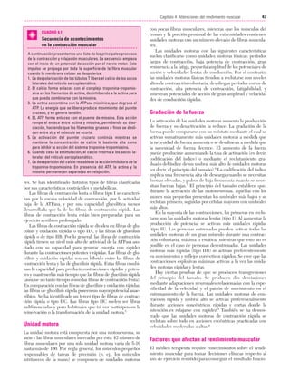 Cap. 04

23/3/06

20:40

Página 47

47
Capítulo 4: Alteraciones del rendimiento muscular
....................................................................................................................................................
CUADRO 4.1

Secuencia de acontecimientos
en la contracción muscular
A continuación presentamos una lista de los principales procesos
de la contracción y relajación musculares. La secuencia empieza
con el inicio de un potencial de acción por el nervio motor. Este
impulso se propaga por toda la superficie de la fibra muscular
cuando la membrana celular se despolariza.
1. La despolarización de los túbulos T libera el calcio de los sacos
laterales del retículo sarcoplasmático.
2. El calcio forma enlaces con el complejo troponina-tropomiosina en los filamentos de actina, desinhibiendo a la actina para
que pueda combinarse con la miosina.
3. La actina se combina con la ATPasa miosínica, que degrada el
ATP. La energía que se libera produce movimiento del puente
cruzado, y se genera tensión.
4. EL ATP forma enlaces con el puente de miosina. Esta acción
rompe el enlace entre actina y miosina, permitiendo su disociación, haciendo que los filamentos gruesos y finos se deslicen entre sí, y el músculo se acorta.
5. La activación del puente cruzado continúa mientras se
mantiene la concentración de calcio lo bastante alta como
para inhibir la acción del sistema troponina-tropomiosina.
6. Cuando cesa la estimulación, el calcio retorna a los sacos laterales del retículo sarcoplasmático.
7. La desaparición del calcio restablece la acción inhibidora de la
troponina-tropomiosina. En presencia del ATP, la actina y la
miosina permanecen separadas en relajación.

res. Se han identificado distintos tipos de fibras clasificadas
por sus características contráctiles y metabólicas.
Las fibras de contracción lenta o fibras tipo I se caracterizan por la escasa velocidad de contracción, por la actividad
baja de la ATPasa, y por una capacidad glucolítica menos
desarrollada que la de las fibras de contracción rápida. Las
fibras de contracción lenta están bien preparadas para un
ejercicio aeróbico prolongado.
Las fibras de contracción rápida se dividen en fibras de glucólisis y oxidación rápidas o tipo IIA, y las fibras de glucólisis
rápida o de tipo IIB. Por lo general, las fibras de contracción
rápida tienen un nivel más alto de actividad de la ATPasa asociado con su capacidad para generar energía con rapidez
durante las contracciones potentes y rápidas. Las fibras de glucólisis y oxidación rápidas son un híbrido entre las fibras de
contracción lenta y las de glucólisis rápida. Estas fibras combinan la capacidad para producir contracciones rápidas y potentes y mantenerlas más tiempo que las fibras de glucólisis rápida
(aunque no tanto tiempo como las fibras de contracción lenta).
En comparación con las fibras de glucólisis y oxidación rápidas,
las fibras de glucólisis rápida poseen un mayor potencial anaeróbico. Se ha identificado un tercer tipo de fibras de contracción rápida o tipo IIC. Las fibras tipo IIC suelen ser fibras
indiferenciadas y poco habituales que tal vez participen en la
reinervación o la transformación de la unidad motora.5

Unidad motora
La unidad motora está compuesta por una motoneurona, su
axón y las fibras musculares inervadas por ésta. El número de
fibras musculares por una sola unidad motora varía de 5-10
hasta más de 100. Por regla general, los músculos pequeños
responsables de tareas de precisión (p. ej., los músculos
intrínsecos de la mano) se componen de unidades motoras

con pocas fibras musculares, mientras que los músculos del
tronco y la porción proximal de las extremidades contienen
unidades motoras con un número elevado de fibras musculares.
Las unidades motoras con las siguientes características
suelen clasificarse como unidades motoras tónicas: períodos
largos de contracción, baja potencia de contracción, gran
resistencia a la fatiga, pequeña amplitud de los potenciales de
acción y velocidades lentas de conducción. Por el contrario,
las unidades motoras fásicas tienden a reclutarse con niveles
altos de contracción voluntaria, despliegan períodos cortos de
contracción, alta potencia de contracción, fatigabilidad, y
muestran potenciales de acción de gran amplitud y velocidades de conducción rápidas.

Gradación de la fuerza
La activación de las unidades motoras aumenta la producción
de fuerza y su desactivación la reduce. La gradación de la
fuerza puede compararse con un reóstato mediante el cual se
activan sumativamente más unidades motoras a medida que
la necesidad de fuerza aumenta o se desalinean a medida que
la necesidad de fuerza decrece. El aumento de la fuerza
puede producirse aumentando la tasa de activación (es decir,
codificación del índice) o mediante el reclutamiento graduado del índice de un umbral más alto de unidades motoras
(es decir, el principio del tamaño).6 La codificación del índice
implica una frecuencia alta de descarga cuando se necesitan
fuerzas elevadas, y pulsos de baja frecuencia cuando se necesitan fuerzas bajas.7 El principio del tamaño establece que,
durante la activación de las motoneuronas, aquéllas con los
axones más pequeños presentan los umbrales más bajos y se
reclutan primero, seguidas por células mayores con umbrales
más altos.
En la mayoría de las contracciones, las primeras en reclutarse son las unidades motoras lentas (tipo I). Al aumentar la
producción de potencia, se activan más unidades rápidas
(tipo II). Las personas entrenadas pueden activar todas las
unidades motoras de un gran músculo durante una contracción voluntaria, máxima o estática, mientras que esto no es
posible en el caso de personas desentrenadas. Las unidades
motoras más rápidas (tipo IIB) se activan preferentemente
en movimientos y reflejos correctivos rápidos. Se cree que las
contracciones explosivas máximas activan a la vez las unidades motoras rápidas y lentas.
Hay ciertas pruebas de que se producen transgresiones
del principio del tamaño. Se producen dos desviaciones
mediante adaptaciones neuronales relacionadas con la especificidad de la velocidad y el patrón de movimiento en el
entrenamiento de la fuerza. Las unidades motoras de contracción rápida y umbral alto se activan preferencialmente
durante acciones concéntricas rápidas y cortas donde la
intención es relajarse con rapidez.8 También se ha demostrado que las unidades motoras de contracción rápida se
reclutan sobre todo en acciones excéntricas practicadas con
velocidades moderadas a altas.9

Factores que afectan al rendimiento muscular
El médico terapeuta require conocimientos sobre el rendimiento muscular para tomar decisiones clínicas respecto al
uso de ejercicio resistido para conseguir el resultado funcio-

 