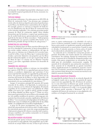 23/3/06

20:40

Página 48

48

nal deseado. El resultado funcional debe relacionarse con la
necesidad de mejorar la producción de fuerza, momento, trabajo o potencia.

TIPO DE FIBRAS
Las personas sedentarias y los niños poseen un 45%-55% de
fibras de contracción lenta.10 Las personas que consiguen
niveles altos de destreza deportiva presentan la predominancia de fibras y las distribuciones características de su deporte.
Por ejemplo, quienes se entrenan en deportes de fondo tienen una distribución más alta de fibras de contracción lenta
en los músculos implicados, y los velocistas presentan predominancia de fibras de contracción rápida. Otros estudios
demuestran que los hombres y mujeres que practican pruebas de medio fondo tienen aproximadamente un porcentaje
igual de los dos tipos de fibras musculares.11 Todo programa
de rehabilitación con ejercicio resistido debe basarse en la
distribución probable del tipo de fibras de cada persona.12

DIÁMETRO DE LAS FIBRAS
Aunque los distintos tipos de fibras muestran diferencias claras en la velocidad de contracción, la fuerza desarrollada en
una acción estática máxima es independiente del tipo de
fibra, pero se relaciona con el diámetro de la sección transversal de la fibra. Como las fibras tipo I (contracción lenta)
tienden a presentar diámetros más pequeños que las fibras
tipo II (contracción rápida), se cree que un porcentaje alto de
las fibras de tipo I se asocian con un diámetro muscular
menor y, por tanto, capacidades inferiores de desarrollo de
fuerza.13

TAMAÑO DEL MÚSCULO
Cuando los músculos adultos se entrenan con intensidades
que superen el 60-70% de su capacidad para generar fuerza
máxima, se producen adaptaciones que aumentan el área
transversal total del músculo y la capacidad de producción de
fuerza. El aumento del tamaño del músculo deriva de los
aumentos del tamaño de las fibras (es decir, hipertrofia), del
número de fibras (es decir, hiperplasia), del tejido conjuntivo
instersticial o de una combinación de estos factores.14,15
Aunque el mecanismo principal del aumento del tamaño
muscular de los adultos es la hipertrofia, la controversia en
curso se relaciona con la evidencia de hiperplasia. El músculo
esquelético de los mamíferos posee una población de células
satélite o de reserva que, cuando se activan, pueden reemplazar las fibras dañadas con fibras nuevas.16,17 Existe un mecanismo para la generación de nuevas fibras en los animales adultos. Los modelos científicos de ejercicio y sobrecarga por estiramiento han demostrado aumentos significativos del número
de fibras.14 Los mecanismos de la hiperplasia de las fibras probablemente sean el resultado de la proliferación de las células
satélite y la multiplicación de las fibras longitudinales.14
A pesar de las pocas investigaciones que hay sobre el
efecto del entrenamiento de la fuerza sobre el tejido conjuntivo intersticial, parece que, como éste ocupa una proporción
relativamente pequeña del volumen muscular total, su potencial para contribuir a los cambios sustanciales en el tamaño
muscular es limitado.18

Velocidad de acortamiento (cm·s-1)

Unidad II: Método funcional para el ejercicio terapéutico en el caso de alteraciones fisiológicas
...................................................................................................................................................

Carga (g)
FIGURA 4.5 Relación entre la fuerza y la velocidad de acortamiento en una contracción muscular acortada.

activa se ajusta continuamente a la velocidad a la cual se
mueve el sistema contráctil. Cuando la carga es pequeña, la
fuerza activa puede ser igualmente pequeña aumentando la
velocidad de acortamiento en consecuencia. Cuando la carga
es elevada, el músculo aumenta su fuerza activa al mismo
nivel reduciendo la velocidad de acortamiento19 (fig. 4.5).
La reducción de la velocidad de contracción permite al
paciente desarrollar más tensión durante las contracciones
concéntricas. Sin embargo, durante las contracciones excéntricas, el aumento de la velocidad de elongación produce más
tensión. Esto parece proporcionar un mecanismo de seguridad para las extremidades excesivamente cargadas. El
aumento de la velocidad de una contracción concéntrica (es
decir, aumento de la velocidad de un aparato isocinético)
reduce significativamente la cantidad de momento concéntrico. Por el contrario, aumentar la velocidad de una contracción excéntrica hasta alcanzar una meseta incrementa la cantidad de momento desarrollada.

RELACIÓN LONGITUD-TENSIÓN
La capacidad de producir fuerza de un músculo depende de
su longitud: cuanto más se acerque a su posición de reposo,
mayor será esta capacidad (fig. 4.6). El número de sarcómeras en serie determina la distancia que puede acortarse el
músculo y la longitud en la que se produce la fuerza máxima.
El número de sarcómeras no es fijo, y en el músculo adulto,
este número puede aumentar o disminuir20 (fig. 4.7). La
regulación del número de sarcómeras es una adaptación a los
cambios en la longitud funcional de un músculo.

Fuerza (%)

Cap. 04

RELACIÓN FUERZA-VELOCIDAD
El músculo puede ajustar su fuerza activa para contrarrestar
con precisión la carga aplicada. Esta propiedad, que lo diferencia de un cuerpo elástico sin más, se basa en que la fuerza

Longitud de las sarcómeras (µm)
FIGURA 4.6 Relación entre la longitud muscular y el desarrollo de la fuerza.

 