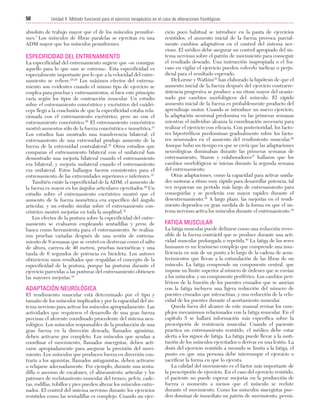 Cap. 04

23/3/06

20:40

Página 50

50

Unidad II: Método funcional para el ejercicio terapéutico en el caso de alteraciones fisiológicas
...................................................................................................................................................

absoluto de trabajo mayor que el de los músculos penniformes.7 Los músculos de fibras paralelas se ejercitan en una
ADM mayor que los músculos penniformes.

ESPECIFICIDAD DEL ENTRENAMIENTO
La especificidad del entrenamiento sugiere que «se consigue
aquello para lo que uno se entrena». Esta especificidad es
especialmente importante por lo que a la velocidad del entrenamiento se refiere.28,29 Los máximos efectos del entrenamiento son evidentes cuando el mismo tipo de ejercicio se
emplea para pruebas y entrenamientos, si bien este principio
varía según los tipos de contracción muscular. Un estudio
sobre el entrenamiento concéntrico y excéntrico del cuádriceps llegó a la conclusión de que la especificidad estaba relacionada con el entrenamiento excéntrico, pero no con el
entrenamiento concéntrico.30 El entrenamiento concéntrico
mostró aumentos sólo de la fuerza concéntrica e isométrica.31
Los estudios han mostrado una transferencia bilateral; el
entrenamiento de una extremidad produjo aumento de la
fuerza de la extremidad contralateral.32 Otros estudios que
comparan el entrenamiento bilateral con el unilateral han
demostrado una mejoría bilateral cuando el entrenamiento
era bilateral, y mejoría unilateral cuando el entrenamiento
era unilateral. Estos hallazgos fueron consistentes para el
entrenamiento de las extremidades superiores e inferiores.33
También existe la especificidad de la ADM; el aumento de
la fuerza es mayor en los ángulos articulares ejercitados.28 Un
estudio sobre el entrenamiento excéntrico mostró que el
aumento de la fuerza isométrica era específico del ángulo
articular, y un estudio similar sobre el entrenamiento concéntrico mostró mejorías en toda la amplitud.32
Los efectos de la postura sobre la especificidad del entrenamiento se evaluaron empleando sentadillas y press de
banca como herramienta para el entrenamiento. Se realizaron pruebas variadas después de una sesión de entrenamiento de 8 semanas que se centró en destrezas como el salto
de altura, carrera de 40 metros, pruebas isocinéticas y una
tanda de 6 segundos de potencia en bicicleta. Los autores
obtuvieron unos resultados que respaldan el concepto de la
especificidad de la postura, porque las posturas durante el
ejercicio parecidas a las posturas del entrenamiento obtienen
las mayores mejorías.34

ADAPTACIÓN NEUROLÓGICA
El rendimiento muscular está determinado por el tipo y
tamaño de los músculos implicados y por la capacidad del sistema nervioso para activar los músculos apropiadamente. Las
actividades que requieren el desarrollo de una gran fuerza
precisan el aferente coordinado procedente del sistema neurológico. Los músculos responsables de la producción de una
gran fuerza en la dirección deseada, llamados agonistas,
deben activarse por completo. Los músculos que ayudan a
coordinar el movimiento, llamados sinergistas, deben activarse apropiadamente para asegurar la precisión del movimiento. Los músculos que producen fuerza en dirección contraria a los agonistas, llamados antagonistas, deben activarse
o relajarse adecuadamente. Por ejemplo, durante una sentadilla o ascenso de escalones, el alineamiento articular y los
patrones de reclutamiento muscular del tronco, pelvis, caderas, rodillas, tobillos y pies pueden alterar los músculos entrenados. El control del sistema nervioso durante los ejercicios
resistidos como las sentadillas es complejo. Cuando un ejer-

cicio poco habitual se introduce en la pauta de ejercicios
resistidos, el aumento inicial de la fuerza provoca parcialmente cambios adaptativos en el control del sistema nervioso. El médico debe asegurar un control apropiado del sistema nervioso sobre el patrón de movimiento para conseguir
el resultado deseado. Una instrucción inapropiada o el fracaso en vigilar el ejercicio pueden volverlo ineficaz o perjudicial para el resultado esperado.
DeLorme y Watkins35 han elaborado la hipótesis de que el
aumento inicial de la fuerza después del ejercicio contrarresistencia progresiva se produce a un ritmo mayor del ocasionado por cambios morfológicos del músculo. El rápido
aumento inicial de la fuerza es probablemente producto del
aprendizaje motor. Cuando se introduce un nuevo ejercicio,
la adaptación neuronal predomina en las primeras semanas
mientras el individuo alcanza la coordinación necesaria para
realizar el ejercicio con eficacia. Con posterioridad, los factores hipertróficos predominan gradualmente sobre los factores neuronales en el aumento del rendimiento muscular.36
Aunque hubo un tiempo en que se creía que las adaptaciones
neurológicas dominaban durante las primeras semanas de
entrenamiento, Staron y colaboradores37 hallaron que los
cambios morfológicos se inician durante la segunda semana
del entrenamiento.
Otras adaptaciones, como la capacidad para activar unidades motoras a ritmo muy rápido para desarrollar potencia, tal
vez requieran un período más largo de entrenamiento para
conseguirlas y se perderán con mayor rapidez durante el
desentrenamiento.38 A largo plazo, las mejorías en el rendimiento dependen en gran medida de la forma en que el sistema nervioso activa los músculos durante el entrenamiento.39

FATIGA MUSCULAR
La fatiga muscular puede definirse como una reducción reversible de la fuerza contráctil que se produce durante una actividad muscular prolongada o repetida.40 La fatiga de los seres
humanos es un fenómeno complejo que comprende una insuficiencia en más de un punto a lo largo de la cadena de acontecimientos que llevan a la estimulación de las fibras de un
músculo. La fatiga comprende un componente central, que
impone un límite superior al número de órdenes que se envían
a los músculos, y un componente periférico. Los cambios periféricos de la función de los puentes cruzados que se asocian
con la fatiga incluyen una ligera reducción del número de
puentes cruzados que interactúan, y una reducción de la velocidad de los puentes durante el acortamiento muscular.
Queda fuera del alcance de este manual revisar los complejos mecanismos relacionados con la fatiga muscular. En el
capítulo 5 se hallará información más específica sobre la
prescripción de resistencia muscular. Cuando el paciente
practica un entrenamiento resistido, el médico debe estar
alerta a los signos de fatiga. La fatiga puede llevar a la sustitución de los músculos ejercitados o derivar en una lesión. La
dosis del ejercicio resistido a menudo se limita a la fatiga, el
punto en que una persona debe interrumpir el ejercicio o
sacrificar la forma en que lo ejecuta.
La calidad del movimiento es el factor más importante de
la prescripción de ejercicio. En el caso del ejercicio resistido,
el paciente no puede esperar mejorías en la producción de
fuerza o momento a menos que el músculo se reclute
durante el movimiento. Como los músculos sinergistas pueden dominar de inmediato un patrón de movimiento, permi-

 