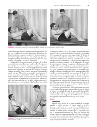 Cap. 04

23/3/06

20:40

Página 51

51
Capítulo 4: Alteraciones del rendimiento muscular
....................................................................................................................................................

FIGURA 4.10 Dos fases de un ejercicio de abdominales. (A) Fase de flexión del tronco. (B) Fase de flexión de cadera.

tiendo el movimiento pero comprometiendo su calidad, hay
que tener cuidado de asegurar la precisión del movimiento
durante toda la prescripción de ejercicio. Cuando esta precisión esté comprometida (p. ej., por fatiga), hay que interrumpir el ejercicio. Continuar el ejercicio en este caso compromete el resultado y tal vez sea perjudicial.
Un ejemplo de la importancia de la manera de realizar
un ejercicio son los abdominales tradicionales, flexiones de
abdominales y el efecto de mantener los pies en el suelo
mientras el tronco se eleva. Kendall25 proporciona un análisis
detallado de la función de los músculos durante la flexión.
Para que se emplee como técnica o prueba de la fuerza abdominal, hay que diferenciar la capacidad para flexionar el
tronco de la capacidad para flexionar las caderas. La fase de
flexión del tronco debe preceder a la fase de flexión de las
caderas durante el movimiento de elevación del tronco (fig.
4.10). Sin sujeción de los pies, la pelvis realiza una retroversión mientras se elevan la cabeza y los hombros para iniciar

la flexión del tronco. Con los pies sujetos, los músculos flexores de la cadera encuentran una fijación distal, y la elevación
del tronco puede convertirse en una actividad de flexión de
las caderas con una flexión mínima del tronco (fig. 4.11). Se
salta la fase de flexión del tronco y el movimiento es sobre
todo de flexión de las caderas. El reclutamiento de los abdominales se reduce al mínimo, y el de los flexores de las caderas, al máximo. Cuando se practiquen flexiones de abdominales (sobre todo con los pies sujetos), el paciente tal vez
muestre una técnica correcta durante unas pocas repeticiones, pero la técnica se resentirá cuando los músculos abdominales se fatiguen. Con los pies libres, la fatiga de los abdominales provoca incapacidad para completar la flexión del
tronco. Los pies se elevan en un intento de usar los flexores
de las caderas, pero, sin fijación distal, se muestran incapaces
para elevar el tronco. Para asegurarse de que la prueba o el
entrenamiento se concentran en la capacidad de los músculos abdominales para flexionar el tronco antes de iniciar la
fase de flexión de las caderas, no deben sujetarse los pies
durante la fase de flexión del tronco.
Como en el ejemplo anterior, puede prescribirse un ejercicio adecuado pero ejecutarse incorrectamente, por lo que no
se logrará el resultado deseado de aumentar la fuerza abdominal. No basta sólo con realizar el ejercicio; debe hacerse
correctamente y con un patrón de reclutamiento adecuado.
No se puede fortalecer un músculo que no se reclute.

EDAD

FIGURA 4.11 Flexión de abdominales ejecutada incorrectamente, con sólo una
fase de flexión de la cadera.

Prepubertad
Sólo en torno al 20% de la masa corporal de los recién
nacidos es tejido muscular. El recién nacido es débil y
durante los primeros meses se produce un fortalecimiento
muscular sólo con los movimientos espontáneos. Estos movimientos no deben quedar limitados por la ropa apretada o
por el arropamiento constante del bebé. No obstante, los
bebés y niños que empiezan a andar no deben soportar un
entrenamiento resistido sistemático; la progresión normal del
desarrollo aporta un estímulo apropiado para el desarrollo de
un grado óptimo de fuerza muscular.

 