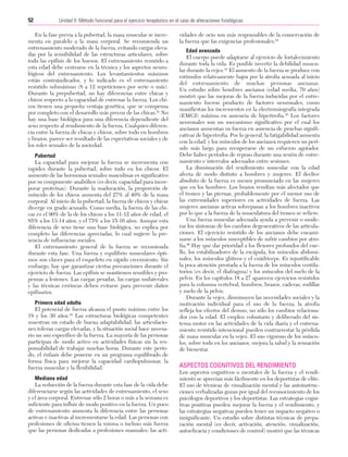 Cap. 04

23/3/06

20:40

Página 52

52

Unidad II: Método funcional para el ejercicio terapéutico en el caso de alteraciones fisiológicas
...................................................................................................................................................

En la fase previa a la pubertad, la masa muscular se incrementa en paralelo a la masa corporal. Se recomienda un
entrenamiento moderado de la fuerza, evitando cargas elevadas por la sensibilidad de las estructuras articulares, sobre
todo las epífisis de los huesos. El entrenamiento resistido a
esta edad debe centrarse en la técnica y los aspectos neurológicos del entrenamiento. Los levantamientos máximos
están contraindicados, y lo indicado es el entrenamiento
resistido submáximo (8 a 12 repeticiones por serie o más).
Durante la prepubertad, no hay diferencias entre chicas y
chicos respecto a la capacidad de entrenar la fuerza. Los chicos tienen una pequeña ventaja genética, que se compensa
por completo con el desarrollo más precoz de las chicas.41 No
hay una base biológica para una diferencia dependiente del
sexo respecto al rendimiento de la fuerza. Cualquier diferencia entre la fuerza de chicas y chicos, sobre todo en hombros
y brazos, parece ser resultado de las expectativas sociales y de
los roles sexuales de la sociedad.
Pubertad
La capacidad para mejorar la fuerza se incrementa con
rapidez durante la pubertad, sobre todo en los chicos. El
aumento de las hormonas sexuales masculinas es significativo
por su componente anabólico (es decir, capacidad para incorporar proteínas). Durante la maduración, la proporción de
músculo de los chicos aumenta del 27% al 40% de la masa
corporal. Al inicio de la pubertad, la fuerza de chicos y chicas
diverge en grado acusado. Como media, la fuerza de las chicas es el 90% de la de los chicos a los 11-12 años de edad, el
85% a los 13-14 años, y el 75% a los 15-16 años. Aunque esta
diferencia de sexo tiene una base biológica, no explica por
completo las diferencias apreciadas, lo cual sugiere la presencia de influencias sociales.
El entrenamiento general de la fuerza se recomienda
durante esta fase. Una fuerza y equilibrio musculares óptimos son claves para el esqueleto en rápido crecimiento. Sin
embargo, hay que garantizar ciertas precauciones durante el
ejercicio de fuerza. Las epífisis se mantienen sensibles y propensas a lesiones. Las cargas pesadas, las cargas unilaterales
y las técnicas erróneas deben evitarse para prevenir daños
epifisarios.
Primera edad adulta
El potencial de fuerza alcanza el punto máximo entre los
18 y los 30 años.42 Las estructuras biológicas competentes
muestran un estado de buena adaptabilidad, las articulaciones toleran cargas elevadas, y la situación social hace necesario un uso específico de la fuerza. La mayoría de las personas
participan de modo activo en actividades físicas sin la responsabilidad de trabajar muchas horas. Durante este período, el énfasis debe ponerse en un programa equilibrado de
forma física para mejorar la capacidad cardiopulmonar, la
fuerza muscular y la flexibilidad.
Mediana edad
La reducción de la fuerza durante esta fase de la vida debe
diferenciarse según las actividades de entrenamiento, el sexo
y el área corporal. Entrenar sólo 2 horas o más a la semana es
suficiente para influir de modo positivo en la fuerza. Un poco
de entrenamiento aumenta la diferencia entre las personas
activas e inactivas al incrementarse la edad. Las personas con
profesiones de oficina tienen la misma o incluso más fuerza
que las personas dedicadas a profesiones manuales; las acti-

vidades de ocio son más responsables de la conservación de
la fuerza que las exigencias profesionales.43
Edad avanzada
El cuerpo puede adaptarse al ejercicio de fortalecimiento
durante toda la vida. Es posible invertir la debilidad muscular durante la vejez.44 El aumento de la fuerza se produce con
estímulos relativamente bajos por la atrofia acusada al inicio
del entrenamiento de muchas personas ancianas.
Un estudio sobre hombres ancianos (edad media, 70 años)
mostró que las mejoras de la fuerza inducidas por el entrenamiento fueron producto de factores neuronales, como
manifiestan los incrementos en la electromiografía integrada
(EMGI) máxima en ausencia de hipertrofia.45 Los factores
neuronales son un mecanismo significativo por el cual los
ancianos aumentan su fuerza en ausencia de pruebas significativas de hipertrofia. Por lo general, la fatigabilidad aumenta
con la edad, y los músculos de los ancianos requieren un período más largo para recuperarse de un esfuerzo agotador.
Debe haber períodos de reposo durante una sesión de entrenamiento e intervalos adecuados entre sesiones.
La disminución del rendimiento muscular con la edad
afecta de modo distinto a hombres y mujeres. El declive
absoluto de la fuerza es menos pronunciado en las mujeres
que en los hombres. Los brazos resultan más afectados que
el tronco y las piernas, probablemente por el menor uso de
las extremidades superiores en actividades de fuerza. Las
mujeres ancianas activas sobrepasan a los hombres inactivos
por lo que a la fuerza de la musculatura del tronco se refiere.
Una fuerza muscular adecuada ayuda a prevenir o moderar los síntomas de los cambios degenerativos de las articulaciones. El ejercicio resistido de los ancianos debe encaminarse a los músculos susceptibles de sufrir cambios por atrofia.46 Hay que dar prioridad a los flexores profundos del cuello, los estabilizadores de la escápula, los músculos abdominales, los músculos glúteos y el cuádriceps. Es injustificable
la poca atención prestada a la fuerza de los músculos ventilatorios (es decir, el diafragma) y los músculos del suelo de la
pelvis. En los capítulos 18 a 27 aparecen ejercicios resistidos
para la columna vertebral, hombros, brazos, caderas, rodillas
y suelo de la pelvis.
Durante la vejez, disminuyen las necesidades sociales y la
motivación individual para el uso de la fuerza; la atrofia
refleja los efectos del desuso, no sólo los cambios relacionados con la edad. El empleo voluntario y deliberado del sistema motor en las actividades de la vida diaria y el entrenamiento resistido intencional pueden contrarrestar la pérdida
de masa muscular en la vejez. El uso vigoroso de los músculos, sobre todo en los ancianos, mejora la salud y la sensación
de bienestar.

ASPECTOS COGNITIVOS DEL RENDIMIENTO
Los aspectos cognitivos o mentales de la fuerza y el rendimiento se aprecian más fácilmente en los deportistas de elite.
El uso de técnicas de visualización mental y las autoinstrucciones verbalizadas gozan por igual del reconocimiento de los
psicólogos deportivos y los deportistas. Las estrategias cognitivas positivas pueden mejorar la fuerza y el rendimiento, y
las estrategias negativas pueden tener un impacto negativo o
insignificante. Un estudio sobre distintas técnicas de preparación mental (es decir, activación, atención, visualización,
autoeficacia y condiciones de control) mostró que las técnicas

 