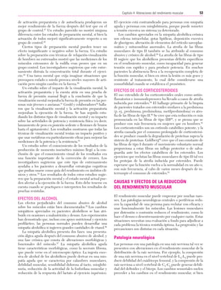 Cap. 04

23/3/06

20:40

Página 53

53
Capítulo 4: Alteraciones del rendimiento muscular
....................................................................................................................................................
de activación preparatoria y de autoeficacia produjeron un
mejor rendimiento de la fuerza después del test que en el
grupo de control.47 Un estudio parecido no mostró ninguna
diferencia entre los estados de preparación mental, si bien la
actuación de todos mejoró significativamente respecto a un
grupo de control.48
Ciertos tipos de preparación mental pueden tener un
efecto insignificante o negativo sobre la fuerza. Un estudio
sobre la preparación con técnicas de relajación-visualización
de hombres no entrenados mostró que las mediciones de los
músculos extensores de la rodilla eran peores que en un
grupo control. Los investigadores sugirieron que este entrenamiento distraía la concentración total durante el ejercicio.49 Una tarea mental que exija imaginar situaciones que
provoquen enfado o miedo provoca niveles mayores de activación pero ningún cambio en la fuerza.50
Un estudio sobre el impacto de la visualización mental, la
activación preparatoria y la cuenta atrás en una prueba de
fuerza de prensión manual llegó a la conclusión de que la
visualización mental mejoraba la fuerza de prensión en las personas más jóvenes o ancianas.51 Gould y colaboradores52 hallaron que la visualización mental y la activación preparatoria
mejoraban la ejecución de la fuerza. Se han seguido estudiando los distintos tipos de visualización mental y su impacto
sobre las actividades de potencia y resistencia física (es decir,
lanzamiento de peso en posición sedente o flexiones de brazos
hasta el agotamiento). Los resultados mostraron que todas las
técnicas de visualización mental tenían un impacto positivo y
que usar metáforas era particularmente eficaz para mejorar las
mediciones de la potencia y la resistencia.53
Un estudio sobre el conocimiento de los resultados de la
producción de momento isocinético máximo llegó a la conclusión de que el conocimiento visual de los resultados era
una función importante de la corrección de errores. Los
investigadores sugirieron que este tipo de entrenamiento
ayudaba a los pacientes a desarrollar estrategias cognitivas
que podían usarse como guía del rendimiento en ámbitos clínicos y otros.54 Los resultados de todos estos estudios sugieren que la preparación mental y el estado mental actual pueden afectar a la ejecución de la fuerza. Esto debe tenerse en
cuenta cuando se practiquen e interpreten los resultados de
pruebas resistidas.

EFECTOS DEL ALCOHOL
Los efectos perjudiciales del consumo abusivo de alcohol
sobre los músculos están bien documentados.55 Los cambios
miopáticos apreciados en pacientes alcohólicos se han atribuido en ocasiones a malnutrición y desuso. Los experimentos
han demostrado que, incluso con apoyo nutricional y ejercicio
profiláctico, las personas normales pueden desarrollar una
miopatía alcohólica si ingieren grandes cantidades de etanol.56
La miopatía alcohólica presenta dos fases: una presentación álgica aguda después del consumo abusivo de alcohol, y
una fase crónica que consta de alteraciones morfológicas y
funcionales del músculo.57 La miopatía alcohólica aguda
tiene características morfológicas, como la necrosis fibrosa,
que puede verse en el microscopio óptico. La ingesta excesiva de alcohol de los alcohólicos puede derivar en una miopatía aguda que se caracteriza por calambres musculares,
debilidad muscular, sensibilidad dolorosa al tacto, mioglobinuria, reducción de la actividad de la fosforilasa muscular y
reducción de la respuesta del lactato al ejercicio isquémico.

El ejercicio está contraindicado para personas con miopatía
aguda y personas con mioglobinuria, porque puede someter
a tensión excesiva un sistema ya deteriorado.
Los cambios apreciados en la miopatía alcohólica crónica
son edema intracelular, gotas lipídicas, deposición excesiva
de glucógeno, alteración de elementos del retículo sarcoplasmático y mitocondrias anormales. La atrofia de las fibras
musculares de tipo II también se ha atribuido al consumo
abusivo y crónico de alcohol.58 La atrofia de las fibras de tipo
II sugiere que los alcohólicos presentan déficits específicos
en el rendimiento muscular, como incapacidad para generar
tensión con rapidez y para producir potencia. En muchos
pacientes la abstinencia lleva a la recuperación completa de
la función muscular, si bien en otros la lesión es más grave y
resistente al tratamiento, lo cual debe considerarse una
comorbilidad cuando se establezca el pronóstico.

EFECTOS DE LOS CORTICOSTEROIDES
El uso extendido de los corticosteroides orales como antiinflamatorios e inmunodepresores ha llevado a casos de atrofia
inducida por esteroides.59 El hallazgo primario de la biopsia
de pacientes tratados con esteroides similares a la prednisona
(p. ej., prednisona, prednisolona, metilprednisolona) es atrofia de las fibras de tipo II.59 Se cree que esta reducción es más
pronunciada en las fibras de tipo IIB60, y se piensa que se
produce con más frecuencia en mujeres que en hombres.61
Los corticosteroides son un estímulo catabólico potente, y la
atrofia causada por el consumo prolongado de corticosteroides se produce cuando la degradación de proteínas supera la
síntesis de proteínas. Goldberg62 cree que el uso constante de
las fibras de tipo I durante el movimiento voluntario normal
proporciona a estas fibras un influjo protector o de salvaguardia ante los efectos catabólicos de los esteroides. Los
ejercicios que reclutan las fibras musculares de tipo II tal vez
los protejan de la atrofia inducida por esteroides. Puede
esperarse que la función vuelva a la normalidad en un año o,
con más frecuencia, al cabo de varios meses después de interrumpir el consumo de esteroides.61

CAUSAS Y EFECTOS DE LA REDUCCIÓN
DEL RENDIMIENTO MUSCULAR
El rendimiento muscular puede empeorar por muchas razones. Las patologías neurológicas centrales o periféricas reducen la capacidad de una persona para reclutar con eficacia y
usar funcionalmente los músculos. Las lesiones musculares
por distensión o contusión reducen el rendimiento, como lo
hace el desuso o desentrenamiento por cualquier razón. Estas
situaciones necesitan una evaluación a fondo para adjudicar a
cada problema la técnica resistida óptima. La progresión y las
precauciones son distintas en cada situación.

Patología neurológica
Las personas con una patología en una raíz nerviosa tal vez se
presenten con alteraciones en el rendimiento muscular de la
distribución de la raíz nerviosa. Por ejemplo, la compresión
de una raíz nerviosa en el nivel vertebral de L4-L5 puede producir debilidad del cuádriceps femoral, y la compresión de la
raíz nerviosa a nivel vertebral de C5-C6 puede generar debilidad del deltoides y el bíceps. Los cambios sensoriales suelen
preceder a los cambios en el rendimiento muscular, si bien

 