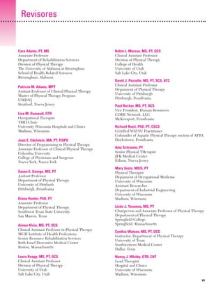 Previos+indice

23/3/06

20:19

Página vii

Revisores

Cara Adams, PT, MS
Associate Professor
Department of Rehabilitation Sciences
Division of Physical Therapy
The University of Alabama at Birmingham
School of Health Related Sciences
Birmingham, Alabama
Patricia M. Adams, MPT
Assitant Professor of Clinical Phsyical Therapy
Master of Physical Therapy Program
UMDNJ
Stratford, Nueva Jersey
Lisa M. Dussault, OTR
Occupational Therapist
TMD Clinic
University Wisconsin Hospitals and Clinics
Madison, Wisconsin
Joan E. Edelstein, MA, PT, FISPO
Director of Programming in Physical Therapy
Associate Professor of Clinical Physical Therapy
Columbia University
College of Physicians and Surgeons
Nueva York, Nueva York
Susan E. George, MS, PT
Assitant Professor
Department of Physical Therapy
University of Pittsburh
Pittsburgh, Pensilvania
Diana Hunter, PhD, PT
Associate Professor
Department of Physical Therapy
Southwest Texas State University
San Marcos, Texas
Aimee Klein, MS, PT, OCS
Clinical Assistant Professor in Physical Therapy
MGH Institute of Health Professions
Senior Resource Rehabilitation Services
Beth Israel Descontes Medical Center
Boston, Massachusetts
Laura Knapp, MS, PT, OCS
Clinical Assistant Professor
Division of Physical Therapy
University of Utah
Salt Lake City, Utah

Robin L. Marcus, MS, PT, OCS
Clinical Assistant Professor
Division of Physical Therapy
College of Health
University of Utah
Salt Lake City, Utah
David J. Pezzullo, MS, PT, SCS, ATC
Clinical Assistant Professor
Deparment of Physical Therapy
University of Pittsburgh
Pittsburgh, Pensilvania
Paul Rockar, MS, PT, OCS
Vice President, Human Resources
CORE Network, LLC
McKeesport, Pensilvania
Richard Ruoti, PhD, PT, CSCS
Certified WATSU Practitioner
Cofounder of Aquatic Physical Therapy section of APTA
Doylestown, Pensilvania
Amy Schramm, PT
Senior Physical THerapist
JFK Medical Center
Edison, Nueva Jersey
Mary Sesto, MEIS, PT
Physical Therapist
Deparment of Occupational Medicine
University of Wisconsin
Assistant Researcher
Department of Industrial Engineering
University of Wisconsin
Madison, Wisconsin
Linda J. Tsoumas, MS, PT
Chairperson and Associate Professor of Physical Therapy
Department of Physical Therapy
Springfield College
Springfield, Massachusetts
Cynthia Watson, MS, PT, OCS
Instructor, Department of Physical Therapy
University of Texas
Southwestern Medical Center
Dallas, Texas
Nancy J. Whitby, OTR, CHT
Lead Therapist
Hospital and Clinics
University of Wisconsin
Madison, Wisconsin
VII

 