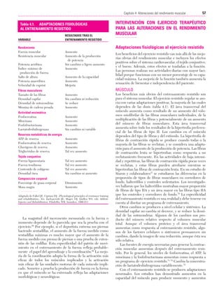 Cap. 04

23/3/06

20:40

Página 57

57
Capítulo 4: Alteraciones del rendimiento muscular
....................................................................................................................................................
Tabla 4.1. ADAPTACIONES FISIOLÓGICAS
AL ENTRENAMIENTO RESISTIDO
VARIABLE

Rendimiento
Fuerza muscular
Resistencia muscular
Potencia aeróbica
Índice máximo de
producción de fuerza
Salto de altura
Potencia anaeróbica
Velocidad de esprint

RESULTADOS TRAS EL
ENTRENAMIENTO RESISTIDO

INTERVENCIÓN CON EJERCICIO TERAPÉUTICO
PARA LAS ALTERACIONES EN EL RENDIMIENTO
MUSCULAR
Adaptaciones fisiológicas al ejercicio resistido

Aumento
Aumento de la producción
de potencia
Sin cambios o ligero aumento
Aumento
Aumento de la capacidad
Aumento
Mejoría

Los beneficios del ejercicio resistido van más allá de las mejorías obvias del rendimiento muscular e incluyen los efectos
positivos sobre el sistema cardiovascular, el tejido conjuntivo,
y el hueso. Además, estos efectos se trasladan a la función.
Las personas realizan sus actividades diarias con mayor facilidad porque funcionan con un menor porcentaje de su capacidad máxima. La mejoría de la función también aumenta la
sensación de bienestar e independencia del paciente.

MÚSCULO

Fibras musculares
Tamaño de las fibras
Densidad capilar
Densidad de mitocondrias
Miosina de cadena pesada

Aumento
Sin cambios ni reducción
Se reduce
Aumento

Actividad enzimática
Fosfocreatina
Miocinasa
Fosfofructocinasa
Lactatodeshidrogenasa

Aumento
Aumento
Aumento
Sin cambios ni variable

Reservas metabólicas de energía
ATP de reserva
Fosfocreatina de reserva
Glucógeno de reserva
Triglicéridos de reserva

Aumento
Aumento
Aumento
Tal vez aumento

Tejido conjuntivo
Fuerza ligamentaria
Fuerza tendinosa
Contenido de colágeno
Densidad ósea

Tal vez aumento
Tal vez aumento
Tal vez aumento
Sin cambios ni aumento

Composición corporal
Porcentaje de grasa corporal
Masa magra

Disminución
Aumento

Adaptado de Falkel JE, Cipriani DJ. «Physiological principles of resistance training
and rehabilitation». En: Zachazewski JE, Magee DJ, Quillen WS, eds. Athletic
Injuries and Rehabilitation. Filadelfia: WB, Saunders, 1996:211.

La magnitud del incremento mensurado en la fuerza o
momento depende de lo parecida que sea la prueba con el
ejercicio.68 Por ejemplo, si el deportista entrena sus piernas
haciendo sentadillas, el aumento de la fuerza medido como
sentadillas máximas es mucho mayor que el aumento de la
fuerza medido con prensa de piernas o una prueba de extensión de las rodillas. Esta especificidad del patrón de movimiento en el entrenamiento de la fuerza refleja probablemente el papel del aprendizaje y la coordinación.69 La mejoría de la coordinación adopta la forma de la activación más
eficaz de todos los músculos implicados y la activación
más eficaz de las unidades motoras de cada músculo implicado. Someter a prueba la producción de fuerza en la forma
en que el músculo se ha entrenado refleja las adaptaciones
morfológicas y neurológicas.

Los beneficios más obvios del entrenamiento resistido son
para el sistema muscular. El ejercicio resistido regular se asocia con varias adaptaciones positivas, la mayoría de las cuales
dependen de las dosis (tabla 4.1). El área transversal del
músculo aumenta como resultado de un aumento del volumen miofibrilar de las fibras musculares individuales, de la
multiplicación de las fibras y potencialmente de un aumento
del número de fibras musculares. Esta área transversal
aumenta sobre todo los resultados de la hipertrofia preferencial de las fibras de tipo II. Los cambios en el músculo
dependen del tipo de fibras y del estímulo. La hipertrofia de
fibras de contracción rápida se produce cuando todas o la
mayoría de las fibras se reclutan, y se considera una adaptación para el aumento de la producción de potencia. Las fibras
de contracción lenta se hipertrofian como respuesta a un
reclutamiento frecuente. En las actividades de baja intensidad y repetitivas, las fibras de contracción rápida pocas veces
se reclutan, y estas fibras pueden atrofiarse mientras se
hipertrofian las fibras de contracción lenta. En un estudio de
Staron y colaboradores37 se estudiaron las diferencias en la
proporción de tipos de fibras musculares en corredores de
fondo, halterófilos y controles sedentarios. Los investigadores hallaron que los halterófilos mostraban mayor proporción
de fibras de tipo IIA y un área mayor en las fibras tipo IIA
que los controles y corredores de fondo.70 La especificidad
del entrenamiento resistido es una realidad y debe tenerse en
cuenta al diseñar un programa de entrenamiento.
Otros cambios se producen a nivel celular y sistémico. La
densidad capilar no cambia ni decrece, y se reduce la densidad de las mitocondrias. Algunos de los cambios son producto del número relativo respecto al volumen muscular
total. Aunque el volumen proteico y el área transversal
aumentan como respuesta al entrenamiento resistido, algunos de los factores celulares o sistémicos permanecen sin
cambios, dando la imagen de una reducción, aunque ésta sea
sólo relativa.
Las fuentes de energía necesarias para generar la contracción muscular aumentan después del entrenamiento resistido. Por lo general, los niveles de fosfocreatina, el ATP, la
miocinasa y la fosfofructocinasa aumentan como respuesta a
un programa de ejercicio resistido.71-74 Cambia la concentración de lactatodeshidrogenasa variablemente.72
Con el entrenamiento resistido se producen adaptaciones
neuronales. Los estudios han demostrado aumentos en la
capacidad del músculo para producir momento y aumentos

 