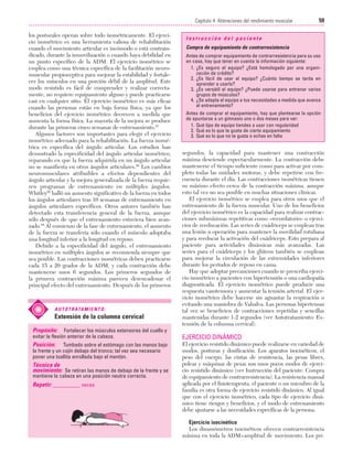 Cap. 04

23/3/06

20:40

Página 59

59
Capítulo 4: Alteraciones del rendimiento muscular
....................................................................................................................................................
los posturales operan sobre todo isométricamente. El ejercicio isométrico es una herramienta valiosa de rehabilitación
cuando el movimiento articular es incómodo o está contraindicado, durante la inmovilización o cuando haya debilidad en
un punto específico de la ADM. El ejercicio isométrico se
emplea como una técnica específica de la facilitación neuromuscular propioceptiva para mejorar la estabilidad y fortalecer los músculos en una porción débil de la amplitud. Este
modo resistido es fácil de comprender y realizar correctamente, no requiere equipamiento alguno y puede practicarse
casi en cualquier sitio. El ejercicio isométrico es más eficaz
cuando las personas están en baja forma física, ya que los
beneficios del ejercicio isométrico decrecen a medida que
aumenta la forma física. La mayoría de la mejora se produce
durante las primeras cinco semanas de entrenamiento.87
Algunos factores son importantes para elegir el ejercicio
isométrico adecuado para la rehabilitación. La fuerza isométrica es específica del ángulo articular. Los estudios han
demostrado la especificidad del ángulo articular isométrico,
reparando en que la fuerza adquirida en un ángulo articular
no se manifiesta en otros ángulos articulares.88 Los cambios
neuromusculares atribuibles a efectos dependientes del
ángulo articular y la mejora generalizada de la fuerza requieren programas de entrenamiento en múltiples ángulos.
Whitley58 halló un aumento significativo de la fuerza en todos
los ángulos articulares tras 10 semanas de entrenamiento en
ángulos articulares específicos. Otros autores también han
detectado esta transferencia general de la fuerza, aunque
sólo después de que el entrenamiento estuviera bien avanzado.88 Al comienzo de la fase de entrenamiento, el aumento
de la fuerza se transfería sólo cuando el músculo adoptaba
una longitud inferior a la longitud en reposo.
Debido a la especificidad del ángulo, el entrenamiento
isométrico en múltiples ángulos se recomienda siempre que
sea posible. Las contracciones isométricas deben practicarse
cada 15 a 20 grados de la ADM, y cada contracción debe
mantenerse unos 6 segundos. Los primeros segundos de
la primera contracción máxima parecen desencadenar el
principal efecto del entrenamiento. Después de los primeros

A U T O T R ATA M I E N T O :

Extensión de la columna cervical
Propósito: Fortalecer los músculos extensores del cuello y
evitar la flexión anterior de la cabeza.
Posición:

Tumbado sobre el estómago con las manos bajo
la frente y un cojín debajo del tronco; tal vez sea necesario
poner una toallita enrollada bajo el mentón.

Técnica de
movimiento: Se retiran las manos de debajo de la frente y se
mantiene la cabeza en una posición neutra correcta.

Repetir: _________ veces

Instrucción del paciente
Compra de equipamiento de contrarresistencia
Antes de comprar equipamiento de contrarresistencia para su uso
en casa, hay que tener en cuenta la información siguiente:
1. ¿Es seguro el equipo? ¿Está homologado por una organización de crédito?
2. ¿Es fácil de usar el equipo? ¿Cuánto tiempo se tarda en
aprender a usarlo?
3. ¿Es versátil el equipo? ¿Puede usarse para entrenar varios
grupos de músculos?
4. ¿Se adapta el equipo a tus necesidades a medida que avanza
el entrenamiento?
Antes de comprar el equipamiento, hay que plantearse la opción
de apuntarse a un gimnasio uno o dos meses para ver:
1. Qué tipo de equipo tiendes a usar con regularidad
2. Qué es lo que te gusta de cierto equipamiento
3. Qué es lo que no te gusta o echas en falta

segundos, la capacidad para mantener una contracción
máxima desciende espectacularmente. La contracción debe
mantenerse el tiempo suficiente como para activar por completo todas las unidades motoras, y debe repetirse con frecuencia durante el día. Las contracciones isométricas tienen
su máximo efecto cerca de la contracción máxima, aunque
esto tal vez no sea posible en muchas situaciones clínicas.
El ejercicio isométrico se emplea para otros usos que el
entrenamiento de la fuerza muscular. Uno de los beneficios
del ejercicio isométrico es la capacidad para realizar contracciones submáximas repetitivas como «recordatorio» o ejercicios de reeducación. Las series de cuádriceps se emplean tras
una lesión u operación para mantener la movilidad rotuliana
y para reeducar la activación del cuádriceps. Esto prepara al
paciente para actividades dinámicas más avanzadas. Las
series para el cuádriceps y los glúteos también se emplean
para mejorar la circulación de las extremidades inferiores
durante los períodos de reposo en cama.
Hay que adoptar precauciones cuando se prescriba ejercicio isométrico a pacientes con hipertensión o una cardiopatía
diagnosticada. El ejercicio isométrico puede producir una
respuesta vasotensora y aumentar la tensión arterial. El ejercicio isométrico debe hacerse sin aguantar la respiración o
evitando una maniobra de Valsalva. Las personas hipertensas
tal vez se beneficien de contracciones repetidas y sencillas
mantenidas durante 1-2 segundos (ver Autotratamiento: Extensión de la columna cervical).

EJERCICIO DINÁMICO
El ejercicio resistido dinámico puede realizarse en variedad de
modos, posturas y dosificación. Los aparatos isocinéticos, el
peso del cuerpo, las cintas de resistencia, las pesas libres,
poleas y máquinas de pesas son unos pocos modos de ejercicio resistido dinámico (ver Instrucción del paciente: Compra
de equipamiento de contrarresistencia). La resistencia manual
aplicada por el fisioterapeuta, el paciente o un miembro de la
familia es otra forma de ejercicio resistido dinámico. Al igual
que con el ejercicio isométrico, cada tipo de ejercicio dinámico tiene riesgos y beneficios, y el modo de entrenamiento
debe ajustarse a las necesidades específicas de la persona.
Ejercicio isocinético
Los dinamómetros isocinéticos ofrecen contrarresistencia
máxima en toda la ADM=amplitud de movimiento. Los pri-

 
