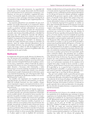 Cap. 04

23/3/06

20:40

Página 63

63
Capítulo 4: Alteraciones del rendimiento muscular
....................................................................................................................................................
de inmediato después del estiramiento. La capacidad del
músculo para usar la energía almacenada está determinada
por la sincronización de las contracciones excéntricas y concéntricas, así como por la velocidad y magnitud del estiramiento. Una transición rápida de contracciones excéntricas a
concéntricas (es decir, aterrizajes entusiastas) a lo largo de un
estiramiento de alta velocidad de gran magnitud produce los
máximos beneficios.
Los ejercicios pliométricos son actividades de gran nivel.
Debido a la energía almacenada en el componente elástico
en serie, el tendón es propenso a las lesiones por uso excesivo
cuando se practican ejercicios pliométricos. Las personas
deben hallarse en un estadio avanzado del entrenamiento
antes de utilizar estas técnicas. En un programa de ejercicio
avanzado, estas técnicas desarrollan potencia y velocidad, los
elementos clave del rendimiento muscular del atletismo.
Saltar desde distintas alturas, hacer rebotes (es decir, salto de
longitud), los programas de lanzamiento progresivo, y los lanzamientos para aumentar la velocidad o la distancia son
métodos de empleo del CEA para mejorar la velocidad o la
potencia. Antes de realizar ejercicios pliométricos con las
extremidades inferiores, hay que poder hacer sentadillas con
el peso del cuerpo, realizar un salto de longitud de pie que
iguale la altura del cuerpo y mantener el equilibrio sobre una
sola pierna con los ojos cerrados.

Dosificación
La dosificación del ejercicio puede alterarse de distintas formas. El aumento de la intensidad o cantidad de peso es el
medio más obvio. Cambiar la relación con la fuerza de la gravedad, aumentar la longitud del brazo de la palanca, aumentar las series y repeticiones, reducir el intervalo de reposo y
aumentar la frecuencia son otros. Los parámetros de la intensidad, duración y frecuencia están relacionados, y todos
deben tenerse en cuenta al diseñar un programa de ejercicio
resistido. El ejercicio resistido debe avanzar a una actividad
funcional para cumplir el tratamiento de un deterioro y pasar
a una situación funcional (fig. 4.14). El terapeuta debe elegir
parámetros apropiados de dosificación basados en la necesidad del paciente (cuadro 4.4).
Las variables más importantes son el grado de tensión
generada durante una sesión de entrenamiento y la especificidad del resultado funcional. Las otras variables, aunque
menos importantes respecto a la mejoría de la fuerza, tal vez
prevengan el desgaste al introducir variedad al programa de
entrenamiento.
Los pacientes con niveles bajos de función requieren a
menudo la prescripción del ejercicio resistido. La exploración
de muchos pacientes que presentan limitaciones funcionales
revela un grado inferior a lo normal de fuerza muscular. Los
pacientes con grados musculares normales y menores no pueden iniciar el ejercicio resistido ante la fuerza de la gravedad
con un reclutamiento y patrones de movimiento adecuados.
Cuando se prescribe el ejercicio resistido, el paciente se ve
forzado a entrenar con un patrón erróneo de movimiento. Por
ejemplo, una paciente no puede levantar el brazo por encima
de la cabeza sin dolor. Se somete a evaluación y se observa
que tiene un deterioro físico de fuerza muscular en la porción
inferior del trapecio y en el serrato anterior. La prescripción
de ejercicio consiste en elevar una pesa libre dinámicamente
en el plano sagital en toda la amplitud del movimiento.

Debido a la falta de fuerza de la porción inferior del trapecio
y el serrato anterior, la paciente levanta el brazo con elevación
escapular excesiva, reclutando la porción superior del trapecio
en vez del par de fuerzas de rotación ascendente escapular
preferida de las porciones superior, media e inferior del trapecio y el músculo serrato anterior. Este patrón erróneo fortalece la porción superior del trapecio y refuerza el movimiento osteocinético erróneo en la articulación escapulotorácica. La limitación funcional de la paciente no cambia (es
decir, sigue teniendo dolor durante la elevación por encima de
la cabeza), aunque el levantamiento con el brazo extendido
«mejore» con el tiempo.
Para resolver la limitación funcional del dolor durante las
elevaciones por encima de la cabeza, hay que afrontar el
deterioro de fuerzas específicas de la porción inferior del trapecio y el serrato anterior. Como los resultados de la prueba
fueron bueno o regular, el ejercicio resistido por la fuerza de
la gravedad es una prescripción inadecuada de ejercicio inicial. El paciente debe realizar primero un programa de ejercicio inicial en un plano en que la acción de la gravedad se
aminore para la porción inferior del trapecio y el serrato (ver
Autotratamiento: Progresión del serrato anterior, capítulo
26). La longitud del brazo de palanca y la ADM pueden alterarse. Para asegurar la contracción concéntrica durante la flexión, y la contracción excéntrica durante el descenso de la flexión (como se produce por la fuerza de la gravedad), puede
usarse resistencia elástica. Para garantizar que se produce
una contracción excéntrica de los músculos rotadores hacia
arriba durante la fase de descenso, hay que tener cuidado de
asegurar que existe resistencia durante toda la fase de descenso; una vez perdida la resistencia, la contracción se convierte en el movimiento concéntrico de los rotadores de la
escápula hacia abajo. Cuando la fuerza muscular es mejor
que buena, puede iniciarse el ejercicio activo contra la fuerza
de la gravedad (p. ej., se pasa de hacer el ejercicio con el
brazo flexionado a extendido) y se progresa al ejercicio resistido contra la gravedad, asegurando que la calidad del movimiento sugiere que se usa el par de fuerzas adecuado.
Hay que tener cuidado cuando se prescriba ejercicio para
músculos con grado de fuerza regular o menos que regular.
La colocación adecuada en los planos de gravedad aminorada
o la reducción de los brazos de palanca o la ADM (fig. 4.15)
pueden aportar el estímulo adecuado para aumentar el rendimiento muscular. Si la tensión es excesiva y el músculo no
puede superarla, tal vez sufra una distensión, o lo más probable, los músculos sinergistas dominan y comprometen la calidad del movimiento.

INTENSIDAD
El entrenamiento de la fuerza se ha realizado sin lesiones.
Los parámetros de la dosificación para aumentar la fuerza
empezaron con el artículo clásico de DeLorme de 1945.92 En
él expone los resultados de sus experiencias terapéuticas con
más de 300 pacientes para quienes las técnicas de la competición atlética fueron parte de la rehabilitación. Propuso
un régimen de 10 series de 10 RM. Con posterioridad,
DeLorme y Watkins35 modificaron este régimen con 3 series
de 10 RM con cargas que aumentan progresivamente
en cada serie de una mitad a tres cuartos hasta una serie completa de 10 RM. DeLorme bautizó este régimen como ejercicio de contrarresistencia progresiva, un término que sigue
usándose hoy (tabla 4.2). La eficacia del programa de

 