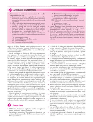 Cap. 04

23/3/06

20:40

Página 67

67
Capítulo 4: Alteraciones del rendimiento muscular
....................................................................................................................................................

✍

ACTIVIDADES DE LABORATORIO

1. Se enumeran los problemas neuromusculares de i a x. En
todo problema hay que:
a. Determinar los músculos implicados. Se enumeran los
músculos, el origen, la inserción, las acciones primarias y
secundarias (si estuviera indicado) y la inervación central
y periférica.
b. Crear y aplicar dos ejercicios para cada músculo (grupo)
si el grado es inferior al normal, e incluir la dosificación.
c. Diseñar y aplicar dos ejercicios para cada músculo
(grupo) si el grado es superior al normal. Se empleará
una goma elástica de resistencia para uno y una pesa
libre para el otro, y se incluirá la dosificación.
d. Transformar los ejercicios de la pregunta 1c en dos actividades funcionales en el caso de las siguientes afecciones:
I. Tendinitis del Aquiles.
II. Debilidad del músculo glúteo medio.
III. Tendinitis rotuliana.
IV. Distensión de los isquiotibiales.

ejercicios de larga duración pueden provocar dolor y una
reducción de la función muscular. Probablemente esto se
relaciona con la carga metabólica total, y no con el desarrollo
de tensión muscular.100
Puede producirse el fenómeno del sobreentrenamiento
con regímenes de entrenamiento moderado durante un
período largo. El sobreentrenamiento puede causar cambios
de humor y reducir el efecto del entrenamiento mediante
una reducción del rendimiento. Hay que evitar la fatiga y el
sobreentrenamiento cuando los pacientes presenten enfermedades metabólicas (p. ej., diabetes, alcoholismo), neuropatías o artropatías degenerativas graves debido al riesgo de
sufrir nuevos daños articulares. El sobreentrenamiento
puede ser la razón de la falta de progreso, de la reducción del
rendimiento o de la aparición de artralgias e hinchazón.
Hay que tener cuidado de desarrollar programas de ejercicio resistido para los niños y adolescentes prepúberes y púberes. Hay que reducir al mínimo la tensión sobre las epífisis, y
los programas de ejercicio deberán estar equilibrados para
evitar desequilibrios musculares que causen síndromes por
dolor musculoesquelético en períodos posteriores de la vida.
Una contraindicación absoluta del ejercicio resistido es
una miopatía aguda o crónica, como sucede con varias formas
de enfermedad neuromuscular o en las miopatías alcohólicas
agudas. El ejercicio resistido en presencia de miopatías puede someter a tensión y dañar permanentemente un sistema
muscular ya afectado.
Hay que aplicar los conocimientos científicos y el sentido
común a la hora de prescribir ejercicio resistido. Hay que
adoptar precauciones con el ejercicio en presencia de dolor,
inflamación e infección. Aunque el ejercicio resistido sea lo
indicado, el modo y la dosis deben ajustarse cuidadosamente.

!

Puntos clave

• El término fuerza debe explicarse con los conceptos de
fuerza, momento, trabajo y potencia.
• Las acciones musculares son estáticas y dinámicas. Las
acciones dinámicas pueden dividirse en acciones concéntricas y excéntricas.

V. Parálisis del nervio peroneo (es decir, nervio peroneo
común) (enumera los músculos inervados).
VI. Tendinitis del manguito de los rotadores.
VII. Tendinitis de la cabeza larga del bíceps.
VIII. Dolor en la porción escapular media por una mala
postura.
IX. Tendinitis del tríceps.
X. Epicondilitis lateral y medial.
2. Usando pesas libres o una máquina de pesas, determinar 1
RM, 6 RM y 10 RM para distintos ejercicios. Poner en práctica los programas Oxford, DeLorme y ECPAD.
3. Elegir seis grupos de músculos del cuerpo. Diseñar tres
ejercicios distintos para cada grupo de músculos. Realizar
los ejercicios y apreciar sus diferencias. Se empleará variedad de equipamiento como cintas de resistencia, mancuernas, barras de pesas, el peso corporal y máquinas de musculación.

• La teoría de los filamentos deslizantes describe los procesos que se producen durante la contracción muscular.
• Los tipos básicos de fibras musculares son las de oxidación
lenta, las de glucólisis rápida, y las de oxidación y glucólisis rápidas.
• La gradación de la fuerza se produce mediante la codificación del índice y el principio del tamaño.
• El entrenamiento con sobrecarga produce cambios en el
tamaño del músculo sobre todo mediante hipertrofia, pero
también por hiperplasia.
• La fuerza muscular debe evaluarse respecto a la longitud
muscular por la relación de la longitud y la tensión.
• Los músculos penniformes están concebidos para producir fuerza, y los músculos de fibras paralelas están mejor
adaptados a la excursión.
• Existe la especificidad del entrenamiento, sobre todo en lo
que respecta a la velocidad del entrenamiento.
• Las adaptaciones al entrenamiento resistido son en parte
neurológicas porque los cambios en el rendimiento preceden con frecuencia a los cambios morfológicos.
• La fatiga es el punto en que el individuo debe interrumpir
el ejercicio o sacrificar la corrección de su ejecución.
• Aunque difieran la dosificación y los objetivos, el entrenamiento resistido es beneficioso desde el final de la infancia hasta la vejez.
• Las alteraciones del rendimiento muscular pueden ser
producto de neuropatías, distensiones musculares o desuso muscular.
• Las adaptaciones al entrenamiento resistido van más allá
del músculo y abarcan los tejidos conjuntivos, el sistema
cardiovascular y los huesos.
• El ejercicio dinámico puede realizarse con gran variedad
de modos, como ejercicios isocinéticos, pesas libres, gomas
elásticas de resistencia, máquinas de pesas o con el peso
del cuerpo.
• Las actividades pliométricas utilizan el ciclo de estiramiento-acortamiento para mejorar el rendimiento concéntrico de los músculos.
• La frecuencia, intensidad y duración de la actividad resistida debe equilibrarse para conseguir mejorías y prevenir
lesiones.

 