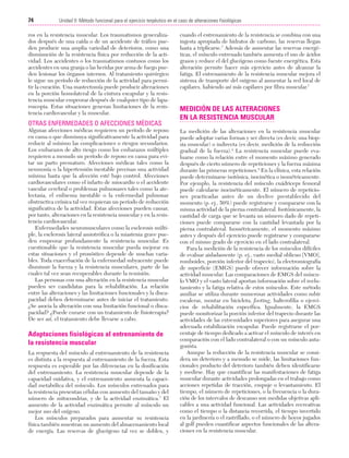 Cap. 05

23/3/06

20:39

Página 74

74

Unidad II: Método funcional para el ejercicio terpéutico en el caso de alteraciones fisiológicas
...................................................................................................................................................

ros en la resistencia muscular. Los traumatismos generalizados después de una caída o de un accidente de tráfico pueden producir una amplia variedad de deterioros, como una
disminución de la resistencia física por reducción de la actividad. Los accidentes o los traumatismos contusos como los
accidentes en una granja o las heridas por arma de fuego pueden lesionar los órganos internos. Al tratamiento quirúrgico
le sigue un período de reducción de la actividad para permitir la curación. Una mastectomía puede producir alteraciones
en la porción homolateral de la cintura escapular y la resistencia muscular empeorar después de cualquier tipo de laparoscopia. Estas situaciones generan limitaciones de la resistencia cardiovascular y la muscular.

OTRAS ENFERMEDADES O AFECCIONES MÉDICAS
Algunas afecciones médicas requieren un período de reposo
en cama o que disminuya significativamente la actividad para
reducir al mínimo las complicaciones o riesgos secundarios.
Los embarazos de alto riesgo como los embarazos múltiples
requieren a menudo un período de reposo en cama para evitar un parto prematuro. Afecciones médicas tales como la
neumonía o la hipertensión inestable precisan una actividad
mínima hasta que la afección esté bajo control. Afecciones
cardiovasculares como el infarto de miocardio o el accidente
vascular cerebral o problemas pulmonares tales como la atelectasia, el enfisema inestable o la enfermedad pulmonar
obstructiva crónica tal vez requieran un período de reducción
significativa de la actividad. Estas afecciones pueden causar,
por tanto, alteraciones en la resistencia muscular y en la resistencia cardiovascular.
Enfermedades neuromusculares como la esclerosis múltiple, la esclerosis lateral amiotrófica o la miastenia grave pueden empeorar profundamente la resistencia muscular. Es
cuestionable que la resistencia muscular pueda mejorar en
estas situaciones y el pronóstico depende de muchas variables. Toda exacerbación de la enfermedad subyacente puede
disminuir la fuerza y la resistencia musculares, parte de las
cuales tal vez sean recuperables durante la remisión.
Las personas con una alteración en la resistencia muscular
pueden ser candidatas para la rehabilitación. La relación
entre las alteraciones y las limitaciones funcionales y la discapacidad deben determinarse antes de iniciar el tratamiento.
¿Se asocia la alteración con una limitación funcional o discapacidad? ¿Puede curarse con un tratamiento de fisioterapia?
De ser así, el tratamiento debe llevarse a cabo.

Adaptaciones fisiológicas al entrenamiento de
la resistencia muscular
La respuesta del músculo al entrenamiento de la resistencia
es distinta a la respuesta al entrenamiento de la fuerza. Esta
respuesta es esperable por las diferencias en la dosificación
del entrenamiento. La resistencia muscular depende de la
capacidad oxidativa, y el entrenamiento aumenta la capacidad metabólica del músculo. Los músculos entrenados para
la resistencia presentan células con aumento del tamaño y del
número de mitocondrias, y de la actividad enzimática.7 El
aumento de la actividad enzimática permite al músculo un
mejor uso del oxígeno.
Los músculos preparados para aumentar su resistencia
física también muestran un aumento del almacenamiento local
de energía. Las reservas de glucógeno tal vez se doblen, y

cuando el entrenamiento de la resistencia se combina con una
ingesta apropiada de hidratos de carbono, las reservas llegan
hasta a triplicarse.7 Además de aumentar las reservas energéticas, el músculo entrenado también aumenta el uso de ácidos
grasos y reduce el del glucógeno como fuente energética. Esta
alteración permite hacer más ejercicio antes de alcanzar la
fatiga. El entrenamiento de la resistencia muscular mejora el
sistema de transporte del oxígeno al aumentar la red local de
capilares, habiendo así más capilares por fibra muscular.7

MEDICIÓN DE LAS ALTERACIONES
EN LA RESISTENCIA MUSCULAR
La medición de las alteraciones en la resistencia muscular
puede adoptar varias formas y ser directa (es decir, una biopsia muscular) o indirecta (es decir, medición de la reducción
gradual de la fuerza).4 La resistencia muscular puede evaluarse como la relación entre el momento máximo generado
después de cierto número de repeticiones y la fuerza máxima
durante las primeras repeticiones.4 En la clínica, esta relación
puede determinarse isotónica, isocinética o isométricamente.
Por ejemplo, la resistencia del músculo cuádriceps femoral
puede calcularse isocinéticamente. El número de repeticiones practicadas antes de un declive prestablecido del
momento (p. ej., 50%) puede registrarse y compararse con la
misma actividad de la pierna contralateral. Isotónicamente, la
cantidad de carga que se levanta un número dado de repeticiones puede compararse con la cantidad levantada por la
pierna contralateral. Isométricamente, el momento máximo
antes y después del ejercicio puede registrarse y compararse
con el mismo grado de ejercicio en el lado contralateral.
Para la medición de la resistencia de los músculos difíciles
de evaluar aisladamente (p. ej., vasto medial oblicuo [VMO],
romboides, porción inferior del trapecio), la electromiografía
de superficie (EMGS) puede ofrecer información sobre la
actividad muscular. Las comparaciones de EMGS del músculo VMO y el vasto lateral aportan información sobre el reclutamiento y la fatiga relativa de estos músculos. Este método
auxiliar se utiliza durante numerosas actividades como subir
escaleras, montar en bicicleta, footing, halterofilia o ejercicios de rehabilitación específica. Igualmente, la EMGS
puede monitorizar la porción inferior del trapecio durante las
actividades de las extremidades superiores para asegurar una
adecuada estabilización escapular. Puede registrarse el porcentaje de tiempo dedicado a activar el músculo de interés en
comparación con el lado contralateral o con un músculo antagonista.
Aunque la reducción de la resistencia muscular se considera un deterioro y a menudo se mide, las limitaciones funcionales producto del deterioro también deben identificarse
y medirse. Hay que cuantificar las manifestaciones de fatiga
muscular durante actividades prolongadas en el trabajo como
acciones repetidas de tracción, empuje o levantamiento. El
tiempo, el número de repeticiones, o la frecuencia o la duración de los intervalos de descanso son medidas objetivas aplicables a una actividad funcional. Las actividades recreativas
como el tiempo o la distancia recorrida, el tiempo invertido
en la jardinería o el rastrillado, o el número de hoyos jugados
al golf pueden cuantificar aspectos funcionales de las alteraciones en la resistencia muscular.

 