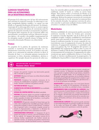 Cap. 05

23/3/06

20:39

Página 75

75
Capítulo 5: Alteraciones en la resistencia física
....................................................................................................................................................

EJERCICIO TERAPÉUTICO
PARA LAS ALTERACIONES
EN LA RESISTENCIA MUSCULAR
El principio de la sobrecarga sirve de base del entrenamiento
para aumentar la resistencia muscular. La sobrecarga se consigue manipulando distintas variables y se expone con más
detalle en el apartado Dosificación del ejercicio. No obstante,
el principio de la sobrecarga debe tenerse en cuenta respecto
a elementos pertinentes del sistema de movimiento como los
patrones de activación muscular, la secuenciación y la postura.
El terapeuta debe asegurarse de que el paciente utilice una
sincronización y secuenciación correctas, además de una postura óptima, y de atender a las posibles compensaciones de
los sinergistas cuando el músculo alcance la fatiga (ver Intervención seleccionada: Flexiones con cifosis dorsal).

Postura
Un propósito de la práctica de ejercicios de resistencia
muscular es reentrenar los músculos posturales (ver Autotratamiento: Corrección cervical). Si se produce una sustitución, no se entrenarán los músculos correctos (es decir, el
elemento de base) y se reforzarán patrones incorrectos de
movimiento (es decir, elementos moduladores, afectivos o
cognitivos). Por ejemplo, durante los ejercicios de subir esca-

lones, los músculos glúteos pueden sustituir la actividad del
cuádriceps cuando el tronco se inclina en exceso hacia
delante. Esta postura reduce el momento de flexión en la
rodilla, reduciendo al mínimo la necesidad de actividad del
cuádriceps. Reforzar los patrones incorrectos de movimiento
exacerba la afección en vez de aumentar la resistencia física
de los músculos deseados. Los patrones correctos de activación muscular se potencian mediante técnicas táctiles como
el tecleteo o mediante el uso de EMGS.

Modalidades
Distintas modalidades de entrenamiento pueden aumentar la
resistencia muscular, si bien las técnicas para aumentar
la resistencia muscular dependen más de la dosis que de la
modalidad escogida. Cualquier modalidad de entrenamiento
puede usarse para aumentar la fuerza muscular o para incrementar la resistencia muscular. Se recurre a aparatos de contrarresistencia como el equipamiento de pesas, las cintas de
resistencia, el equipamiento isocinético, o a actividades realizadas en la piscina (fig. 5.2). El propósito del ejercicio y la
disponibilidad del equipamiento influyen sobre la toma de
decisiones. Cuando se trata de aislar músculos específicos para
el entrenamiento de la resistencia, el equipamiento de contrarresistencia que aporte estabilización externa es el más eficaz.
Cuando se entrenen simultáneamente la propiocepción y la
estabilización, las pesas libres o el peso del cuerpo imponen un

INTERVENCIÓN SELECCIONADA

Flexiones cifosis dorsal
Ver caso clínico #8
Aunque este paciente requiere una intervención general,
sólo se describe un ejercicio:
ACTIVIDAD: Flexiones de brazos con cifosis dorsal mediante
flexión de rodillas.
PROPÓSITO: Fortalecer los músculos extensores de la
columna, los estabilizadores escapulares, el tríceps y los pectorales. Enseñar a mantener una postura correcta.
FACTORES DE RIESGO: Ninguno.
ELEMENTOS DEL SISTEMA DE MOVIMIENTO: Los moduladores de base.
ESTADIO DEL CONTROL MOTOR: Movilidad controlada.
POSTURA: El paciente adopta una posición modificada para
preparar el ascenso y el descenso sobre las rodillas, con las
manos separadas a la altura de los hombros, y con la pelvis,
la columna y la cabeza alineadas.
MOVIMIENTO: El paciente extiende los brazos hasta que los
codos están completamente extendidos para luego realizar la
protracción escapular (es decir, la cifosis dorsal). A continuación el paciente vuelve a la posición escapular normal (se
invierte la hiperextensión) y finalmente se flexionan los
codos para que el tórax vuelva a descansar en el suelo.
CONSIDERACIONES ESPECIALES: (1) Asegurarse de que la
postura de la pelvis es correcta y prevenir la flexión excesiva
de las caderas. (2) Asegurar una postura correcta de la
columna lumbar, manteniendo una lordosis normal sin
extensión excesiva. (3) Asegurar una postura correcta de la
columna cervical, evitando una flexión excesiva, y la posición

correcta de la cabeza sobre la columna cervical, evitando una
extensión excesiva. (4) Mantener una adecuada estabilización y posición escapulares sobre la caja torácica, evitando la
aparición de escápulas aladas. (5) La actividad tal vez sea
demasiado vigorosa para personas con un hombro doloroso
producido por patología del manguito de los rotadores o por
la inestabilidad posterior de la articulación glenohumeral, o
en el caso de personas con lumbalgia.
DOSIFICACIÓN: Se practican dos o tres series hasta alcanzar
la fatiga o un máximo de 30 repeticiones. El ejercicio se
practica dos veces al día. La velocidad es lenta y controlada.
RAZONAMIENTO PARA LA ELECCIÓN DEL EJERCICIO: Este
ejercicio aumenta el control dinámico de la escápula sobre el
tórax, refuerza y enseña al paciente a realizar el movimiento
de la escápula y llevarla hasta una posición determinada de
forma analítica, e incrementa la fuerza de los músculos escapulares, del hombro, del brazo y de la columna cervical, dorsal y lumbar.
GRADACIÓN DEL EJERCICIO: Este ejercicio puede aumentar
en intensidad adoptando una posición completa de extensión
de los codos con flexión de rodillas. También se puede
aumentar el número de repeticiones o series de ejercicio.

 