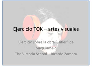 Ejercicio TOK – artes visuales

  Ejercicio sobre la obra “Hitler” de
             Maquiamelo
The Victoria School – Ricardo Zamora
 