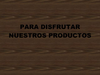 PARA DISFRUTAR NUESTROS PRODUCTOS 
