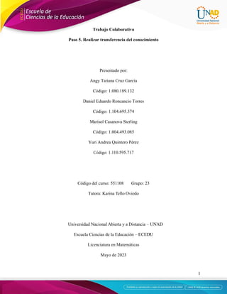 1
Trabajo Colaborativo
Paso 5. Realizar transferencia del conocimiento
Presentado por:
Angy Tatiana Cruz García
Código: 1.080.189.132
Daniel Eduardo Roncancio Torres
Código: 1.104.695.374
Marisol Casanova Sterling
Código: 1.004.493.085
Yuri Andrea Quintero Pérez
Código: 1.110.595.717
Código del curso: 551108 Grupo: 23
Tutora: Karina Tello Oviedo
Universidad Nacional Abierta y a Distancia – UNAD
Escuela Ciencias de la Educación – ECEDU
Licenciatura en Matemáticas
Mayo de 2023
 