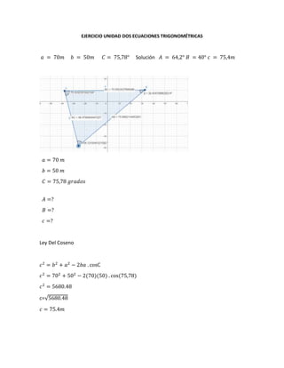 EJERCICIO UNIDAD DOS ECUACIONES TRIGONOMÉTRICAS
𝑎 = 70𝑚 𝑏 = 50𝑚 𝐶 = 75,78° Solución 𝐴 = 64,2° 𝐵 = 40° 𝑐 = 75,4𝑚
𝑎 = 70 𝑚
𝑏 = 50 𝑚
𝐶 = 75,78 𝑔𝑟𝑎𝑑𝑜𝑠
𝐴 =?
𝐵 =?
𝑐 =?
Ley Del Coseno
𝑐2
= 𝑏2
+ 𝑎2
− 2𝑏𝑎 . cosC
𝑐2
= 702
+ 502
− 2(70)(50) . cos(75,78)
𝑐2
= 5680.48
c=√5680.48
𝑐 = 75.4𝑚
 