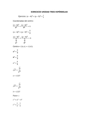 EJERCICIO UNIDAD TRES HIPÉRBOLAS
Ejercicio: (𝒙 − 𝟒)𝟐
+ (𝒚 − 𝟓)𝟐
=
𝟕
𝟑
Coordenadas del centro:
(𝒙 − 𝒉)𝟐
𝒂𝟐
+
(𝒚 − 𝒌)𝟐
𝒃𝟐
= 𝟏
(𝒙 − 𝟒)𝟐
+ (𝒚 − 𝟓)𝟐
=
𝟕
𝟑
(𝒙 − 𝟒)𝟐
𝟕
𝟑
𝒂𝟐
+
(𝒚 − 𝟓)𝟐
𝟕
𝟑
𝒃𝟐
= 𝟏
Centro= 𝐶(ℎ, 𝑘) = 𝐶(4,5)
𝒂𝟐
=
𝟕
𝟑
𝒃𝟐
=
𝟕
𝟑
𝑎2
=
𝟕
𝟑
√𝑎2 = √
𝟕
𝟑
𝑎 = 1,527
√𝑏2 = √
𝟕
𝟑
𝑏 = 1,527
Foco= 𝑐
𝑐2
= 𝑎2
− 𝑏2
𝑐2
=
7
3
−
7
3
 